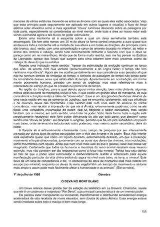 155
menores de várias estaturas movendo-se entre as árvores com as quais eles estão associados. Vejo
que esse princípio pode seguramente ser aplicado em outros lugares e visualizo o fluxo de força
elétrica solar ativadora como a mais agradável “chuva” luminosa descendo sobre as paisagens por
toda parte, especialmente se consideradas ao nível mental, onde toda a área ao nosso redor está
sendo submetida agora a tais fluxos de poder estimulador.
Existe uma montanha ali à esquerda sobre a qual um deva semelhante também está
encarregado. Ele tem pelo menos uns 30 m de altura (a forma central) enquanto a aura quase que
enclausura toda a montanha até a metade de sua altura e em todas as direções. As principais cores
são branco, azul, verde, com uma concentração e coroa de amarelo dourado no interior, ao redor e
acima dos ombros e cabeça, sendo tudo extremamente brilhante e fazendo com que o deva se
pareça como um rei maravilhoso. Ainda que de forma muito restrita, isso me faz pensar na Estátua
da Liberdade, apesar das forças que surgem para cima estarem bem mais próximas acima da
cabeça do deva do que na estátua.
Recebo uma indicação neste sentido: “Apesar da estimulação da evolução continuar ao longo
das eras, de acordo com Sua vontade (presumivelmente a do Logos Solar) o tempo não tem
nenhuma importância”. Agora ele me acolhe parcialmente em sua consciência e eu percebo ali que
não há nenhum sentido de limitação de tempo, o conceito de passagem do tempo não sendo parte
da consciência desses seres que estão além do tempo. Aparentemente em contradição, em minha
mente puramente humana, percebo um senso de urgência, mas esse referindo-se mais à
intensidade de esforço do que de pressão ou premência de tempo.
Na região do Jungfrau, para a qual devoto agora minha atenção, bem mais distante, algumas
milhas atrás da parte da montanha visível a nós, vi que existe um grande deva de montanha, de cuja
consciência e função recebo a ideia de “observador”. Esse é um dos grandes Senhores dévicos de
uma vasta região em vez de somente do Jungfrau, que se encontra, obviamente, sob sua influência
e de diversos devas das montanhas. Esse Senhor está num nível além do alcance de minha
consciência, mas recebo a impressão de que ela é Átmica, extremamente poderosa, como se ela
fosse uma verdadeira encarnação do poder, não só dirigindo o poder canalizado, mas sendo
também, por si mesmo, em certo sentido, uma fonte de poder. Visto desta forma, toda a região está
perpetuamente recebendo este forte poder derramado do alto por toda parte, que descrevi como
sendo uma “chuva de poder”. Ao observar o Jungfrau, percebo que há um pico subsidiário um pouco
mais baixo, onde se encontra estacionado outro poderoso, mas mesmo assim secundário, deva do
poder.
A floresta ali é extremamente interessante como campo de pesquisa por ser intensamente
povoada por outros tipos de devas associados com a vida das árvores e do capim. Essa vida interior
está espalhada quase que como um líquido dourado, extremamente delicado, em que a presença,
movimento e forças direcionadas, juntamente com as auras dos devas das árvores, cria ondulações,
como movimentos num líquido, ainda que num nível mais sutil do que o gasoso, caso isso possa ser
imaginado. Certamente que todos os humanos e membros do reino animal recebem esse mesmo
estímulo, mas não parecem ser tão responsivos como a força-vida mineral. Talvez isso seja devido
ao fato de que o poder solar estimulador é deliberadamente restrito e sintonizado para aquela
manifestação particular da vida divina evoluindo agora no nível mais baixo na terra, o mineral. Este
deva dá um sinal de concordância e diz, “A consciência do deva da montanha está mais restrita em
escopo (ao mineral), enquanto os devas do reino vegetal têm um escopo de movimento e sintonia
mais amplo e assim pode mais facilmente afetar a humanidade e os animais”. (Ele se retira).
1º de julho de 1968 Genebra
O DEVA NO MONT BLANC
Um breve relance desse grande Ser da estação de teleférico em Le Brevent, Chamonix, revela
que ele é um poderoso e majestoso “Rei Deva”, cuja principal característica é de um imenso poder.
Ele parecia estar manipulando ou invocando, transformando e distribuindo considerável energia
aceleradora de vida recebida de níveis elevados, sem dúvida do plano Átmico. Essa energia estava
sendo irradiada sobre todo o maciço e bem mais longe.
 