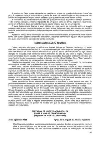 156
A estatura do Deva quase não podia ser medida em virtude da grande distância do “cume” do
pico. A majestosa cabeça e olhos desse grande Ser eram de intenso fulgor e a impressão que me
deu foi de um poder que inspira temor, e sobre o qual quase não se podia manter o olhar.
A consciência do Deva estava muito além de qualquer coisa que eu pudesse almejar a contatar.
Todo esforço produzia a mesma impressão de um poder como de Deus, inspirando reverência,
como um atributo do Deva, como também para aquela força da qual ele era um agente.
A aura deslumbrante branca e azul elétrico era vista como se movendo sobre a grande
paisagem alpina num movimento vasto e um tanto lento e deliberado. Isso, sem dúvida, era também
parte de seu misterioso ministério de longa data para a vida divina escondida no maciço montanhoso
abaixo.
Apesar do tempo desta observação ter sido necessariamente breve, a experiência ainda vive de
forma bem clara e poderosa em minha consciência, elevando-a em direção àquelas alturas celestiais
das quais seu ministério parecia estar sendo conduzido.
HOSTES ANGÉLICAS EM GENEBRA
Ontem, enquanto almoçava no edifício das Nações Unidas em Genebra, no terraço do andar
mais alto, com membros locais da S.T., fui cumprimentado por vários anjos da paisagem associados
com o Mt Blanc e os picos vizinhos em direção ao qual eu estava olhando através do lago. Minha
atenção foi evocada pelos familiares flashes brilhantes no alto do céu sobre a região, indicando
serem emanados de um elevado Arcanjo e hostes associadas. Saudações cintilaram entre nós em
reconhecimento das associações ocultas anteriores com Le Grand Salève. Se o “flash” causal e
búdico forem traduzidos em pensamentos e palavras, eles poderiam ser assim:
“Saudações daqueles entre nós que você contatou anteriormente. O conceito de cooperação
entre anjos e homens bem que poderia receber um novo impulso a partir de agora.”
Além disso, percebi intuitivamente o Anjo Nacional da Helvetia, o qual eu havia contatado
anteriormente. Esse Ser é muito mais elevado do que o imponente anjo das montanhas em estatura
espiritual, e está além do alcance da intercomunicação, provavelmente porque [ele existe] num nível,
presumivelmente Átmico, onde nenhum pensamento conceitual existe. Ele era percebido como
poder encarnado, como de um rei, com hostes de representantes, todos reluzindo com o fogo branco
daquele reino elevado. Enquanto eles executavam ordens, o Anjo Nacional parecia permanecer
imóvel, revestido de poder, uma encarnação da VONTADE do Logos Solar.
Essas experiências foram altamente estimulantes e evocaram o mais elevado em mim. O
pensamento também ocorreu de incluir uma referência aos Ministros Angélicos na Hierarquia Solar,
o reconhecimento e colaboração com eles, como parte das palestras, ensinamentos e escritos.
Senti também a presença de um deva arupa como observador para a Fraternidade nas Nações
Unidas. Enquanto uma bênção geral é concedida para a Organização ali, este anjo pode chamar a
atenção da Fraternidade para atividades especiais em andamento e oportunidades e necessidades
particulares para a inspiração e ajuda dos Adeptos. Este deva não está postado permanentemente
sobre o edifício, mas mantém uma conexão permanente com tudo o que ocorre ali.
O mesmo, é lógico, provavelmente também deve ocorrer em Nova Iorque, mas o movimento
mundial cresce com tipos e nações extremamente divergentes, assim como seus interesses e
motivos nacionais. Isso vai passar na medida em que os povos recentemente independentes
crescem em maturidade.
TENTATIVA DE INVESTIGAÇÃO OCULTA
SOBRE A VIDA DE FRANCIS BACON
(Registros de 30.08 – 07.09 de 1968)
30 de agosto de 1968 Igreja de S. Miguel, St. Albans, Inglaterra
[Geoffrey procura colocar sua consciência abaixo da estrutura do altar, e não encontra nenhum
sinal e, na medida em que ele agora pode ver, de qualquer enterro ou restos mortais de
Francis Bacon. Geoffrey não tem nenhuma experiência prévia na investigação de túmulos
 