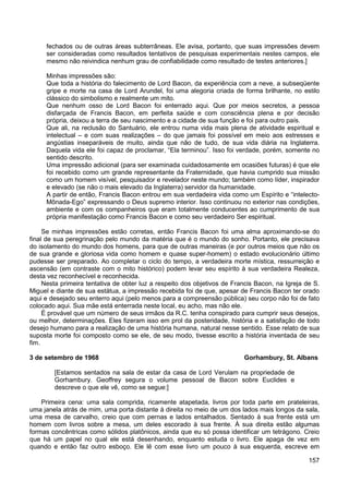157
fechados ou de outras áreas subterrâneas. Ele avisa, portanto, que suas impressões devem
ser consideradas como resultados tentativos de pesquisas experimentais nestes campos, ele
mesmo não reivindica nenhum grau de confiabilidade como resultado de testes anteriores.]
Minhas impressões são:
Que toda a história do falecimento de Lord Bacon, da experiência com a neve, a subseqüente
gripe e morte na casa de Lord Arundel, foi uma alegoria criada de forma brilhante, no estilo
clássico do simbolismo e realmente um mito.
Que nenhum osso de Lord Bacon foi enterrado aqui. Que por meios secretos, a pessoa
disfarçada de Francis Bacon, em perfeita saúde e com consciência plena e por decisão
própria, deixou a terra de seu nascimento e a cidade de sua função e foi para outro país.
Que ali, na reclusão do Santuário, ele entrou numa vida mais plena de atividade espiritual e
intelectual – e com suas realizações – do que jamais foi possível em meio aos estresses e
angústias inseparáveis de muito, ainda que não de tudo, de sua vida diária na Inglaterra.
Daquela vida ele foi capaz de proclamar, “Ela terminou”. Isso foi verdade, porém, somente no
sentido descrito.
Uma impressão adicional (para ser examinada cuidadosamente em ocasiões futuras) é que ele
foi recebido como um grande representante da Fraternidade, que havia cumprido sua missão
como um homem visível, pesquisador e revelador neste mundo; também como líder, inspirador
e elevado (se não o mais elevado da Inglaterra) servidor da humanidade.
A partir de então, Francis Bacon entrou em sua verdadeira vida como um Espírito e “intelecto-
Mônada-Ego” expressando o Deus supremo interior. Isso continuou no exterior nas condições,
ambiente e com os companheiros que eram totalmente conducentes ao cumprimento de sua
própria manifestação como Francis Bacon e como seu verdadeiro Ser espiritual.
Se minhas impressões estão corretas, então Francis Bacon foi uma alma aproximando-se do
final de sua peregrinação pelo mundo da matéria que é o mundo do sonho. Portanto, ele precisava
do isolamento do mundo dos homens, para que de outras maneiras (e por outros meios que não os
de sua grande e gloriosa vida como homem e quase super-homem) o estado evolucionário último
pudesse ser preparado. Ao completar o ciclo do tempo, a verdadeira morte mística, ressurreição e
ascensão (em contraste com o mito histórico) podem levar seu espírito à sua verdadeira Realeza,
desta vez reconhecível e reconhecida.
Nesta primeira tentativa de obter luz a respeito dos objetivos de Francis Bacon, na Igreja de S.
Miguel e diante de sua estátua, a impressão recebida foi de que, apesar de Francis Bacon ter orado
aqui e desejado seu enterro aqui (pelo menos para a compreensão pública) seu corpo não foi de fato
colocado aqui. Sua mãe está enterrada neste local, eu acho, mas não ele.
É provável que um número de seus irmãos da R.C. tenha conspirado para cumprir seus desejos,
ou melhor, determinações. Eles fizeram isso em prol da posteridade, história e a satisfação de todo
desejo humano para a realização de uma história humana, natural nesse sentido. Esse relato de sua
suposta morte foi composto como se ele, de seu modo, tivesse escrito a história inventada de seu
fim.
3 de setembro de 1968 Gorhambury, St. Albans
[Estamos sentados na sala de estar da casa de Lord Verulam na propriedade de
Gorhambury. Geoffrey segura o volume pessoal de Bacon sobre Euclides e
descreve o que ele vê, como se segue:]
Primeira cena: uma sala comprida, ricamente atapetada, livros por toda parte em prateleiras,
uma janela atrás de mim, uma porta distante à direita no meio de um dos lados mais longos da sala,
uma mesa de carvalho, creio que com pernas e lados entalhados. Sentado à sua frente está um
homem com livros sobre a mesa, um deles escorado à sua frente. À sua direita estão algumas
formas concêntricas como sólidos platônicos, ainda que eu só possa identificar um tetrágono. Creio
que há um papel no qual ele está desenhando, enquanto estuda o livro. Ele apaga de vez em
quando e então faz outro esboço. Ele lê com esse livro um pouco à sua esquerda, escreve em
 