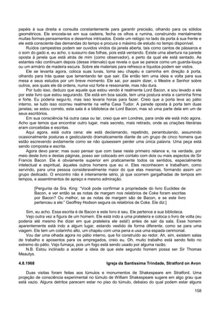 158
papéis à sua direita e consulta constantemente para garantir precisão, olhando para os sólidos
geométricos. Ele encosta-se em sua cadeira, fecha os olhos e rumina, construindo mentalmente
muitas formas-pensamentos e desenhos intricados. Existe um relógio no lado da porta à sua frente e
ele está consciente das demandas do tempo e procura o máximo de estudo no tempo disponível.
Ruídos campestres podem ser ouvidos vindos da janela aberta, tais como cantos de pássaros e
o som do gado e, eu acho, o sussurro das folhas, pois está ventando. Existe uma abertura na parede
oposta à janela que está atrás de mim (como observador), e perto da qual ele está sentado. As
estantes não continuam depois (desse intervalo) que revela o que se parece como um guarda-louça
ou um armário de madeira escura. Sobre ele materiais para refresco e líquidos podem ser vistos.
Ele se levanta agora, coloca suas luvas, toma seu chapéu e caminha em direção à porta,
olhando para trás quase que lamentando ter que sair. Ele então tem uma ideia e volta para sua
mesa e seus estudos por um breve momento. Ele sai, por assim dizer, o Mestre e Senhor sobre
outros, aos quais ele dá ordens, numa voz forte e ressonante, mas não dura.
Por tudo isso, deduzo que aquele que estou vendo é realmente Lord Bacon, e sou levado a ele
por este livro que estou segurando. Ele está em boa saúde, tem uma postura ereta e caminha firme
e forte. Eu poderia segui-lo, mas isso levaria horas para fazer. Creio que a porta leva ao pátio
interno, se tudo isso ocorreu realmente na velha Casa Tudor. A parede oposta à porta tem duas
janelas; se estou correto, esta sala é a biblioteca de Lord Bacon, mas só uma parte dela em um de
seus escritórios.
Em sua consciência há outra casa ou lar, creio que em Londres, para onde ele está indo agora.
Acho que temos que encontrar outro lugar, mais secreto, mais retirado, onde as criações literárias
eram concebidas e escritas.
Aqui agora, está outra cena: ele está declamando, repetindo, perambulando, assumindo
ocasionalmente posturas e gesticulando dramaticamente diante de um grupo de cinco homens que
estão escrevendo avidamente como se não quisessem perder uma única palavra. Uma peça está
sendo composta e escrita.
Agora devo parar; mas ouso pensar que com base neste primeiro relance e, na verdade, por
meio deste livro e destas páginas, posso ser colocado em contato com dois ou mais aspectos de Sir
Francis Bacon. Ele é obviamente superior em praticamente todos os sentidos, especialmente
intelectual e espiritual, àqueles outros homens que eu vi. Eles reconhecem e trabalham, como
servindo, para uma pessoa consideravelmente maior do que elas mesmas, formando assim um
grupo dedicado. O encontro não é inteiramente sério, já que ocorrem gargalhadas de tempos em
tempos, e assentimentos de apreço e mesmo admiração.
[Pergunta da Sra. King: “Você pode confirmar a propriedade do livro Euclides de
Bacon, e ver então se as notas de margem nos relatórios de Coke foram escritas
por Bacon? Ou melhor, se as notas de margem são de Bacon, e se este livro
pertenceu a ele:” Geoffrey Hodson segura os relatórios de Coke. Ele diz:]
Sim, eu acho. Essa escrita é de Bacon e este livro é seu. Ele pertence a sua biblioteca.
Vejo outra vez a figura de um homem. Ele está indo a uma prateleira e coloca o livro de volta (eu
poderia até mesmo lhe dizer em que prateleira ele está!) antes de sair da sala. Esse homem
aparentemente está indo a algum lugar, estando vestido de forma diferente, como se para uma
viagem. Ele tem um colarinho alto, um chapéu com uma pena e usa uma espada cerimonial.
Vou dar uma olhada agora no pátio interno, que foi construído ao redor. Ah, sim, existem salas
de trabalho e aposentos para os empregados, creio eu. Oh, muito trabalho está sendo feito no
extremo do pátio. Vejo fumaça, pois um fogo está sendo usado por alguma razão.
N.B. Estou inclinado a aceitar a ideia de que este segundo homem possa ser Sir Thomas
Meautys.
4.8.1968 Igreja da Santíssima Trindade, Stratford on Avon
Duas visitas foram feitas aos túmulos e monumentos de Shakespeare em Stratford. Uma
projeção de consciência experimental no túmulo de William Shakespeare sugere em algo grau que
está vazio. Alguns detritos parecem estar no piso do túmulo, debaixo do qual podem estar alguns
 