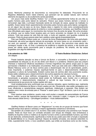 159
ossos. Nenhuma presença de documentos ou manuscritos foi detectada. Procurando ler os
Registros Akáshicos, foram vistos enterros, que pareciam ser de caráter natural, sem nenhum
elemento de segredo ou de ocultamento sendo percebido.
Um pouco mais tarde Geoffrey Hodson “viu” a entrada aparentemente furtiva de uns três ou
quatro homens pela porta lateral do santuário. Parece que esses homens abriram o túmulo e
removeram algo dele, a principal impressão sendo de remoção de ossos, apesar da maldição no
epitáfio. Esses restos foram aparentemente removidos pelos homens pela porta lateral, carregando-
os em algum tipo de saco ou de lona. Depois disso o registro foi visto como consideravelmente
sobreposto com impressões gerais de enterros e outras passagens humanas, que Geoffrey Hodson
teve dificuldade para seguir os movimentos dos homens fora da porta da igreja. Ele acha provável,
no entanto, que os restos foram levados para um barco ancorado na margem do rio e levados
embora. Tudo isso parece ter sido feito de noite, e muito em segredo, com guardas cuidando do
processo. Parte do grupo parecia estar bem vestida e estar agindo propositadamente.
Pelo que Geoffrey Hodson pode ver, o túmulo de Anne Shakespeare não tinha sido perturbado.
Finalmente, ele acha que alguma relíquia da exumação, tal como ossos ou um ornamento caído –
um anel, por exemplo – pode estar ainda no fundo do túmulo. Seu escrutínio mais atento não
conseguiu revelar a ele, no final, a presença de evidência a respeito da autoria, e ele duvida que
possa ser obtida ajuda convincente para a solução do problema. No entanto, ele faz essas
sugestões com alguma deferência.
6 de setembro de 1968 O Teatro Bodleian Sheldonian, Oxford
Um Adepto
Preste bastante atenção na área e túmulo de Burton, e aconselhe a Sociedade a explorar a
possibilidade de relíquias ou de um elo direto com Bacon e o problema. Observe para seu próprio
interesse a tradicional influência escolástica e formas magnéticas dos planos arupa para os rupa
permeando o Bodleian e as instituições circundantes. Note que este está sob o Maha-Chohan e o
Mestre Rakoczy como um de Seus centros para a disseminação não só do aprendizado, porém,
mais importante, o poderoso impulso espiritual-mental (I) para o desenvolvimento intelectual,
progresso e cultura da humanidade. Existem outros tipos de centros além dos puramente ocultos.
Esses estão voltados para o desenvolvimento dos outros aspectos da natureza humana.
Essa cidade, e seus edifícios consagrados e há muito usados, serve ao Mestre para a
transmissão a gerações sucessivas deste poder de frutificação, para manter vivo e estimular
intensamente o desenvolvimento intelectual e cultural da raça humana. Ele é um centro
supranacional já que povos de muitas nações vêm aqui.
Você simplesmente teria confirmado que os volumes retirados, agora mantidos aqui, realmente
pertenceram à biblioteca de Bacon e foram usados por ele. Obviamente, eles estão carregados com
suas influências e características especiais espirituais, intelectuais e pessoais. Eles podem ser
usados como meios de entrada para a “Pessoa” e assim para o “Ego” de Bacon, que é um de seus
objetivos.
Para resolver esse problema, quanto mais você souber a respeito da personalidade de Francis
Bacon melhor, porque ele logicamente planejou tudo, incluindo o sigilo, o engano (no significado
mais elevado deste termo) – camuflagem protetora – muito deliberadamente.
+ + + + +
Geoffrey Hodson vê Bacon como um “Magisterium” no meio de um grupo de homens que foram
naquele tempo seus servos e solícitos e mesmo agradecidos subservos e servidores.
Ele também vê a Ordem dos K.T.S. do Elmo. Eles estão conduzindo uma cerimônia num Templo
isolado. Parte do ritual inclui um combate simulado com lanças de imitação. Isso simbolizava a
batalha do Espírito contra a matéria e do espírito humano contra a personalidade humana, que tinha
de ser destruída, simbolicamente, significando a morte de seu poder para inibir a função e expressão
de Buddhi-Manas (I) ou intuição espiritual. Depois da batalha simulada, era deixado estendido no
chão, supostamente morto, o novo cavalheiro aceito, que então se levantava como se dos mortos,
 