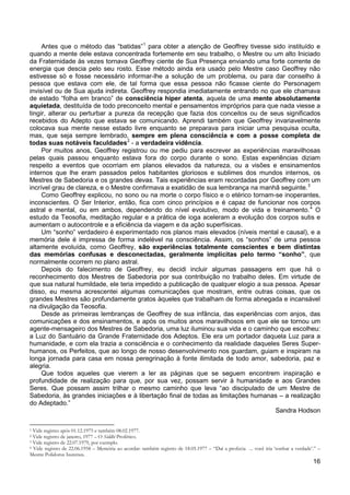 16
Antes que o método das “batidas”1
para obter a atenção de Geoffrey tivesse sido instituído e
quando a mente dele estava concentrada fortemente em seu trabalho, o Mestre ou um alto Iniciado
da Fraternidade às vezes tornava Geoffrey ciente de Sua Presença enviando uma forte corrente de
energia que descia pelo seu rosto. Esse método ainda era usado pelo Mestre caso Geoffrey não
estivesse só e fosse necessário informar-lhe a solução de um problema, ou para dar conselho à
pessoa que estava com ele, de tal forma que essa pessoa não ficasse ciente do Personagem
invisível ou de Sua ajuda indireta. Geoffrey respondia imediatamente entrando no que ele chamava
de estado “folha em branco” de consciência hiper atenta, aquela de uma mente absolutamente
aquietada, destituída de todo preconceito mental e pensamentos impróprios para que nada viesse a
tingir, alterar ou perturbar a pureza da recepção que fazia dos conceitos ou de seus significados
recebidos do Adepto que estava se comunicando. Aprendi também que Geoffrey invariavelmente
colocava sua mente nesse estado livre enquanto se preparava para iniciar uma pesquisa oculta,
mas, que seja sempre lembrado, sempre em plena consciência e com a posse completa de
todas suas notáveis faculdades2
Por muitos anos, Geoffrey registrou ou me pediu para escrever as experiências maravilhosas
pelas quais passou enquanto estava fora do corpo durante o sono. Estas experiências diziam
respeito a eventos que ocorriam em planos elevados da natureza, ou a visões e ensinamentos
internos que lhe eram passados pelos habitantes gloriosos e sublimes dos mundos internos, os
Mestres de Sabedoria e os grandes devas. Tais experiências eram recordadas por Geoffrey com um
incrível grau de clareza, e o Mestre confirmava a exatidão de sua lembrança na manhã seguinte.
- a verdadeira vidência.
3
Como Geoffrey explicou, no sono ou na morte o corpo físico e o etérico tornam-se inoperantes,
inconscientes. O Ser Interior, então, fica com cinco princípios e é capaz de funcionar nos corpos
astral e mental, ou em ambos, dependendo do nível evolutivo, modo de vida e treinamento.4
Um “sonho” verdadeiro é experimentado nos planos mais elevados (níveis mental e causal), e a
memória dele é impressa de forma indelével na consciência. Assim, os “sonhos” de uma pessoa
altamente evoluída, como Geoffrey, são experiências totalmente conscientes e bem distintas
das memórias confusas e desconectadas, geralmente implícitas pelo termo “sonho”, que
normalmente ocorrem no plano astral.
O
estudo da Teosofia, meditação regular e a prática de ioga aceleram a evolução dos corpos sutis e
aumentam o autocontrole e a eficiência da viagem e da ação superfísicas.
Depois do falecimento de Geoffrey, eu decidi incluir algumas passagens em que há o
reconhecimento dos Mestres de Sabedoria por sua contribuição no trabalho deles. Em virtude de
que sua natural humildade, ele teria impedido a publicação de qualquer elogio a sua pessoa. Apesar
disso, eu mesma acrescentei algumas comunicações que mostram, entre outras coisas, que os
grandes Mestres são profundamente gratos àqueles que trabalham de forma abnegada e incansável
na divulgação da Teosofia.
Desde as primeiras lembranças de Geoffrey de sua infância, das experiências com anjos, das
comunicações e dos ensinamentos, e após os muitos anos maravilhosos em que ele se tornou um
agente-mensageiro dos Mestres de Sabedoria, uma luz iluminou sua vida e o caminho que escolheu:
a Luz do Santuário da Grande Fraternidade dos Adeptos. Ele era um portador daquela Luz para a
humanidade, e com ela trazia a consciência e o conhecimento da realidade daqueles Seres Super-
humanos, os Perfeitos, que ao longo de nosso desenvolvimento nos guardam, guiam e inspiram na
longa jornada para casa em nossa peregrinação à fonte ilimitada de todo amor, sabedoria, paz e
alegria.
Que todos aqueles que vierem a ler as páginas que se seguem encontrem inspiração e
profundidade de realização para que, por sua vez, possam servir à humanidade e aos Grandes
Seres. Que possam assim trilhar o mesmo caminho que leva “ao discipulado de um Mestre de
Sabedoria, às grandes iniciações e à libertação final de todas as limitações humanas – a realização
do Adeptado.”
Sandra Hodson
1 Vide registro após 01.12.1975 e também 08.02.1977.
2 Vide registro de janeiro, 1977 – O Siddhi Profético.
3 Vide registro de 22.07.1979, por exemplo.
4 Vide registro de 22.06.1958 – Memória ao acordar: também registro de 18.05.1977 – “Daí a profecia ... você iria ‘sonhar a verdade’.” –
Mestre Polidorus Isurenus.
 