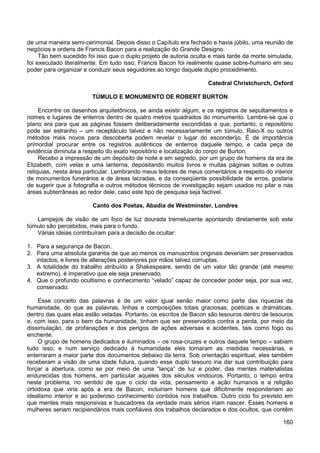 160
de uma maneira semi-cerimonial. Depois disso o Capítulo era fechado e havia júbilo, uma reunião de
negócios e ordens de Francis Bacon para a realização do Grande Designo.
Tão bem sucedido foi isso que o duplo projeto de autoria oculta e mais tarde da morte simulada,
foi executado literalmente. Em tudo isso, Francis Bacon foi realmente quase sobre-humano em seu
poder para organizar e conduzir seus seguidores ao longo daquele duplo procedimento.
Catedral Christchurch, Oxford
TÚMULO E MONUMENTO DE ROBERT BURTON
Encontre os desenhos arquitetônicos, se ainda existir algum, e os registros de sepultamentos e
nomes e lugares de enterros dentro de quatro metros quadrados do monumento. Lembre-se que o
plano era para que as páginas fossem deliberadamente escondidas e que, portanto, o repositório
pode ser estranho – um receptáculo talvez e não necessariamente um túmulo. Raio-X ou outros
métodos mais novos para descoberta podem revelar o lugar do esconderijo. É de importância
primordial procurar entre os registros autênticos de enterros daquele tempo, e cada peça de
evidência diminuta a respeito do exato repositório e localização do corpo de Burton.
Recebo a impressão de um depósito de noite e em segredo, por um grupo de homens da era de
Elizabeth, com velas e uma lanterna, depositando muitos livros e muitas páginas soltas e outras
relíquias, nesta área particular. Lembrando meus leitores de meus comentários a respeito do interior
de monumentos funerários e de áreas lacradas, e da conseqüente possibilidade de erros, gostaria
de sugerir que a fotografia e outros métodos técnicos de investigação sejam usados no pilar e nas
áreas subterrâneas ao redor dele, caso este tipo de pesquisa seja factível.
Canto dos Poetas, Abadia de Westminster, Londres
Lampejos de visão de um foco de luz dourada tremeluzente apontando diretamente sob este
túmulo são percebidos, mais para o fundo.
Várias ideias contribuíram para a decisão de ocultar:
1. Para a segurança de Bacon.
2. Para uma absoluta garantia de que ao menos os manuscritos originais deveriam ser preservados
intactos, e livres de alterações posteriores por mãos talvez corruptas.
3. A totalidade do trabalho atribuído a Shakespeare, sendo de um valor tão grande (até mesmo
extremo), é imperativo que ele seja preservado.
4. Que o profundo ocultismo e conhecimento “velado” capaz de conceder poder seja, por sua vez,
conservado.
Esse conceito das palavras é de um valor igual senão maior como parte das riquezas da
humanidade, do que as palavras, linhas e composições totais graciosas, poéticas e dramáticas,
dentro das quais elas estão veladas. Portanto, os escritos de Bacon são tesouros dentro de tesouros
e, com isso, para o bem da humanidade, tinham que ser preservados contra a perda, por meio da
dissimulação, de profanações e dos perigos de ações adversas e acidentes, tais como fogo ou
enchente.
O grupo de homens dedicados e iluminados – os rosa-cruzes e outros daquele tempo – sabiam
tudo isso; e num serviço dedicado à humanidade eles tomaram as medidas necessárias, e
enterraram a maior parte dos documentos debaixo da terra. Sob orientação espiritual, eles também
receberam a visão de uma idade futura, quando esse duplo tesouro iria dar sua contribuição para
forçar a abertura, como se por meio de uma “lança” de luz e poder, das mentes materialistas
endurecidas dos homens, em particular aqueles dos séculos vindouros. Portanto, o tempo entra
neste problema, no sentido de que o ciclo da vida, pensamento e ação humanos e a religião
ortodoxa que viria após a era de Bacon, incluiriam homens que dificilmente responderiam ao
idealismo interior e ao poderoso conhecimento contidos nos trabalhos. Outro ciclo foi previsto em
que mentes mais responsivas e buscadores da verdade mais sérios iriam nascer. Esses homens e
mulheres seriam recipiendários mais confiáveis dos trabalhos declarados e dos ocultos, que contêm
 