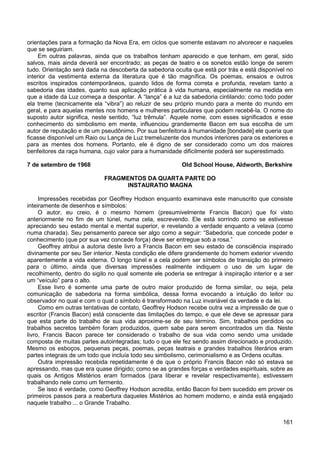 161
orientações para a formação da Nova Era, em ciclos que somente estavam no alvorecer e naqueles
que se seguiriam.
Em outras palavras, ainda que os trabalhos tenham aparecido e que tenham, em geral, sido
salvos, mais ainda deverá ser encontrado; as peças de teatro e os sonetos estão longe de serem
tudo. Orientação será dada na descoberta da sabedoria oculta que está por trás e está disponível no
interior da vestimenta externa da literatura que é tão magnífica. Os poemas, ensaios e outros
escritos inspirados contemporâneos, quando lidos de forma correta e profunda, revelam tanto a
sabedoria das idades, quanto sua aplicação prática à vida humana, especialmente na medida em
que a idade da Luz começa a despontar. A “lança” é a luz da sabedoria cintilando: como todo poder
ela treme (tecnicamente ela “vibra”) ao reluzir de seu próprio mundo para a mente do mundo em
geral, e para aquelas mentes nos homens e mulheres particulares que podem recebê-la. O nome do
suposto autor significa, neste sentido, “luz trêmula”. Aquele nome, com esses significados e esse
conhecimento do simbolismo em mente, influenciou grandemente Bacon em sua escolha de um
autor de reputação e de um pseudônimo. Por sua benfeitoria à humanidade [bondade] ele queria que
ficasse disponível um Raio ou Lança de Luz tremeluzente dos mundos interiores para os exteriores e
para as mentes dos homens. Portanto, ele é digno de ser considerado como um dos maiores
benfeitores da raça humana, cujo valor para a humanidade dificilmente poderá ser superestimado.
7 de setembro de 1968 Old School House, Aldworth, Berkshire
FRAGMENTOS DA QUARTA PARTE DO
INSTAURATIO MAGNA
Impressões recebidas por Geoffrey Hodson enquanto examinava este manuscrito que consiste
inteiramente de desenhos e símbolos:
O autor, eu creio, é o mesmo homem (presumivelmente Francis Bacon) que foi visto
anteriormente no fim de um túnel, numa cela, escrevendo. Ele está sorrindo como se estivesse
apreciando seu estado mental e mental superior, e revelando a verdade enquanto a velava (como
numa charada). Seu pensamento parece ser algo como a seguir: “Sabedoria, que concede poder e
conhecimento (que por sua vez concede força) deve ser entregue sob a rosa.”
Geoffrey atribui a autoria deste livro a Francis Bacon em seu estado de consciência inspirado
divinamente por seu Ser interior. Nesta condição ele difere grandemente do homem exterior vivendo
aparentemente a vida externa. O longo túnel e a cela podem ser símbolos de transição do primeiro
para o último, ainda que diversas impressões realmente indiquem o uso de um lugar de
recolhimento, dentro do sigilo no qual somente ele poderia se entregar à inspiração interior e a ser
um “veículo” para o alto.
Esse livro é somente uma parte de outro maior produzido de forma similar, ou seja, pela
comunicação de sabedoria na forma simbólica, dessa forma evocando a intuição do leitor ou
observador no qual e com o qual o símbolo é transformado na Luz invariável da verdade e da lei.
Como em outras tentativas de contato, Geoffrey Hodson recebe outra vez a impressão de que o
escritor (Francis Bacon) está consciente das limitações do tempo, e que ele deve se apressar para
que esta parte do trabalho de sua vida aproxime-se de seu término. Sim, trabalhos perdidos ou
trabalhos secretos também foram produzidos, quem sabe para serem encontrados um dia. Neste
livro, Francis Bacon parece ter considerado o trabalho de sua vida como sendo uma unidade
composta de muitas partes autointegradas; tudo o que ele fez sendo assim direcionado e produzido.
Mesmo os esboços, pequenas peças, poemas, peças teatrais e grandes trabalhos literários eram
partes integrais de um todo que incluía todo seu simbolismo, cerimonialismo e as Ordens ocultas.
Outra impressão recebida repetidamente é de que o próprio Francis Bacon não só estava se
apressando, mas que era quase dirigido; como se as grandes forças e verdades espirituais, sobre as
quais os Antigos Mistérios eram formados (para liberar e revelar respectivamente), estivessem
trabalhando nele como um fermento.
Se isso é verdade, como Geoffrey Hodson acredita, então Bacon foi bem sucedido em prover os
primeiros passos para a reabertura daqueles Mistérios ao homem moderno, e ainda está engajado
naquele trabalho ... o Grande Trabalho.
 