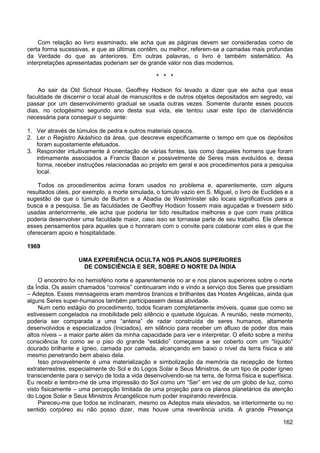 162
Com relação ao livro examinado, ele acha que as páginas devem ser consideradas como de
certa forma sucessivas, e que as últimas contêm, ou melhor, referem-se a camadas mais profundas
da Verdade do que as anteriores. Em outras palavras, o livro é também sistemático. As
interpretações apresentadas poderiam ser de grande valor nos dias modernos.
* * *
Ao sair da Old School House, Geoffrey Hodson foi levado a dizer que ele acha que essa
faculdade de discernir o local atual de manuscritos e de outros objetos depositados em segredo, vai
passar por um desenvolvimento gradual se usada outras vezes. Somente durante esses poucos
dias, no octogésimo segundo ano desta sua vida, ele tentou usar este tipo de clarividência
necessária para conseguir o seguinte:
1. Ver através de túmulos de pedra e outros materiais opacos.
2. Ler o Registro Akáshico da área, que descreve especificamente o tempo em que os depósitos
foram supostamente efetuados.
3. Responder intuitivamente à orientação de várias fontes, tais como daqueles homens que foram
intimamente associados a Francis Bacon e possivelmente de Seres mais evoluídos e, dessa
forma, receber instruções relacionadas ao projeto em geral e aos procedimentos para a pesquisa
local.
Todos os procedimentos acima foram usados no problema e, aparentemente, com alguns
resultados úteis, por exemplo, a morte simulada, o túmulo vazio em S. Miguel, o livro de Euclides e a
sugestão de que o túmulo de Burton e a Abadia de Westminster são locais significativos para a
busca e a pesquisa. Se as faculdades de Geoffrey Hodson fossem mais aguçadas e tivessem sido
usadas anteriormente, ele acha que poderia ter tido resultados melhores e que com mais prática
poderia desenvolver uma faculdade maior, caso isso se tornasse parte de seu trabalho. Ele oferece
esses pensamentos para aqueles que o honraram com o convite para colaborar com eles e que lhe
ofereceram apoio e hospitalidade.
1969
UMA EXPERIÊNCIA OCULTA NOS PLANOS SUPERIORES
DE CONSCIÊNCIA E SER, SOBRE O NORTE DA ÍNDIA
O encontro foi no hemisfério norte e aparentemente no ar e nos planos superiores sobre o norte
da Índia. Os assim chamados “correios” continuaram indo e vindo a serviço dos Seres que presidiam
– Adeptos. Esses mensageiros eram membros brancos e brilhantes das Hostes Angélicas, ainda que
alguns Seres super-humanos também participassem dessa atividade.
Num certo estágio do procedimento, todos ficaram completamente imóveis, quase que como se
estivessem congelados na imobilidade pelo silêncio e quietude ióguicas. A reunião, neste momento,
poderia ser comparada a uma “antena” de radar construída de seres humanos, altamente
desenvolvidos e especializados (Iniciados), em silêncio para receber um afluxo de poder dos mais
altos níveis – a maior parte além da minha capacidade para ver e interpretar. O efeito sobre a minha
consciência foi como se o piso do grande “estádio” começasse a ser coberto com um “líquido”
dourado brilhante e ígneo, camada por camada, alcançando em baixo o nível da terra física e até
mesmo penetrando bem abaixo dela.
Isso provavelmente é uma materialização e simbolização da memória da recepção de fontes
extraterrestres, especialmente do Sol e do Logos Solar e Seus Ministros, de um tipo de poder ígneo
transcendente para o serviço de toda a vida desenvolvendo-se na terra, de forma física e superfísica.
Eu recebi e lembro-me de uma impressão do Sol como um “Ser” em vez de um globo de luz, como
visto fisicamente – uma percepção limitada de uma projeção para os planos planetários da atenção
do Logos Solar e Seus Ministros Arcangélicos num poder inspirando reverência.
Pareceu-me que todos se inclinaram, mesmo os Adeptos mais elevados, se interiormente ou no
sentido corpóreo eu não posso dizer, mas houve uma reverência unida. A grande Presença
 