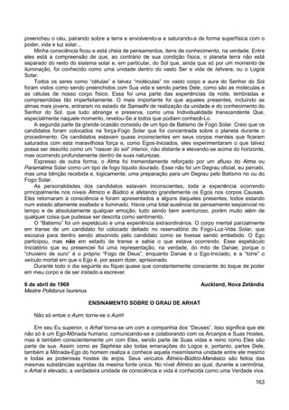 163
preencheu o céu, pairando sobre a terra e envolvendo-a e saturando-a de forma superfísica com o
poder, vida e luz solar...
Minha consciência ficou e está cheia de pensamentos, itens de conhecimento, na verdade. Entre
eles está a compreensão de que, ao contrário de sua condição física, o planeta terra não está
separado do resto do sistema solar e, em particular, do Sol que, ainda que só por um momento de
iluminação, foi conhecido como uma unidade dentro do vasto Ser e vida de Ishvara, ou o Logos
Solar.
Todos os seres como “células” e talvez “moléculas” no vasto corpo e aura do Senhor do Sol
foram vistos como sendo preenchidos com Sua vida e sendo partes Dele, como são as moléculas e
as células de nosso corpo físico. Essa foi uma parte das experiências da noite, lembradas e
compreendidas tão imperfeitamente. O mais importante foi que aqueles presentes, incluindo as
almas mais jovens, entraram no estado de Samadhi de realização da unidade e do conhecimento do
Senhor do Sol, que tudo abrange e preserva, como uma Individualidade transcendente Que,
especialmente naquele momento, revelou-Se a todos que podiam conhecê-Lo.
A segunda parte da grande ocasião consistiu de um tipo de Batismo de Fogo Solar. Creio que os
candidatos foram colocados na força-Fogo Solar que foi concentrada sobre o planeta durante o
procedimento. Os candidatos estavam quase inconscientes em seus corpos mentais que ficaram
saturados com esta maravilhosa força e, como Egos-Iniciados, eles experimentaram o que talvez
possa ser descrito como um “nascer do sol” interior, não distante e elevando-se acima do horizonte,
mas ocorrendo profundamente dentro de suas naturezas.
Expresso de outra forma, o Atma foi tremendamente reforçado por um afluxo do Atma ou
Paramatma Solar como um tipo de fogo líquido dourado. Esse não foi um Degrau oficial, eu percebi,
mas uma bênção recebida e, logicamente, uma preparação para um Degrau pelo Batismo no ou do
Fogo Solar.
As personalidades dos candidatos estavam inconscientes, toda a experiência ocorrendo
principalmente nos níveis Átmico e Búdico e afetando grandemente os Egos nos corpos Causais.
Eles retornaram à consciência e foram apresentados a alguns daqueles presentes, todos estando
num estado altamente exaltado e iluminado. Havia uma total ausência de pensamento seqüencial no
tempo e de absolutamente qualquer emoção, tudo sendo bem aventuroso, porém muito além de
qualquer coisa que pudesse ser descrita como sentimento.
O “Batismo” foi um espetáculo e uma experiência extraordinários. O corpo mental parcialmente
em transe de um candidato foi colocado deitado no reservatório do Fogo-Luz-Vida Solar, que
escoava para dentro sendo absorvido pelo candidato como se tivesse sendo embebido. O Ego
participou, mas não em estado de transe e sabia o que estava ocorrendo. Esse espetáculo
Iniciatório que eu presenciei foi uma representação, na verdade, do mito de Danae; porque o
“chuveiro de ouro” é o próprio “Fogo de Deus”, enquanto Danae é o Ego-Iniciado, e a “torre” o
veículo mortal em que o Ego é, por assim dizer, aprisionado.
Durante todo o dia seguinte eu fiquei quase que constantemente consciente do toque de poder
em meu corpo e de ser instado a escrever.
6 de abril de 1969 Auckland, Nova Zelândia
Mestre Polidorus Isurenus
ENSINAMENTO SOBRE O GRAU DE ARHAT
Não só entoe o Aum; torne-se o Aum!
Em seu Eu superior, o Arhat torna-se um com a companhia dos “Deuses”. Isso significa que ele
não só é um Ego-Mônada humano, comunicando-se e colaborando com os Arcanjos e Suas Hostes,
mas é também conscientemente um com Eles, sendo parte de Suas vidas e reino como Eles são
parte da sua. Assim como as Sephiras são todas emanações do Logos e, portanto, partes Dele,
também a Mônada-Ego do homem realiza e conhece aquela mesmíssima unidade entre ele mesmo
e todas as poderosas hostes de anjos. Seus veículos Átmico-Búdico-Manásico são feitos das
mesmas substâncias supridas da mesma fonte única. No nível Átmico ao qual, durante a cerimônia,
o Arhat é elevado, a verdadeira unidade de consciência e vida é conhecida como uma Verdade viva.
 