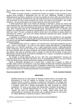 164
Para o Arhat, para sempre, “Deuses” e homens são um, sua essência sendo parte do Princípio
Eterno.
O “Avitchi” da Quarta Iniciação é simplesmente trabalho de resgate. O Ego encontra-se entre
aquelas almas perdidas e alquebradas que, por sua pura, deliberada, maldade e egoísmo
deliberadamente escolhidos, persistiram num tipo de propósito de vida e estão nas profundezas do
“inferno”, num estado de consciência em que não existe nenhuma luz nem esperança de luz, em que
não há Princípio de Vida e assim somente uma “morte” viva. Essa é uma condição – sem ondas,
realmente – em que tais pessoas se encontram depois da morte dos corpos físicos.
O Arhat aproxima-se deles numa missão de salvação e redenção e, porque ele mesmo não
viveu daquela forma, ele retém mesmo enquanto nas profundezas, sua própria consciência Egóica
vital e iluminada. Ele está voluntariamente no estado de Avitchi, mas que não é dele, e por isso
pode voltar. Enquanto está ali, ele mentalmente apela, oferecendo-se como um salvador para
qualquer um suficientemente consciente e arrependido do erro para segurar sua mão estendida e
assim ser “salvo”. Por isso, a entrada do Arhat no Avitchi não é uma entrada no próprio Avitchi em
consciência do “inferno”, mas como uma missão oferecendo redenção para almas “perdidas”, em
seus corpos astral e mental.
A realização da Iniciação do Arhat depende, porém, de ser bem sucedido em sua passagem
pelo “inferno” da solidão, que é seguida pela enorme felicidade da realização de que ele sempre foi,
é e sempre será uno com a suprema Deidade. É isso que torna possível o resto do procedimento
da Quarta Iniciação.
O Arhat-Mônada-Ego torna-se o Logos e, num período breve, passa pela experiência de ida e
volta – morte e ressurreição – da onda de Vida Logóica trazida pela Mônada. O Arhat-Mônada
experimenta num momento atemporal o que o Logos experimenta durante o Maha-Manvantara,
porém, certamente, como que em miniatura. Os Logoi Solares estão evoluindo e também passando,
em níveis elevados além de nossa concepção, por grandes Iniciações das quais essas Iniciações
são reflexos. Isso pode ser entendido como o coração e a chave do Rito do Arhat, ou seja, que a
Mônada-Ego está plenamente consciente da identidade com o Logos e compartilha da experiência
(do processo) de ida e volta Logóica.
Na verdade, as últimas palavras ditas da Cruz, “Eloi, Eloi, Lama Sabachthani”1
Agora, a dificuldade associada com o Quarto Grau, a menos que o Iniciado, ou Arhat, na
verdade, esteja vivendo num Santuário, é que seus efeitos completos são realizados gradualmente.
A razão para isso é sua preservação da tensão. O Arhatado é, certamente, uma grande bênção para
a Mônada-Ego que o alcança. Ele é também um período de possível tensão psíquica, na medida em
que o tremendo poder se manifesta gradualmente na personalidade.
deveriam ser
traduzidas desta forma: “Meu Deus, Meu Deus, como Tu me glorificastes!” Pois é isso que acontece
e isso que devemos dizer quando escrevendo a respeito da Crucificação de Jesus.
Cerca de outubro de 1969 Perth, Austrália Ocidental
ARHATADO
[Geoffrey lembra-se de estar diante de diversos Grandes Seres e de receber este
ensinamento no início do trabalho na Austrália, em que, evidentemente, muito
interesse interior é sentido e expresso a respeito da Fraternidade. Um Adepto Que
Geoffrey não reconhece cumprimentou-o em particular e recebeu-o em Sua Presença
e atividade, sendo Ele o Adepto encarregado dos Egos evoluindo em corpos
australianos. Foi como se ele tivesse sido apresentado e prestado homenagem ao
Rei, Senhor, ou principal Representante de um país. Naquele nível não existem
“lugares” tais como um ashram, jardim ou templo, essas formas tendo sido
transcendidas em consciência. Ele concluiu que a audiência ocorreu no nível causal,
em “Heliou Basileuma, o esplendor de Apolo, o Reino do Sol”.]
Entre os ensinamentos a respeito do Grau de Arhat dos Grandes Mistérios:
1 Mc 15:34
 