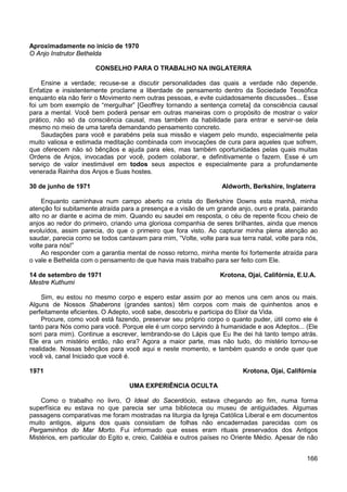 166
Aproximadamente no início de 1970
O Anjo Instrutor Bethelda
CONSELHO PARA O TRABALHO NA INGLATERRA
Ensine a verdade; recuse-se a discutir personalidades das quais a verdade não depende.
Enfatize e insistentemente proclame a liberdade de pensamento dentro da Sociedade Teosófica
enquanto ela não ferir o Movimento nem outras pessoas, e evite cuidadosamente discussões... Esse
foi um bom exemplo de “mergulhar” [Geoffrey tornando a sentença correta] da consciência causal
para a mental. Você bem poderá pensar em outras maneiras com o propósito de mostrar o valor
prático, não só da consciência causal, mas também da habilidade para entrar e servir-se dela
mesmo no meio de uma tarefa demandando pensamento concreto.
Saudações para você e parabéns pela sua missão e viagem pelo mundo, especialmente pela
muito valiosa e estimada meditação combinada com invocações de cura para aqueles que sofrem,
que oferecem não só bênçãos e ajuda para eles, mas também oportunidades pelas quais muitas
Ordens de Anjos, invocadas por você, podem colaborar, e definitivamente o fazem. Esse é um
serviço de valor inestimável em todos seus aspectos e especialmente para a profundamente
venerada Rainha dos Anjos e Suas hostes.
30 de junho de 1971 Aldworth, Berkshire, Inglaterra
Enquanto caminhava num campo aberto na crista do Berkshire Downs esta manhã, minha
atenção foi subitamente atraída para a presença e a visão de um grande anjo, ouro e prata, pairando
alto no ar diante e acima de mim. Quando eu saudei em resposta, o céu de repente ficou cheio de
anjos ao redor do primeiro, criando uma gloriosa companhia de seres brilhantes, ainda que menos
evoluídos, assim parecia, do que o primeiro que fora visto. Ao capturar minha plena atenção ao
saudar, parecia como se todos cantavam para mim, “Volte, volte para sua terra natal, volte para nós,
volte para nós!”
Ao responder com a garantia mental de nosso retorno, minha mente foi fortemente atraída para
o vale e Bethelda com o pensamento de que havia mais trabalho para ser feito com Ele.
14 de setembro de 1971 Krotona, Ojai, Califórnia, E.U.A.
Mestre Kuthumi
Sim, eu estou no mesmo corpo e espero estar assim por ao menos uns cem anos ou mais.
Alguns de Nossos Shaberons (grandes santos) têm corpos com mais de quinhentos anos e
perfeitamente eficientes. O Adepto, você sabe, descobriu e participa do Elixir da Vida.
Procure, como você está fazendo, preservar seu próprio corpo o quanto puder, útil como ele é
tanto para Nós como para você. Porque ele é um corpo servindo à humanidade e aos Adeptos... (Ele
sorri para mim). Continue a escrever, lembrando-se do Lápis que Eu lhe dei há tanto tempo atrás.
Ele era um mistério então, não era? Agora a maior parte, mas não tudo, do mistério tornou-se
realidade. Nossas bênçãos para você aqui e neste momento, e também quando e onde quer que
você vá, canal Iniciado que você é.
1971 Krotona, Ojai, Califórnia
UMA EXPERIÊNCIA OCULTA
Como o trabalho no livro, O Ideal do Sacerdócio, estava chegando ao fim, numa forma
superfísica eu estava no que parecia ser uma biblioteca ou museu de antiguidades. Algumas
passagens comparativas me foram mostradas na liturgia da Igreja Católica Liberal e em documentos
muito antigos, alguns dos quais consistiam de folhas não encadernadas parecidas com os
Pergaminhos do Mar Morto. Fui informado que esses eram rituais preservados dos Antigos
Mistérios, em particular do Egito e, creio, Caldéia e outros países no Oriente Médio. Apesar de não
 