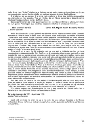 167
poder lê-los, meu “Amigo”1
O druidismo, ao que parece, é a forma mais moderna e direta dos Mistérios preservados,
especialmente nos ritos secretos. Vejo um retrato... de um Adepto parecendo-se bastante com o
retrato conhecido por alguns como o do Mestre Jesus.
ajudou-me a distinguir certas partes desses antigos rituais que tinham
correspondências com as liturgias cristãs, em particular aquelas da Igreja Católica Liberal.
Essa experiência fora do corpo, que me pareceu ter ocorrido num Retiro no Líbano, introduziu-
me a um grande Personagem Cuja existência é desconhecida fora do círculo dos Iniciados...
23 de setembro de 1972 Centro de S. Miguel, Huizen (Naarden), Holanda
O Arcanjo Bethelda
Antes de você deixar a Europa, permita-me reafirmar nossos elos muito íntimos como Mônadas,
dedicadas à Fonte de todos os seres vivos, em todos os níveis de evolução, do mineral ao homem.
Guardo todas suas visitas, no que concerne a mera geografia, constantemente em Minha mente e
Ser, e lhe asseguro do mais pleno uso do alto grau de canalização que você oferece nos mundos
mental, emocional e físico. Somente neles a necessidade existe. Aqui, nos mundos dentro daqueles
mundos, tudo está bem, brilhando com a mais pura Luz, fachos da Fonte Una para sempre
imarcescíveis. Continue, Meu irmão, seus nobres esforços tanto para realizar cada vez mais
profundamente aquela pura Fonte Única como para expressar aquela realização em suas vidas de
serviço e “missão” entre seus semelhantes.
Como você vê, e como lhe foi lembrado mais de uma vez, a distância não tem nenhuma
importância em nossa associação. Sim, Geoffrey, as árvores estão ali como vejo que você as está
percebendo, mas nós somos sempre universais, sem árvores, sem lugar, sem nação e mesmo sem
mundo em nossa verdadeira natureza, pois, como você sabe, este planeta terra não tem o poder de
nos confinar, livres como somos e sempre seremos de todas circunstâncias e ideias aprisionadoras.
Continue sua mensagem, Eu lhe suplico, pois ela é Nossa mensagem, da Fraternidade de Anjos
e de Homens. Eu sabia de todas suas ideias na Alemanha e recebi mesmo as vibrações de suas
palavras finais: “Uma Fraternidade de Anjos e de Homens”. Continue, pois essa é realmente sua
missão, intimamente em união com Nossa missão para a humanidade e todos os seres vivos. Eu
estou e sempre estarei facilmente ao seu alcance, respeitando, como Eu faço, porém, a maior
facilidade de comunhão e comunicação que existia e existe em nosso vale.2
Sim, Meu Irmão, as palavras de Java podem muito bem ser publicadas de forma apropriadas.
Proteção angélica, cura angélica e inspiração angélica do intelecto serão sempre plenamente
disponíveis para você e para cada um daqueles para os quais, por você, ela pode ser e é solicitada.
Eu leio seu pensamento, mas lembre-se de que mesmo o nosso vale está “em toda parte”.
Fique tranquila, Sandra,
que suas preces por proteção angélica de nosso Geoffrey, são sempre ouvidas e serão sempre
respondidas; porque a missão dele ainda está bem longe de estar terminada; tampouco a conclusão
está de forma alguma perto em termos do tempo terreno. Em Nosso mundo atemporal, é claro, ela
nunca termina nem jamais terminará.
(Eu estava esperançoso filosoficamente de que o vale poderia ser visitado outra vez –
fisicamente, é claro. Bethelda viu isso, daí suas palavras finais.)
Cerca de dezembro de 1971 – janeiro de 1972
Mestre Polidorus Isurenus
Você está envolvido no amor, na luz e no poder de seus colegas Iniciados e da Grande
Fraternidade Branca na Terra, e nada precisa perturbar aqueles que estão surfando na grande onda
evolucionária...
1 Mestre Polidorus Isurenus
2 O vale de Sheepscombe. Vide “Uma Vida Lembrada”.
 