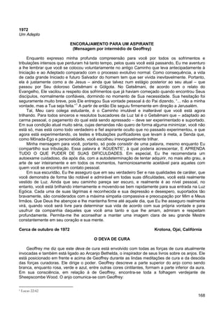 168
1972
Um Adepto
ENCORAJAMENTO PARA UM ASPIRANTE
(Mensagem por intermédio de Geoffrey)
Enquanto expresso minha profunda compreensão para você por todos os sofrimentos e
tribulações intensos que perduram há tanto tempo, pelos quais você está passando, Eu me aventuro
a lhe lembrar que você se colocou voluntariamente no antigo Caminho que leva antecipadamente à
Iniciação e ao Adeptado comparado com o processo evolutivo normal. Como consequência, a vida
de cada grande Iniciado e futuro Salvador do homem tem que ser vivida inevitavelmente. Portanto,
ela é justamente como a de Jesus – ainda que talvez num estágio posterior ao seu atual – que
passou por Seu doloroso Getsêmani e Gólgota. No Getsêmani, de acordo com o relato do
Evangelho, Ele vacilou a respeito dos sofrimentos que já haviam começado quando encontrou Seus
discípulos, normalmente confiáveis, dormindo no momento de Sua necessidade. Sua hesitação foi
seguramente muito breve, pois Ele entregou Sua vontade pessoal à do Pai dizendo, “... não a minha
vontade, mas a Tua seja feita.”1
Tal, Meu caro colega estudante, é o Caminho imutável e inalterável que você está agora
trilhando. Para todos sinceros e resolutos buscadores da Luz tal é o Getsêmani que – adaptado ao
carma pessoal, o pagamento do qual está sendo apressado – deve ser experimentado e suportado.
Em sua condição atual muito séria, cujas demandas não quero de forma alguma minimizar, você não
está só, mas está como todo verdadeiro e fiel aspirante oculto que no passado experimentou, e que
agora está experimentando, os testes e tribulações purificadores que levam à meta, a Senda que,
como Mônada-Ego e personalidade, você escolheu irrevogavelmente trilhar.
A partir de então Ele seguiu firmemente em direção a Jerusalém.
Minha mensagem para você, portanto, só pode consistir de uma palavra, mesmo enquanto Eu
compartilho sua tribulação. Essa palavra é ‘AGUENTE’, à qual poderia acrescentar, E APRENDA
TUDO O QUE PUDER DE SUAS DIFICULDADES. Em especial, Eu lhe recomendaria um
autoexame cuidadoso, dia após dia, com a autodeterminação de tentar adquirir, no mais alto grau, a
arte de ser inteiramente e em todos os momentos, harmoniosamente aceitável para aqueles com
quem você se encontra em contato pessoal.
Em sua escuridão, Eu lhe asseguro que em seu verdadeiro Ser e nas qualidades de caráter, que
você demonstra de forma tão notável e admirável em todas suas dificuldades, você está realmente
vestido de Luz. Ainda que seu caminho pareça ser escuro, e realmente é ao nível pessoal, no
entanto, você está brilhando internamente e movendo-se bem rapidamente para sua entrada na Luz
Egóica. Cada uma de suas lágrimas é reconhecida e sua depressão e desespero, suportados tão
bravamente, são considerados com a máxima simpatia compassiva e preocupação por Mim e Meus
Irmãos. Que Deus lhe abençoe e lhe mantenha firme até aquele dia, que Eu lhe asseguro realmente
virá, quando você será livre para determinar sua vida de acordo com sua própria vontade e para
usufruir da companhia daqueles que você ama tanto e que lhe amam, admiram e respeitam
profundamente. Permita-me lhe aconselhar a manter uma imagem clara de seu grande Mestre
constantemente em seu coração e sua mente.
Cerca de outubro de 1972 Krotona, Ojai, Califórnia
O DEVA DE CURA
Geoffrey me diz que este deva de cura está envolvido com todas as forças de cura atualmente
invocadas e também está ligado ao Arcanjo Bethelda, o inspirador de seus livros sobre os anjos. Ele
está posicionado em frente e acima de Geoffrey durante as lindas meditações de cura e da descida
das forças curadoras. Ele dirige o poder. Geoffrey descreve a parte superior do anjo como sendo
branca, enquanto rosa, verde e azul, entre outras cores cintilantes, formam a parte inferior da aura.
Em sua consciência, em relação à de Geoffrey, encontra-se toda a folhagem verdejante de
Sheepscombe Wood. O anjo comunica-se com Geoffrey:
1 Lucas 22:42
 