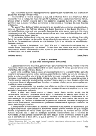 169
“Seu pensamento e poder e nosso pensamento e poder reluzem rapidamente, mas favor dar um
pouco mais de tempo entre os nomes.
“Sua referência a Tehuti é apropriada já que, sob a influência do Ser e da Ordem que Tehuti
representa, você já realizou tais rituais no Egito há muito tempo. Caso você um dia retorne a Karnak,
procure entrar e meditar enquanto estiver nos aposentos ocupados durante uma vida egípcia,
permitindo que o Akasha revivifique as memórias e elos conosco, a Hierarquia de Anjos daqueles
antigos dias.
“Os quatro ‘Filhos de Horus’ podem corretamente ser considerados, em um de seus significados,
como as Hierarquias das Agências dévicas dos Quatro Quadrantes e dos Quatro Elementos. A
cerimônia Maçônica moderna é uma renovação daqueles elos, ainda que os maçons de hoje pouco
reconheçam esse fato. Prossiga e continue a andar sobre a terra como o ocultista prático que você é
num senso bem real dessas palavras.
“A invocação e distribuição de poder que você pratica estão corretas e são efetivas. O princípio
Tehuti do interior do Logos, ou Amen-Ra, foi parcialmente incorporado em Hermes Trismegistus,1
O anjo inclinou-se e desapareceu num “flash”. Ele atua no nível mental e retirou-se para os
mundos arupa. Esses anjos não “vão embora”. Em vez disso, eles retiram sua atenção do veículo
temporário no reino do pensamento concreto, a partir do qual eles também atuam em outras formas
de colaboração com os seres humanos.
Que foi um Personagem real, o Avatar em prol do Antigo Egito e, em particular, de seus Mistérios,
Menores e Maiores.”
Outubro de 1972 Adyar, Índia
A VIDA DO INICIADO
(O que ainda não despertou e o Desperto)
A pessoa recentemente desperta é, por analogia e por um simbolismo direto, referida como uma
“criancinha”. Realmente, esse estado infantil é tido como essencial. “A menos que vos torneis como
criancinhas, não entrareis no reino do céu.”2
Assim como na infância física, a pessoa precisa inicialmente mover-se engatinhando e somente
mais tarde consegue manter-se ereto e caminhar, assim também o neófito faz bem, no princípio, em
adotar a postura mental de uma criança, em particular em suas implicações muito apropriadas de
humildade reconhecida e essencial. Então, e talvez só então, ele poderá com segurança começar a
“manter-se ereto e aprender gradualmente a caminhar”. Mesmo assim, as mãos dos pais, enfermeira
e outros que dão apoio são necessárias e deveriam, no contexto místico, sempre serem aceitas com
gratidão e mesmo procuradas.
Assim, podemos aprender com a postura que a Natureza impõe à criança para prosseguir com
cuidado e com humildade à medida que o misterioso processo do despertar espiritual ocorre – um
verdadeiro “nascimento” realmente!
Correr, é claro, vem depois quando a criança cresce. Assim também, aquele que foi
recentemente despertado certamente estará agindo corretamente em exercer todo cuidado ao
cessar de usar toda a ajuda disponível, enquanto permanece um observador inteiramente fiel de
toda orientação de que pode dispor, e das promessas feitas e ideais aceitos. Na verdade, em
nenhum estágio do Caminho é aconselhável ou permissível afastar-se, esquecer ou negligenciar
nenhum dos procedimentos, compromissos e promessas adotadas desde o princípio na entrada na
Senda da Realização Acelerada.
A analogia entre a infância física e a espiritual é realmente muito próxima, e é aconselhável que
as regras comparáveis sejam obedecidas. Felizmente, desde o primeiro momento em que a adoção
sincera e espontânea dos ideais é feita, ajuda torna-se disponível. No momento em que um ser
humano desperta para o ideal de realização acelerada, exclusivamente para o benefício da
humanidade, um dos grandes Mestres torna-se ciente daquele evento e começa a oferecer a ajuda
que é aconselhável, a Seus olhos, e que é permitida de acordo com o carma do indivíduo.
1 Hermes Trismegistus (Gr.): “três vezes grande Hermes”, o egípcio; o personagem mítico que deu o nome à filosofia
hermética; na língua egípcia, o Deus Thoth ou Thot.
2 Mt. 18:3
 