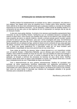 17
INTRODUÇÃO DA VERSÃO EM PORTUGUÊS
Geoffrey Hodson foi indubitavelmente um portador da luz; sábio e compassivo, ele praticava o
que pregava. Seu legado inclui cerca de sessenta livros e livretos sobre vários assuntos, quase
todos valendo-se de seus dons extrassensoriais para a pesquisa ocultista ou oriundos de instruções
específicas de seus Mestres instrutores. “Luz do Santuário, o Diário Oculto de Geoffrey Hodson” é o
coroamento de sua obra, pois um dos objetivos do livro foi apresentar um exemplo real da vida de
um discípulo iniciado.
A obra tem duas partes distintas. A primeira é de natureza auto-biográfica apresentando fatos
marcantes da vida de Geoffrey Hodson. Verificamos que um verdadeiro discípulo é protegido até
mesmo no plano físico, como ocorreu com Geoffrey duas vezes na sua infância e pelo menos outras
duas enquanto ele serviu no exército britânico, durante a primeira grande guerra mundial, quando
sua vida foi salva por meios ‘misteriosos’, para usar o termo empregado pelo autor. Os fenômenos
ocultos começaram cedo para ele. Com a idade de uns cinco anos teve a experiência de ver uma
figura parecida com um pássaro de fogo, saindo do interior do sol e entrando em seu corpo pelo topo
da cabeça, causando uma intensa sensação de queimação em todo seu corpo. Mais tarde Geoffrey
veio a saber que aquela experiência foi o instrumento usado por um deva kundalini para
reestabelecer a capacitação de seus dons paranormais em seu corpo físico.
Suas visões de espíritos da natureza, fadas e devas levaram-no a um maravilhoso contato
com um grande Arcanjo, o Maha-Deva Bethelda, que se ofereceu para instruí-lo sobre o reino
angélico. Esse contato foi mantido ao longo de sua vida. Com isso Geoffrey foi capaz de investigar o
papel dos anjos nos processos de cura, no auxílio e proteção do feto e de sua mãe durante a
gestação, na ativação e estímulo dos processos da natureza em seus vários reinos. Geoffrey
produziu várias obras sobre os anjos e suas atividades no mundo. Uma dessas obras leva o convite
para o estabelecimento de uma “Fraternidade de Anjos e de Homens”.
Com o desenvolvimento de seus poderes extrassensoriais, Geoffrey foi convidado para
participar de vários experimentos científicos relacionados com espécimes pré-históricos, os
processos de cura e gestação, e também sobre a natureza da matéria. Realizou pesquisas ocultistas
relacionadas com vários aspectos da vida de Francis Bacon, da influência da música e dos mantras,
bem como de outros temas. A descrição dos métodos de investigação utilizados é de grande
interesse para o estudante de ocultismo.
Raul Branco, junho de 2013
 