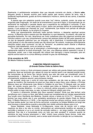 170
Realmente, é perfeitamente verdadeiro dizer que daquele momento em diante, o Mestre sabe.
Ninguém jamais é deixado sozinho para tentar passar pelo terreno coberto de lama, mas é
fortalecido espiritualmente, guiado de forma intelectual e intuitiva e, dentro de seu carma, é assistido
fisicamente.
A pessoa age com sabedoria quando ouve essa “voz” interna, cuidando, porém, de evitar ser
enganado pela imaginação. Um teste de tal ensinamento é que ele é lógico, é acompanhado de um
sentimento de inspiração e persiste depois que a experiência da orientação é concluída. É bem
verdade que o melhor e mais sábio plano é incluir, dentro dos períodos diários de contemplação da
pessoa, o que poderia ser chamado de “ouvir” mentalmente, que implica num período de atenção
silenciosa à voz do Mestre, ou do próprio Eu Superior.
Ainda que aparentemente acentuado neste período histórico, o despertar espiritual sempre
ocorreu. A diferença entre a pessoa que não despertou e a que despertou, no entanto, não pode ser
percebida facilmente. Por isso, deveríamos ser muito cuidadosos para não julgarmos somente pelo
indivíduo exterior e por seu comportamento; porque tais pessoas podem de fato estar passando por
um tipo de despertar preliminar que, por enquanto, não é observável. A transformação pode ser
muito gradual e a da vida externa quase que não discernível. No entanto, mudanças profundamente
interiores podem estar ocorrendo: um tipo de “fermento”, se podemos assim chamar a influência
maçônica, está trabalhando, como um levedo na mente.
Por outro lado, aqueles que já alcançaram a transformação em vidas anteriores, podem bem
rapidamente realizá-la na atual encarnação. Com isso, uma diferença exterior aparente é visível. É
importante, porém, que o mais avançado não critique nem derrogue o menos avançado, pois em
espírito somos todos um e a única diferença consiste no grau de manifestação.
22 de novembro de 1972 Adyar, Índia
Do Mestre Polidorus Isurenus
O MESTRE PRÍNCIPE RAKOCZY
(O Grande Chohan Chefe do Sétimo Raio)
Ainda que o nome e o título principesco possam ser retidos pelo grande Adepto para propósitos
exotéricos, deve ser lembrado que, apesar do corpo ter nascido assim e ser daquela posição social,
Ele transcendeu de tal forma Seu veículo terreno que este não pode ser considerado como O
representando, o Mahatma, o Grande Espírito. Ele é somente um recipiente ou veículo usado
principalmente, podemos assumir, para processos mentais.
Na verdade, ainda que o nome do corpo seja verdadeiro, ele não mais se refere a Ele, pois
apesar de mantê-lo, Ele raramente iria atuar por meio dele no plano físico; pois o Mestre, o Príncipe
Rakoczy deve ser infinitamente mais Átmico e Fohático do que físico. O triângulo está, por assim
dizer, em sentido reverso para Ele – e na verdade para todos os Adeptos, Iniciados do Quinto
Estágio nos Grandes Mistérios – e o físico é o diminuto vértice enquanto a consciência e ser mais
amplos estão no lugar mais largo, ou seja, na base do triângulo voltado para cima.
O mesmo é certamente verdade para Seus supostos retratos? Ainda que eles tenham certa
semelhança com o corpo e a face, eles falham quase que completamente em retratar especialmente
Sua função como Hierofante dos Mistérios. Quando vemos o retrato do H.O.A.T.F.,1
Nossa fidelidade, nossa dedicação à Co-Maçonaria, nossa vida de acordo com o código
maçônico de ética e de vida no mundo, demonstrará ser extremamente benéfica em expulsar a
escuridão e restaurar a Luz a um mundo de confusão caótica e – em larga medida – de escuridão
espiritual. Pois não é a humanidade como um todo que está vendada? E somente quando os
membros da raça humana alcançarem o “altar” místico (seus próprios Seres divinos, onde eles
encontram o Ser Divino do Universo), será a venda racial removida e a bênção da Luz restaurada.
devemos nos
lembrar que esse retrato não é uma verdadeira semelhança do grande Adepto Chefe do Sétimo
Raio. O Mestre Rakoczy é o V.M.B., o Ser espiritual imortal que sempre continua, sendo uma parte
de Suas tarefas ajudar, por meio da forma cerimonial, a preservar os Antigos Mistérios ao longo das
eras trevosas e ressuscitá-los quando a escuridão tiver cedido suficiente espaço para a Luz.
1 Letras maiúsculas, termos maçônicos.
 