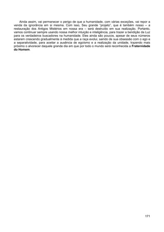 171
Ainda assim, vai permanecer o perigo de que a humanidade, com várias exceções, vai repor a
venda da ignorância em si mesma. Com isso, Seu grande “projeto”, que é também nosso – a
restauração dos Antigos Mistérios em nossa era – será destruído em sua realização. Portanto,
vamos continuar sempre usando nossa melhor intuição e inteligência, para trazer a bendição da Luz
para os verdadeiros buscadores na humanidade. Eles ainda são poucos, apesar de seus números
estarem crescendo gradualmente à medida que a raça evolui, saindo de sua obsessão com o ego e
a separatividade, para aceitar a ausência de egoísmo e a realização da unidade, trazendo mais
próximo o alvorecer daquele grande dia em que por todo o mundo será reconhecida a Fraternidade
do Homem.
 
