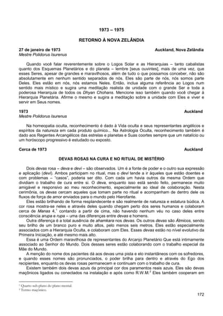 172
1973 – 1975
RETORNO À NOVA ZELÂNDIA
27 de janeiro de 1973 Auckland, Nova Zelândia
Mestre Polidorus Isurenus
Quando você falar reverentemente sobre o Logos Solar e as Hierarquias – tanto cabalistas
quanto dos Esquemas Planetários e do planeta – lembre [seus ouvintes], mais de uma vez, que
esses Seres, apesar de grandes e maravilhosos, além de tudo o que possamos conceber, não são
absolutamente em nenhum sentido separados de nós. Eles são parte de nós, nós somos parte
Deles. Eles estão em nós, nós estamos Neles. Então, inclua alguma referência ao Logos num
sentido mais místico e sugira uma meditação realista de unidade com o grande Ser e toda a
poderosa Hierarquia de todos os Dhyan Chohans. Mencione isso também quando você chegar à
Hierarquia Planetária. Afirme o mesmo e sugira a meditação sobre a unidade com Eles e viver e
servir em Seus nomes.
1973 Auckland
Mestre Polidorus Isurenus
Na homeopatia oculta, reconhecimento é dado à Vida oculta e seus representantes angélicos e
espíritos da natureza em cada produto químico... Na Astrologia Oculta, reconhecimento também é
dado aos Regentes Arcangélicos das estrelas e planetas e Suas coortes sempre que um natalício ou
um horóscopo progressivo é estudado ou exposto.
Cerca de 1973 Auckland
DEVAS ROSAS NA CURA E NO RITUAL DE MISTÉRIO
Dois devas rosa – deva e devi – são observados. Um é a fonte de poder e o outro sua expressão
e aplicação (devi). Ambos participam no ritual, mas o devi tende a ir àqueles que estão doentes e
com problemas – “casos”, poderia ser dito. Com cada um havia outros da mesma Ordem que
dividiam o trabalho de cura entre si. O deva, enquanto isso está sendo feito, permanece muito
amigável e responsivo ao meu reconhecimento, especialmente ao ideal de colaboração. Nesta
cerimônia, os devas cercam aqueles que tomam parte no ritual e acompanham de dentro dele os
fluxos de força de amor enviados para o mundo pelo Hierofante.
Eles estão brilhando de forma resplandecente e são realmente de natureza e estatura búdica. A
cor rosa mostra-se neles e através deles quando chegam perto dos seres humanos e colaboram
cerca de Manas 4,1
Outra diferença é a total ausência de ahamkara nos devas. Os outros devas são Átmicos, sendo
seu brilho de um branco puro e muito altos, pelo menos seis metros. Eles estão especialmente
associados com a Hierarquia Oculta, e colaboram com Eles. Esses devas estão no nível evolutivo da
Primeira Iniciação, e até mesmo mais alto.
contando a partir de cima, não havendo nenhum véu no caso deles entre
consciência arupa e rupa – uma das diferenças entre devas e homens.
Essa é uma Ordem maravilhosa de representantes do Arcanjo Planetário Que está intimamente
associado ao Senhor do Mundo. Dois desses seres estão colaborando com o trabalho especial da
Mãe do Mundo.
A menção do nome dos pacientes dá aos devas uma pista e elo instantâneos com os sofredores,
e quando esses nomes são pronunciados, o poder brilha para dentro e através do Ego dos
recipientes, enquanto os devas rosas permanecem e continuam com o trabalho de cura.
Existem também dois devas azuis da principal cor dos paramentos reais azuis. Eles são devas
maçônicos ligados ou conectados na instalação e após como R.W.M.2
1 Quarto sub-plano do plano mental.
Eles também cooperam em
2 Termo maçônico.
 