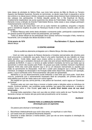 173
toda classe de atividade do Sétimo Raio, que inclui todo serviço da Mãe do Mundo ou Terceiro
Aspecto (da Deidade Suprema). Durante os cerimoniais, os devas rosas ficam à esquerda e acima
dos ombros e os devas azuis à direita, enquanto os grandes devas brancos ficam diretamente acima
das cabeças dos participantes. A Estrela daquele grande Ser, o Rei Espiritual do Mundo,
simplesmente resplandece nas auras superiores dos devas da Fraternidade. Cada vez que o Chefe
Reinante invoca a bênção da Grande Fraternidade Branca, todos esses e seus colegas participam
instantaneamente e de forma plena.
Os devas rosas às vezes ficam com um ou outro membro da audiência, enquanto o impulso
geral e assistência angélica do poder da Hierarquia Oculta é mais inclusivo, tocando cada um dos
presentes.
O Mestre Rakoczy está ciente desta atividade e acrescenta poder, participando ocasionalmente
em pessoa quando há grande número de participantes, por exemplo.
Todos os devas retiram-se da participação ativa quando nenhuma invocação é feita, mental ou
fisicamente, com a exceção dos devas dourados e rosas.
16 de janeiro de 1974 Rua Belvedere 17, Epson, Auckland
Mestre Morya
O CENTRO ASHRAM
[Numa audiência altamente privilegiada com o Mestre Morya, Ele falou dizendo:]
... Você vai notar que alguns de Nossos discípulos e Iniciados reencarnados são atraídos para
você procurando e recebendo sua ajuda. Essa é uma parte importante de seu trabalho ao longo
deste período... Cuide deles, sejam seus corpos velhos ou jovens. Sua intuição será um guia
suficiente, ainda que o verdadeiro discípulo em cada vida será sempre identificado pela presença e a
qualidade da BUSCA. A casa e o terreno já estão também imantados de forma que todos que se
aproximam e entram são tocados pelo Poder. Os grupos que serão mantidos merecem importância
especial. Entre eles você pode discernir aqui e ali ou um discípulo reencarnado ou aqueles que
estão se aproximando do discipulado. Você tem o poder para assegurar que a Senda, o Mestre
individual, os estágios do discipulado e da Iniciação estão todos disponíveis, abertos e em operação,
porém, o que é conhecido como ‘Pronunciamentos’ não pode ser apresentado.
Mantenha a Luz do desenvolvimento oculto brilhando o mais forte que você puder. Você deve
incluí-la, juntamente com o extremamente necessário ideal de compaixão, em primeiro plano em
toda palestra que você der nesta casa e em outros lugares.
Na medida em que seu carma permita, e ele parece ser favorável, você é agora um “Construtor
de Centros”.
Continue cada vez com mais força a invocar e irradiar poder e bênçãos sobre os indivíduos do
mundo. Continue também, nas condições quase perfeitas, que agora lhes pertencem, a receber e
publicar livros sobre a Vida Oculta; pois este é o ponto focal destes anos de sua atual
encarnação.
Encoraje todos aspirantes e faça com que eles se sintam como parte de sua “Família Oculta”.
Somente o tempo vai mostrar até que ponto este procedimento vai ter sucesso.
29 de janeiro de 1974 Auckland
PASSOS PARA A ILUMINAÇÃO ESPIRITUAL
(Orientação para um aspirante)
Os passos para alcançar a iluminação são:
1. Reconhecer intelectualmente que você é dois seres, um espiritual e o outro físico.
2. Unir esses dois em consciência fisicamente desperta.
3. Direcionar e então silenciar a mente-cérebro, para que ela se torne receptiva à orientação do
“Homem Interior”.
 