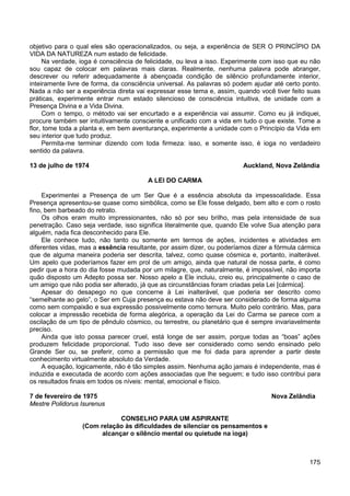 175
objetivo para o qual eles são operacionalizados, ou seja, a experiência de SER O PRINCÍPIO DA
VIDA DA NATUREZA num estado de felicidade.
Na verdade, ioga é consciência de felicidade, ou leva a isso. Experimente com isso que eu não
sou capaz de colocar em palavras mais claras. Realmente, nenhuma palavra pode abranger,
descrever ou referir adequadamente à abençoada condição de silêncio profundamente interior,
inteiramente livre de forma, da consciência universal. As palavras só podem ajudar até certo ponto.
Nada a não ser a experiência direta vai expressar esse tema e, assim, quando você tiver feito suas
práticas, experimente entrar num estado silencioso de consciência intuitiva, de unidade com a
Presença Divina e a Vida Divina.
Com o tempo, o método vai ser encurtado e a experiência vai assumir. Como eu já indiquei,
procure também ser intuitivamente consciente e unificado com a vida em tudo o que existe. Tome a
flor, tome toda a planta e, em bem aventurança, experimente a unidade com o Princípio da Vida em
seu interior que tudo produz.
Permita-me terminar dizendo com toda firmeza: isso, e somente isso, é ioga no verdadeiro
sentido da palavra.
13 de julho de 1974 Auckland, Nova Zelândia
A LEI DO CARMA
Experimentei a Presença de um Ser Que é a essência absoluta da impessoalidade. Essa
Presença apresentou-se quase como simbólica, como se Ele fosse delgado, bem alto e com o rosto
fino, bem barbeado do retrato.
Os olhos eram muito impressionantes, não só por seu brilho, mas pela intensidade de sua
penetração. Caso seja verdade, isso significa literalmente que, quando Ele volve Sua atenção para
alguém, nada fica desconhecido para Ele.
Ele conhece tudo, não tanto ou somente em termos de ações, incidentes e atividades em
diferentes vidas, mas a essência resultante, por assim dizer, ou poderíamos dizer a fórmula cármica
que de alguma maneira poderia ser descrita, talvez, como quase cósmica e, portanto, inalterável.
Um apelo que poderíamos fazer em prol de um amigo, ainda que natural de nossa parte, é como
pedir que a hora do dia fosse mudada por um milagre, que, naturalmente, é impossível, não importa
quão disposto um Adepto possa ser. Nosso apelo a Ele incluiu, creio eu, principalmente o caso de
um amigo que não podia ser alterado, já que as circunstâncias foram criadas pela Lei [cármica].
Apesar do desapego no que concerne à Lei inalterável, que poderia ser descrito como
“semelhante ao gelo”, o Ser em Cuja presença eu estava não deve ser considerado de forma alguma
como sem compaixão e sua expressão possivelmente como ternura. Muito pelo contrário. Mas, para
colocar a impressão recebida de forma alegórica, a operação da Lei do Carma se parece com a
oscilação de um tipo de pêndulo cósmico, ou terrestre, ou planetário que é sempre invariavelmente
preciso.
Ainda que isto possa parecer cruel, está longe de ser assim, porque todas as “boas” ações
produzem felicidade proporcional. Tudo isso deve ser considerado como sendo ensinado pelo
Grande Ser ou, se preferir, como a permissão que me foi dada para aprender a partir deste
conhecimento virtualmente absoluto da Verdade.
A equação, logicamente, não é tão simples assim. Nenhuma ação jamais é independente, mas é
induzida e executada de acordo com ações associadas que lhe seguem; e tudo isso contribui para
os resultados finais em todos os níveis: mental, emocional e físico.
7 de fevereiro de 1975 Nova Zelândia
Mestre Polidorus Isurenus
CONSELHO PARA UM ASPIRANTE
(Com relação às dificuldades de silenciar os pensamentos e
alcançar o silêncio mental ou quietude na ioga)
 
