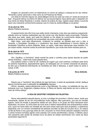 176
Imagine um santuário como um tabernáculo no centro da cabeça e coloque-se em seu interior,
“fechando a porta” para tudo o mais como se na Presença da Hóstia.
Um ideal do Caminho ióguico da Jnana-Marga é tornar-se cada vez mais um “posto de escuta do
Ego”. Enquanto estiver no interior do silêncio de sua escuta Egóica, fique atento para o despertar em
sua mente de ideias filosóficas e ocultas. Depois da prática do ioga, registre essas ideias e acumule
assim seu crescente conhecimento pessoal, que é a meta de Janana-Marga ou do janani.
10 de abril de 1975 Nova Zelândia
Mestre Polidorus Isurenus
O aparecimento dos três livros que estão sendo impressos e dos dois que estamos preparando,
estarão entre as maiores realizações que vão coroar sua vida literária nesta encarnação. Portanto,
não deixe que nada, repito, que nada lhe distraia ou lhe afaste do cumprimento destas grandes
tarefas e de outras em benefício da humanidade nas quais você está engajado.
Além disso, você está influenciando, moldando na verdade, as atitudes para com a vida, a
Teosofia, a Sociedade Teosófica e o esoterismo dos atuais trabalhadores e futuros líderes da
Sociedade Teosófica na Nova Zelândia. Nada, eu repito, nada deve interromper esse trabalho. Foi
por essas razões, incluindo outras de profunda importância, que vocês dois foram trazidos para cá...
20 de abril de 1975 Auckland
Mestre Polidorus Isurenus
Sim, Geoffrey, a Cerimônia1
Sua palestra ontem a noite foi útil. Gostaria de sugerir que você continue a enfatizar esse tema
de extrema importância, especialmente agora, da realização por um número crescente de pessoas,
do fato que a Essência-Vida-Espírito se manifesta por toda a Natureza, e assim todos os seres e
coisas, é UM.
desta manhã faz parte e contribui para aquela descida de poder
cônica simbólica... sobre todo nosso planeta terra.
6 de junho de 1975 Nova Zelândia
Mestre Polidorus Isurenus
IOGA
Depois que a “mecânica” das práticas de ioga terminam, e antes da aquietação mental, dedique
alguns momentos para a realização da verdadeira natureza:
Afirme, visualize, realize plenamente como o Ego-Mônada: “Eu estou, na realidade de meu ser,
brilhando com Luz, Esplendor e Beleza divinos. A Glória do Senhor está dentro de mim e brilha no
meio de minha cabeça.”
A VIDA DE GEOFFREY HODSON NA PALESTINA
Numa vida palestina daquela época, eu tive o privilégio de encontrar o Senhor Jesus, ainda que
brevemente, apesar de ser em circunstâncias muito trágicas. Meu guia-servo, que era um Iniciado
egípcio, havia me levado à pequenina cidade em que Jesus e um grupo de Seus discípulos eram
esperados, em breve. Eu tinha perto de nove anos e estava respondendo aos ensinamentos ocultos
que o guia me havia dado (na verdade ele veio para nossa casa para esse propósito), e estávamos
esperando com um número considerável de pessoas reunidas no lado da rua para vê-Lo. Eu estava
na fila da frente e meu guia logo atrás de mim, enquanto na minha frente estavam soldados romanos
e outros homens armados agindo como policiais com armas semelhantes a lanças. O Mestre Jesus
veio passando pelo portão de entrada curvo de pedra da cidade caminhando com vários de Seus
associados seguindo-O.
1 Uma Cerimônia privada realizada diariamente por nós.
 