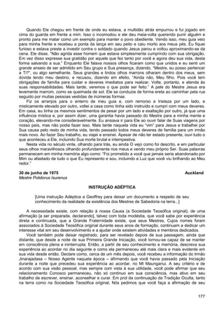 177
Quando Ele chegou em frente de onde eu estava, a multidão atrás empurrou e fui jogado em
cima do guarda em frente a mim. Isso o incomodou e ele deu meia-volta querendo punir alguém e
pronto para me matar como um exemplo para manter o povo obediente. Vendo isso, meu guia veio
para minha frente e recebeu a ponta da lança em seu peito e caiu morto aos meus pés. Eu fiquei
furioso e estava preste a investir contra o soldado quando Jesus parou e voltou aproximando-se da
cena. Ele disse, “Não agrida esse homem que estava simplesmente cumprindo com sua obrigação.
Em vez disso expresse sua gratidão por aquele que fez tanto por você e agora deu sua vida, desta
forma salvando a sua.” Enquanto Ele falava nossos olhos ficaram como que unidos e eu senti um
grande anseio de ser admitido em Seu grupo e Sua presença, dizendo, “Mestre, eu posso pertencer
a Ti?”, ou algo semelhante. Seus grandes e lindos olhos marrons olharam dentro dos meus, sem
dúvida lendo meu destino, e recusou, dizendo em efeito, “Ainda não, Meu filho. Pois você tem
obrigações de família para cuidar e deveres imediatos para realizar. Volte, portanto, e atenda às
suas responsabilidades. Mais tarde, veremos o que pode ser feito.” A pele do Mestre Jesus era
levemente marrom, como se queimada de sol. Ele se conduzia de forma ereta ao caminhar pela rua
seguido por muitas pessoas vestidas de inúmeras formas.
Fiz os arranjos para o enterro de meu guia e, com remorso e tristeza por um lado, e
misticamente elevado por outro, voltei a casa como tinha sido instruído e cumpri com meus deveres.
Em casa, eu tinha os mesmos sentimentos de pesar por um lado e exaltação por outro, já que uma
influência mística e, por assim dizer, uma garantia havia passado do Mestre para a minha mente e
coração, elevando-me consideravelmente. Eu ansiava ir para Ele ao ouvir falar de Suas viagens por
nosso país, mas não podia fazer isso. Mais tarde naquela vida eu “vim” para Jesus e trabalhei por
Sua causa pelo resto de minha vida, tendo passado todos meus deveres de família para um irmão
mais novo. Ao fazer Seu trabalho, eu viajei e ensinei. Apesar de não ter estado presente, ouvi tudo o
que aconteceu a Ele, incluindo Sua morte brutal e intempestiva.
Nesta vida no século vinte, olhando para trás, eu ainda O vejo como foi descrito, e em particular
seus olhos maravilhosos olhando profundamente nos meus e vendo meu próprio Ser. Suas palavras
permanecem em minha memória algo como: “Foi prometido a você que jamais seria abandonado por
Mim ou afastado de tudo o que Eu represento e sou, incluindo a Luz que você viu brilhando ao Meu
redor.”
30 de junho de 1975 Auckland
Mestre Polidorus Isurenus
INSTRUÇÃO ADÉPTICA
[Uma instrução Adéptica a Geoffrey para deixar um documento a respeito de seu
conhecimento da realidade da existência dos Mestres de Sabedoria na terra...]
A necessidade existe, com relação à nossa Causa (a Sociedade Teosófica original), de uma
afirmação [a ser preparada, declarando], talvez com toda modéstia, que você sabe por experiência
direta e continuada, que a Grande Fraternidade existe, que seus Mestres, Cujos nomes foram
associados à Sociedade Teosófica original durante seus anos de formação, continuam a dedicar um
interesse vital em seu desenvolvimento e a ajudar onde existem atividades e membros dedicados.
Você também pode deixar registrado, para ser revelado depois de sua passagem, ainda que
distante, que desde a noite de sua Primeira Grande Iniciação, você tornou-se capaz de se manter
em consciência plena e ininterrupta. Então, a partir de seu conhecimento e memória, descreva sua
experiência ao acordar no dia seguinte e como ela permaneceu até mais clara e mais evidente em
sua vida desde então. Declare como, cerca de um mês depois, você recebeu a informação do Irmão
Jinarajadasa – Nosso Agente naquela época – afirmando que você havia passado pela Iniciação
durante a noite que precedeu sua experiência ao acordar, no Mt Maunganui. A seu critério e de
acordo com sua visão pessoal, mas sempre com vista à sua utilidade, você pode afirmar que seu
relacionamento Conosco permaneceu, não só contínuo em sua consciência, mas ativo em seu
trabalho de escrever, ensinar, aconselhar e curar. Em prol da continuação da Tradição Oculta, tanto
na terra como na Sociedade Teosófica original, Nós pedimos que você faça a afirmação de seu
 