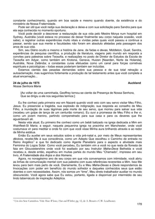 178
constante conhecimento, quando em boa saúde e mesmo quando doente, da existência e do
ministério de Nossa Fraternidade.
Pode ser útil que você redija sua declaração e deixe-a com sua solicitação para Sandra para que
ela seja conhecida no momento oportuno.
Você pode decidir a descrever a restauração de sua vida pelo Mestre Morya num hospital em
Sydney, Austrália (você estava no processo de deixar finalmente seu corpo naquela ocasião, você
sabe), e registrar outras experiências muito vitais e vívidas pelas quais você passou e continua a
passar, sendo que sua mente e faculdades não foram em absoluto afetadas pela passagem dos
anos de sua vida.
Sim, seu Diário oculto e mesmo a história de Jane, de fadas e devas, Middleton, Quail, Sandra,
experiências de pesquisa científica, a produção de literatura, viagens pelo mundo em resposta a
convites para palestras sobre Teosofia, e realizações no posto de Diretor de Estudos da Escola de
Teosofia em Adyar, como também em Krotona, Geneva, Huizen [Naarden, Norte da Holanda],
Austrália, Nova Zelândia; e constantes curas efetuadas como um canal para forças corretivas
espirituais e psicológicas – todas essas poderiam também ser incluídas.
Estamos cientes das pesadas demandas sobre sua pessoa e de sua total retração a
autoaclamação, mas sugerimos fortemente a produção de tal testamento antes que você complete a
atual encarnação...
24 de julho de 1975 Auckland
Nossa Senhora Maria
[Ao voltar de uma caminhada, Geoffrey tornou-se ciente da Presença de Nossa Senhora,
Que se dirigiu a ele nos seguintes termos:]
Eu lhe conheci pela primeira vez em Nazaré quando você veio com seu servo visitar Meu Filho,
Jesus. Eu presenciei a tragédia, sua explosão de indignação, sua resposta ao conselho de Meu
Filho, a inundação de suas lágrimas pela morte de seu servo, que morreu para salvar sua vida
(recebeu um golpe de lança de um centurião romano). Eu ouvi a promessa de Meu Filho e lhe vi,
como um jovem menino, partindo compenetrado para sua casa e para os deveres que lhe
aguardavam ali.
Nesta vida atual, Eu primeiro lhe conheci como um bebê batizado na igreja dedicada a Mim em
Wainfleet-St Maria; a seguir, naquela pequenina igreja na pracinha em Manchester, onde você
costumava vir para meditar e onde fiz com que você visse Minha aura brilhando através e ao redor
de Minha estátua.
Então Eu auxiliei em seus estudos sobre a vida pré-natal e, por meio de Meus representantes
dévicos, revelei-Me à sua consciência, como um Adepto Que escolheu o Caminho de entrada no
Reino Angélico1
Agora, no nonagésimo ano de seu corpo em que nós conversamos com intimidade, você abriu
as linhas de comunicação mental com sua palestra com suas referências reverentes a Mim. Isso Me
levou para bem mais perto de você. Diariamente, Eu e Meu Maha-Devas e Devis respondemos às
Invocações com poder em benefício do mundo sofredor e daqueles conhecidos seus que estão
doentes e com necessidades. Assim, nós somos um “time”, Meu direto trabalhador auxiliar no mundo
obscurecido. Você agora sabe que Eu estou, portanto, ligada e disponível por intermédio de seu
lindo tabernáculo de inspiração Adéptica.
e que foi dedicado como Agente Planetário para o aspecto e atividade mais
Feminina do Logos Solar. Como você percebeu, Eu também vim a você no que resta da floresta de
faia em Gloucestershire onde você foi exaltado por seu Instrutor Maha-Deva Bethelda e você
recebeu e, desde então, espalhou em muitas partes do mundo Meu “Chamado”, impresso em seu
livro, A Fraternidade dos Anjos e dos Homens.
1 Um dos Sete Caminhos. Vide Man: Whence, How and Whither, pg. 12, de A. Besant e C.W. Leadbeater.
 