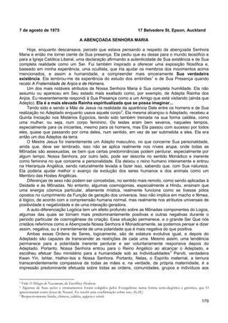 179
7 de agosto de 1975 17 Belvedere St, Epson, Auckland
A ABENÇOADA SENHORA MARIA
Hoje, enquanto descansava, percebi que estava pensando a respeito da abençoada Senhora
Maria e então me tornei ciente de Sua presença. Ela pediu que eu desse para o mundo teosófico e
para a Igreja Católica Liberal, uma declaração afirmando a autenticidade de Sua existência e de Sua
completa realidade como um Ser. Fui também inspirado a oferecer uma exposição filosófica e,
baseado em minha experiência, uma ocultista, que iria ajudar os membros dos movimentos acima
mencionados, e assim a humanidade, a compreender mais sinceramente Sua verdadeira
existência. Ela lembrou-me da experiência do estudo dos embriões1
Um dos mais notáveis atributos de Nossa Senhora Maria é Sua completa humildade. Ela não
assumiu ou apareceu em Seu estado mais exaltado como, por exemplo, de Adepta Rainha dos
Anjos. Eu reverentemente respondi à Sua Presença como a um Amigo que está visitando (ainda que
Adepto). Ela é a mais elevada Rainha espiritualizada que se possa imaginar...
e de Sua Presença quando
recebi A Fraternidade de Anjos e de Homens.
Tendo sido e sendo a Mãe de Jesus na realidade da aparência Dele entre os homens e de Sua
realização no Adeptado enquanto usava aquele corpo2
O Mestre Jesus foi inerentemente um Adepto masculino, no que concerne Sua personalidade,
ainda que, deve ser lembrado, isso não se aplica realmente nos níveis arupa, onde todas as
Mônadas são assexuadas, se bem que certas predominâncias podem perdurar, especialmente por
algum tempo. Nossa Senhora, por outro lado, pode ser descrita no sentido Monádico e inerente
como feminina no que concerne a personalidade. Ela deixou o reino humano inteiramente e entrou
na Hierarquia Angélica, sendo naturalmente levada a fazer isso, sabendo que, com Sua natureza,
Ela poderia ajudar melhor o avanço da evolução dos seres humanos e dos animais como um
Membro das Hostes Angélicas.
, Ela mesma alcançou o Adeptado, recebeu a
Quinta Iniciação nos Mistérios Egípcios, tendo sido também treinada na sua forma caldéia, como
uma mulher, ou seja, num corpo feminino. Os testes eram bem severos, naqueles tempos,
especialmente para os iniciantes, mesmo para os homens, mas Ela passou com sucesso por todos
eles, quase que passando por cima deles, num sentido, em vez de ser submetida a eles. Ela era
então um dos Adeptos da terra.
Diferenças de sexo não podem ser concebidas, no sentido mais remoto, como sendo aplicadas à
Deidade e às Mônadas. No entanto, algumas cosmogonias, especialmente a Hindu, ensinam que
uma energia cósmica particular, altamente mística, realmente funciona como se tivesse pólos
opostos no cumprimento da Função de geração dos universos. Isso não implica em macho e fêmea,
é lógico, de acordo com a compreensão humana normal, mas realmente nos atributos universais de
positividade e negatividade e de uma interação geradora.
A auto-diferenciação Logóica tem um efeito profundo sobre as Mônadas componentes do Logos,
algumas das quais se tornam mais predominantemente positivas e outras negativas durante o
período particular de cosmogênese da criação. Essa situação permanece, e o grande Ser Que nós
cristãos referimos como a Abençoada Nossa Senhora é Monadicamente, se podemos pensar e dizer
assim, negativa, ou é inerentemente de uma polaridade que é mais negativa do que positiva.
Ambas essas Ordens de Seres, logicamente, são de estatura evolutiva igual, e depois do
Adeptado são capazes de transcender as restrições de cada uma. Mesmo assim, uma tendência
permanece para a polaridade inerente perdurar e ser voluntariamente responsiva depois do
Adeptado. Portanto, Nossa Senhora entrou para o Reino Angélico ao alcançar o Adeptado, e
escolheu efetuar Seu ministério para a humanidade sob as Individualidades3
1 Vide O Milagre do Nascimento, de Geoffrey Hodson.
Parviti, verdadeira
Kwan Yin, Ishtar, Hathor-Isis e Nossa Senhora. Portanto, Nelas, o Espírito maternal, a ternura
transcendentemente compassiva de todas as mães e, na verdade, da própria maternidade, é a
impressão predominante efetuada sobre todas as ordens, comunidades, grupos e indivíduos aos
2 Algumas de Suas ações e ensinamentos foram coligidos pelos Evangelistas numa forma semi-alegórica e gnóstica, que O
apresentaram como Jesus de Nazaré. Eu recebi uma confirmação sobre isso. (G.H.)
3 Respectivamente hindu, chinesa, caldéia, egípcia e cristã.
 