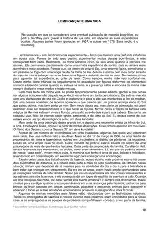 18
LEMBRANÇA DE UMA VIDA
[Na ocasião em que se considerava uma eventual publicação de material biográfico, eu
pedi a Geoffrey para gravar a história de sua vida, em especial as suas experiências
ocultas. Algumas partes foram gravadas em 1957, e outras em 1979. Essa seção é o
resultado].
Lembramo-nos – sim, lembramo-nos especialmente – fatos que tiveram uma profunda influência
em nossa vida. Parece ter sido meu destino experimentar muitas dessas ocorrências, e elas
começaram bem cedo. Realmente, eu tinha somente cinco ou seis anos quando a primeira me
ocorreu. Ela permanece parcialmente como uma vívida experiência de sonho, pois eu estava meio
dormindo e meio acordado. Parece que, de dentro do próprio Sol, uma enorme figura, semelhante a
um pássaro de fogo com uma longa cauda na forma de lira, desceu e entrou pelo meu corpo através
do topo de minha cabeça, como se fosse uma fogueira ardendo dentro de mim. Demasiado jovem
para aguentar tal experiência, eu gritei de terror. Como sempre, minha mãe veio confortar-me.
Desde minha tenra infância eu seguidamente fui assustado por figuras disformes de elementais
sorrindo e fazendo caretas quando eu estava na cama, e a presença sábia e amorosa de minha mãe
sempre dissipava meus medos e trazia-me paz.
Bem mais tarde em minha vida, se posso temporariamente passar adiante, ganhei o que penso
ser alguma compreensão daquela experiência estranha e um tanto perturbadora. Eu estava vivendo
com uns plantadores de chá no Ceilão e costumava ir para o alto das montanhas a fim de meditar.
Em uma dessas ocasiões, de repente apareceu o que parecia ser um grande arcanjo vindo do Sol
que pairou acima, mas bem perto de mim. Sem medo dessa vez, mas pleno de admiração, eu ousei
examinar esse ser resplandecente e vi que todas as figuras, forma, cores e forças da famosa vara
mágica de Hermes estavam vivas e fluindo para o alto através dele e para sua cabeça. Era como um
caduceu vivo, feito de intenso poder ígneo, parecendo ir da terra ao Sol. Eu estava ciente de que
estava vendo um tipo de inteligência solar, um deva kundalini.
Mais tarde, fiz uma descrição desse grande ser, e depois uma excelente artista da África do Sul,
a Srta. Ethelwynne Quail, pintou-o a partir de minhas descrições. Essa pintura aparece em meu livro,
O Reino dos Deuses, como a Gravura 27, um deva kundalini.1
Apesar de um número de experiências um tanto inusitadas, algumas das quais vou descrever
mais tarde, tive uma infância feliz e saudável. Nasci no dia 12 de março de l886, de uma família de
proprietários de terra e fazendeiros nobres em Lincolnshire, o distrito de pântanos da Inglaterra.
Nosso lar, uma ampla casa no estilo Tudor, cercada de jardins, estava situada no centro de uma
propriedade de mais de quinhentos hectares. Outra parte da propriedade da família, Candlesby Hall,
estava localizada nas montanhas, os Wolds, como eram chamados. Lá, no que eu poderia chamar
de nossa “casa sede”, viviam meus avós. A memória que tenho é uma de paz, beleza e felicidade,
levando tudo em consideração, um excelente lugar para começar uma encarnação.
Exceto pelas casas dos trabalhadores da fazenda, nosso vizinho mais próximo estava há quase
dois quilômetros de distância, e a cidade mais perto a mais de sete quilômetros. As famílias nessa
situação tinham que depender de si mesmas para as atividades do dia a dia e para a felicidade e
bem estar das crianças em crescimento. Eu era um de cinco, assim havia ampla oportunidade para
as interações normais da vida familiar. Nosso pai era um especialista em criar coisas interessantes e
agradáveis para nós fazermos, e ele conseguia dar um toque de espírito de aventura a tudo. Quando
ele nos desejava boa noite, ele dizia “vamos nos divertir amanhã”! E sempre nos divertíamos. Havia
cavalos para cavalgar quando o acompanhávamos em suas andanças pela fazenda, cachorros para
brincar ou levar conosco em longas caminhadas, pássaros e pequenos animais para descobrir e
observar e todas as outras atividades emocionantes possíveis numa grande e ativa fazenda.
Algumas de minhas memórias mais felizes estão relacionadas com as festividades natalinas.
Todos os empregados da fazenda e nossos vizinhos mais próximos eram convidados para a nossa
casa, e os empregados e as equipes de jardineiros compartilhavam conosco, como parte da família,
1 Veja também Gravura 2, Investigações Clarividentes, pg. 21, de Geoffrey Hodson
 