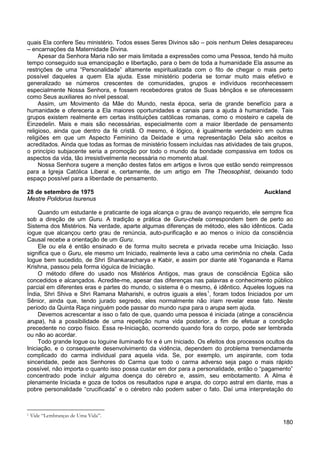 180
quais Ela confere Seu ministério. Todos esses Seres Divinos são – pois nenhum Deles desapareceu
– encarnações da Maternidade Divina.
Apesar da Senhora Maria não ser mais limitada a expressões como uma Pessoa, tendo há muito
tempo conseguido sua emancipação e libertação, para o bem de toda a humanidade Ela assume as
restrições de uma “Personalidade” altamente espiritualizada com o fito de chegar o mais perto
possível daqueles a quem Ela ajuda. Esse ministério poderia se tornar muito mais efetivo e
generalizado se números crescentes de comunidades, grupos e indivíduos reconhecessem
especialmente Nossa Senhora, e fossem recebedores gratos de Suas bênçãos e se oferecessem
como Seus auxiliares ao nível pessoal.
Assim, um Movimento da Mãe do Mundo, nesta época, seria de grande benefício para a
humanidade e ofereceria a Ela maiores oportunidades e canais para a ajuda à humanidade. Tais
grupos existem realmente em certas instituições católicas romanas, como o mosteiro e capela de
Einzedelin. Mais e mais são necessárias, especialmente com a maior liberdade de pensamento
religioso, ainda que dentro da fé cristã. O mesmo, é lógico, é igualmente verdadeiro em outras
religiões em que um Aspecto Feminino da Deidade e uma representação Dela são aceitos e
acreditados. Ainda que todas as formas de ministério fossem incluídas nas atividades de tais grupos,
o princípio subjacente seria a promoção por todo o mundo da bondade compassiva em todos os
aspectos da vida, tão irresistivelmente necessária no momento atual.
Nossa Senhora sugere a menção destes fatos em artigos e livros que estão sendo reimpressos
para a Igreja Católica Liberal e, certamente, de um artigo em The Theosophist, deixando todo
espaço possível para a liberdade de pensamento.
28 de setembro de 1975 Auckland
Mestre Polidorus Isurenus
Quando um estudante e praticante de ioga alcança o grau de avanço requerido, ele sempre fica
sob a direção de um Guru. A tradição e prática de Guru-chela correspondem bem de perto ao
Sistema dos Mistérios. Na verdade, aparte algumas diferenças de método, eles são idênticos. Cada
iogue que alcançou certo grau de renúncia, auto-purificação e ao menos o início da consciência
Causal recebe a orientação de um Guru.
Ele ou ela é então ensinado e de forma muito secreta e privada recebe uma Iniciação. Isso
significa que o Guru, ele mesmo um Iniciado, realmente leva a cabo uma cerimônia no chela. Cada
Iogue bem sucedido, de Shri Shankaracharya e Kabir, e assim por diante até Yogananda e Rama
Krishna, passou pela forma ióguica de Iniciação.
O método difere do usado nos Mistérios Antigos, mas graus de consciência Egóica são
concedidos e alcançados. Acredite-me, apesar das diferenças nas palavras e conhecimento público
parcial em diferentes eras e partes do mundo, o sistema é o mesmo, é idêntico. Aqueles Iogues na
Índia, Shri Shiva e Shri Ramana Maharishi, e outros iguais a eles1
Devemos acrescentar a isso o fato de que, quando uma pessoa é iniciada (atinge a consciência
arupa), há a possibilidade de uma repetição numa vida posterior, a fim de efetuar a condição
precedente no corpo físico. Essa re-Iniciação, ocorrendo quando fora do corpo, pode ser lembrada
ou não ao acordar.
, foram todos Iniciados por um
Sênior, ainda que, tendo jurado segredo, eles normalmente não iriam revelar esse fato. Neste
período da Quinta Raça ninguém pode passar do mundo rupa para o arupa sem ajuda.
Todo grande Iogue ou Ioguine iluminado foi e é um Iniciado. Os efeitos dos processos ocultos da
Iniciação, e o consequente desenvolvimento da vidência, dependem do problema tremendamente
complicado do carma individual para aquela vida. Se, por exemplo, um aspirante, com toda
sinceridade, pede aos Senhores do Carma que todo o carma adverso seja pago o mais rápido
possível, não importa o quanto isso possa custar em dor para a personalidade, então o “pagamento”
concentrado pode incluir alguma doença do cérebro e, assim, seu embotamento. A Alma é
plenamente Iniciada e goza de todos os resultados rupa e arupa, do corpo astral em diante, mas a
pobre personalidade “crucificada” e o cérebro não podem saber o fato. Daí uma interpretação do
1 Vide “Lembranças de Uma Vida”.
 