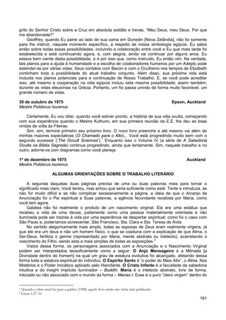 181
grito do Senhor Cristo sobre a Cruz em absoluta solidão e trevas, “Meu Deus, meu Deus. Por que
me abandonaste?”
Geoffrey, quando Eu pairei ao lado de sua cama em Dunedin [Nova Zelândia], não foi somente
para lhe instruir, naquele momento específico, a respeito de nossa simbologia egípcia. Eu sabia
então sobre todas essas possibilidades, incluindo a colaboração entre você e Eu que mais tarde foi
estabelecida e está continuando agora, e, com alegria, ainda vai continuar por alguns anos. Eu
estava bem ciente desta possibilidade, e é por isso que, como instruído, Eu então vim. Na verdade,
tais planos para a ajuda à humanidade e a escolha de colaboradores humanos por um Adepto pode
estender-se por várias vidas. Seus contatos com Bacon e com o Ocultismo nos tempos de Elizabeth
continham toda a possibilidade do atual trabalho conjunto. Além disso, sua próxima vida está
incluída nos planos potenciais para a continuação de Nosso Trabalho. E, se você pode acreditar
isso, até mesmo a cooperação na vida egípcia incluiu esta mesma possibilidade; assim também,
durante as vidas eleusínias na Grécia. Portanto, um fio passa unindo de forma muito favorável, um
grande número de vidas.
30 de outubro de 1975 Epson, Auckland
Mestre Polidorus Isurenus
Certamente, Eu vou ditar, quando você estiver pronto, a história de sua vida oculta, começando
com sua experiência quando o Mestre Kuthumi, em sua primeira reunião da E.E. lhe deu as boas
vindas de volta às Fileiras.
Sim, sim, termine primeiro seu próximo livro. O novo livro preenche e até mesmo vai além de
minhas maiores expectativas (O Chamado para o Alto)... Você está progredindo muito bem com o
segundo sucessor (‘The Occult Sciences’).1
Enquanto isso o Volume IV (a série de A Sabedoria
Oculta na Bíblia Sagrada) continua progredindo, ainda que lentamente. Sim, naquele trabalho e no
outro, adorne-os com diagramas como você planeja.
1º de dezembro de 1975 Auckland
Mestre Polidorus Isurenus
ALGUMAS ORIENTAÇÕES SOBRE O TRABALHO LITERÁRIO
A segunda daquelas duas páginas precisa de uma ou duas palavras mais para tornar o
significado mais claro. Você tentou, mas achou que seria suficiente como está. Tente e introduza, se
não for muito difícil e se não complicar excessivamente a página, a ideia de que o Arcanjo da
Anunciação foi o Pai espiritual e Suas palavras, a agência fecundante recebida por Maria, como
você tem agora.
Galatea não foi realmente o produto de um nascimento virginal. Ela era uma estátua que
recebeu a vida de uma deusa; justamente como uma pessoa materialmente orientada e não
iluminada pode ser trazida à vida por uma experiência de despertar espiritual; como foi o caso com
São Paulo e, poderíamos acrescentar, São Francisco, Sta. Clara e Sta. Teresa de Ávila.
No sentido alegoricamente mais amplo, todas as esposas de Zeus eram realmente virgens, já
que ele era um deus e não um homem físico, o que se coaduna com a explicação de que Atma, o
Ser-Deus, fertiliza o germe (representado por Maria, mente abstrata ou intelecto), acarretando o
nascimento do Filho, sendo esta a mais simples de todas as exposições.2
Vistos dessa forma, os personagens associados com a Anunciação e o Nascimento Virginal
podem ser interpretados teosoficamente como a seguir: O Anjo Mensageiro é a Mônada [a
Divindade dentro do homem] na qual um grau de estatura evolutiva foi alcançado, afetando dessa
forma toda a estatura espiritual do indivíduo. O Espírito Santo é “o poder do Mais Alto”, o Atma. Nos
Mistérios é o Poder Iniciático aplicado pelo Hierofante. O Cristo Infante é a faculdade da sabedoria
intuitiva e do insight implícito iluminador – Buddhi. Maria é o intelecto abstrato, livre de forma,
intocado ou não associado com o mundo da forma – Manas I. Esse é o puro “útero virgem” dentro do
1 Quando a obra atual foi para a gráfica (1988) aquele livro ainda não tinha sido publicado.
2 Lucas 1:27-31
 