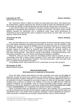183
1976
2 de janeiro de 1976 Epsom, Auckland
Mestre Polidorus Isurenus
Sim, certamente, Sandra, O Diário vai consistir de duas partes pelo menos. Uma dessas deve
ser simplesmente o registro consecutivo dos eventos ao longo do tempo das experiências ocultas e
semi-ocultas de Geoffrey, da infância até hoje, pois elas ainda vão continuar por um bom tempo.
A outra parte do Diário será a filosofia de vida inata e gerada, desenvolvida de acordo com as
experiências e descobertas pela iluminação, à medida que ocorreram.1
Em alguns casos a seção
filosófica precisará ser relacionada com a experiência oculta, desta forma aproximando ou
combinando as duas ocasionalmente. Assim, prossiga em duas frentes, por assim dizer, com os dois
aspectos. Sinta-se livre, Sandra.
18 de janeiro de 1976 Epsom, Auckland
Um Adepto
Nós, da Fraternidade de Luxor, acrescentamos às palavras de Nosso Irmão Que acabou de falar
com você Nossas saudações e garantias da continuação do apoio que você tem recebido e está
recebendo. Nós somos os mesmos em NOMES como no documento [impresso em O Livro de Ouro
da Sociedade Teosófica, editado por C. Jinarajadasa] juntamente com algumas adições mais
recentes. Apesar de nunca deixar de responder aos apelos legítimos por ajuda, incluindo os
pessoais, restrinja a lista de seus visitantes na medida do possível. Note como esta noite – noite
para você, manhã para Nós – você está só e devido a esta solitude, e principalmente devido a ela,
você estava susceptível e, por isso, recebeu essas Nossas saudações e sugestões.
Realmente, ainda que isso não possa ser reivindicado durante esse seu período de vida, a
comunicação entre Nós e Nosso membro recipiente (H.P.B.) está sendo repetida tão cedo no
segundo século da vida da Sociedade Teosófica.2
Um dia desses, talvez, nosso irmão-irmã, H.P.B., poderá falar com você. Mas não agora.
Isso deve permanecer, como você sabe muito
bem, um segredo bem guardado por enquanto.
20 de janeiro de 1976 Auckland
Mestre Polidorus Isurenus
GRAUS DE DEDICAÇÃO
(Orientação para um Aspirante ao Discipulado)
Como você sabe, existem certas palavras em nosso vocabulário mais oculto que têm graus de
significado em geral de acordo com a pessoa que usa essas palavras e, mais especificamente, a
quem são aplicadas. A palavra “dedicada” é um exemplo. Em seu significado pleno, para todos nós,
ser dedicado a um ideal, a realização de uma meta e a seguir um modo de vida apropriado, significa
aceitação total e exclusiva do objetivo e de trabalhar e viver para ele; nada mais tem realmente
qualquer importância, em comparação. Caso um assunto associado esteja envolvido, então seu
significado e o fato de ser desejável ou não seriam imediatamente julgados de acordo com o ideal
e, reitero, exclusivamente. Tal, no significado mais elevado da palavra, é dedicação.
Porém, as pessoas podem ser dedicadas em vários graus, não é verdade? Ou, o cumprimento
que dão ao ideal pode ser somente parcial, hesitante ou algo nesse sentido. Eles também podem ser
considerados como, num sentido menor da palavra, dedicados e assim respeitados por fazerem o
melhor que podem, considerando sua evolução, posição espiritual, carma e outros interesses.
1 Vide Illuminations of the Mystery Tradition, compilada por Sandra Hodson.
2 Vide registro de 10 de março de 1942 – O Incidente do Lápis.
 