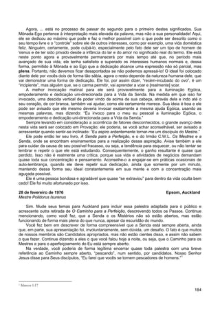 184
Agora, ... está no processo de passar do segundo para o primeiro destes significados. Sua
Mônada-Ego pertence à interpretação mais elevada da palavra, mas não a sua personalidade! Aqui,
ele se dedicou ao máximo que pode e faz o melhor possível com o que pode ser descrito como o
seu tempo livre e o “controle” sobre ele de outros interesses, como por exemplo, uma vida doméstica
feliz. Ninguém, certamente, pode culpá-lo, especialmente pelo fato dele ser um tipo de homem de
Venus e de ter sido privado desde a infância do lar e do amor no significado real do termo. Ele está
neste ponto agora e provavelmente permanecerá por mais tempo até que, no período mais
avançado de sua vida, ele tenha satisfeito e superado os interesses humanos normais e, dessa
forma, permitido à Mônada e ao Ego que a dedicação alcance uma expressão não só parcial, mas
plena. Portanto, não devemos ficar desapontados se não podemos apressá-lo! O ideal foi colocado
diante dele por vocês dois de forma tão sábia, agora o resto depende da natureza humana dele, que
vai demonstrar uma forma de dedicação. Ele foi, por assim dizer, “recém-incubado do ovo”, é um
“incipiente”, mas alguém que, se o carma permitir, vai aprender a voar e [realmente] voar.
A melhor invocação matinal para ele será provavelmente para a iluminação Egóica,
empoderamento e dedicação uni-direcionada para a Vida da Senda. Na medida em que isso for
invocado, uma descida vertical de poder vindo de acima de sua cabeça, através dela e indo até o
seu coração, de cor branca, também vai ajudar, como ele certamente merece. Sua ideia é boa e ele
pode ser avisado que ele mesmo deveria invocar exatamente a mesma ajuda Egóica, usando as
mesmas palavras, mas dizendo: “Eu invoco para o meu eu pessoal a iluminação Egóica, o
empoderamento e dedicação uni-direcionada para a Vida da Senda.”
Sempre levando em consideração a ocorrência de fatores desconhecidos, o grande avanço dele
nesta vida será ser colocado em Provação; ele poderia, se você achar aconselhável, ser avisado a
acrescentar quando sentir-se inclinado: “Eu aspiro ardentemente tornar-me um discípulo do Mestre.”
Ele pode então ler seu livro, A Senda para a Perfeição, e o do Irmão C.W.L. Os Mestres e a
Senda, onde se encontram ensinamentos para a realização dessa aspiração. Avise também a ele
para cuidar da causa de seu possível fracasso, ou seja, a tendência para esquecer, ou não tentar se
lembrar e repetir o que ele está estudando. Consequentemente, o ganho resultante é quase que
perdido. Isso não é realmente uma crítica, porque sua vida e atividades de negócios demandam
quase toda sua concentração e pensamento. Aconselhe-o a engajar-se em práticas ocasionais de
auto-lembrança, quando ele deve repetir sua dedicação, ainda que somente por um minuto,
mantendo dessa forma seu ideal constantemente em sua mente e com a concentração mais
aguçada possível.
Ele é uma pessoa bondosa e agradável que quase “se extraviou” para dentro da vida oculta bem
cedo! Ele foi muito afortunado por isso.
28 de fevereiro de 1976 Epsom, Auckland
Mestre Polidorus Isurenus
Sim. Mude seus temas para Auckland para incluir essa palestra adaptada para o público e
acrescente outra retirada de O Caminho para a Perfeição, descrevendo todos os Passos. Continue
mencionando, como você fez, que a Senda e os Mistérios não só estão abertos, mas estão
funcionando de forma mais plena do que nunca, apesar da escuridão do mundo.
Você fez bem em descrever de forma compreensível que a Senda está sempre aberta, ainda
que, em parte, sua apresentação foi, involuntariamente, sem dúvida, um desafio. O fato é que muitos
de nossos membros são Candidatos apropriados, mas não estão cientes disso, e assim não sabem
o que fazer. Continue dizendo a eles o que você falou hoje a noite, ou seja, que o Caminho para os
Mestres e para o aperfeiçoamento do Eu está sempre aberto.
Na verdade, você poderia de forma legítima encerrar quase toda palestra com uma breve
referência ao Caminho sempre aberto, “pescando”, num sentido, por candidatos. Nosso Senhor
Jesus disse para Seus discípulos, “Eu farei que vocês se tornem pescadores de homens.”1
1 Marcos 1:17
 