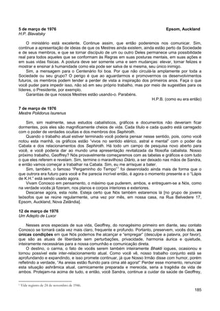 185
5 de março de 1976 Epsom, Auckland
H.P. Blavatsky
O ministério está excelente. Continue assim, que então poderemos nos comunicar. Sim,
continue a apresentação de ideias de que os Mestres ainda existem, ainda estão perto da Sociedade
e de seus membros, e que se tornar discípulo de um ou outro Deles permanece uma possibilidade
real para todos aqueles que se conformam às Regras em suas posturas mentais, em suas ações e
em suas vidas físicas. A postura deve ser somente uma e sem mudanças: elevar, tornar felizes e
mostrar e ensinar à humanidade como ela pode ser salva de si mesma, seu único inimigo.
Sim, a mensagem para o Centenário foi boa. Por que não circulá-la amplamente por toda a
Sociedade ou seu grupo? O perigo é que ao aguardarmos e promovermos os desenvolvimentos
futuros, os membros podem tender a perder de vista a inspiração dos primeiros anos. Faça o que
você puder para impedir isso, não só em seu próprio trabalho, mas por meio de sugestões para os
líderes, o Presidente, por exemplo.
Garantias de que nossos Mestres estão usando-o. Parabéns.
H.P.B. (como eu era então)
7 de março de 1976
Mestre Polidorus Isurenus
Sim, sim realmente, seus estudos cabalísticos, gráficos e documentos não deveriam ficar
dormentes, pois eles são magnificamente cheios de vida. Cada título e cada quadro está carregado
com o poder de verdades ocultas e dos membros dos Sephiroth.
Quando o trabalho atual estiver terminado você poderia pensar nesse sentido, pois, como você
notou esta manhã, os gráficos estão “vivos no sentido etérico, astral e mental” com o poder da
Cabala e dos relacionamentos dos Sephiroth. Há todo um campo de pesquisa novo aberto para
você, e você poderia dar ao mundo uma apresentação revitalizada da filosofia cabalista. Nosso
próximo trabalho, Geoffrey? Nós provavelmente começaremos com as tabelas e gráficos e com tudo
o que eles referem e revelam. Sim, termine o maravilhoso Diário, a ser deixado nas mãos de Sandra,
e então vamos começar a trabalhar na Cabala. Sim, eu me arrisquei a bater.
Sim, também, o famoso “Pergaminho do Tempo”1
Vivam Conosco em pensamento, o máximo que puderem, ambos, e entreguem-se a Nós, como
na verdade vocês já fizeram, nos planos e corpos interiores e exteriores.
foi desenrolado ainda mais de forma que o
que outrora era futuro para você e lhe parecia incrível então, é agora o momento presente e o “Lápis
de K.H.” está sendo usado agora.
Descanse agora, esta noite. Esteja certo que Nós também estaremos lá [no grupo de jovens
teósofos que se reúne regularmente, uma vez por mês, em nossa casa, na Rua Belvedere 17,
Epsom, Auckland, Nova Zelândia].
12 de março de 1976
Um Adepto de Luxor
Nesses anos especiais de sua vida, Geoffrey, do nonagésimo primeiro em diante, seu contato
Conosco se tornará cada vez mais claro, frequente e profundo. Portanto, preservem, vocês dois, as
únicas condições em que Nós podemos lhe alcançar e “empregar” (desculpe a palavra, por favor),
que são as atuais de liberdade sem perturbações, privacidade, harmonia áurica e quietude,
inteiramente necessárias para a nossa comunhão e comunicação direta.
O destino, o carma, o fato de vocês serem também inteiramente Bhakti iogues, ocasionou e
tornou possível este inter-relacionamento atual. Como você vê, nosso trabalho conjunto está se
aprofundando e expandindo, e isso promete continuar, já que Nosso Irmão disse com humor, porém
refletindo a verdade, “As areias estão fluindo para cima até agora!” Perder esse momento, renunciar
esta situação ashrâmica atual, carmicamente preparada e merecida, seria a tragédia da vida de
ambos. Protejam-na acima de tudo, e então, você Sandra, continue a cuidar da saúde de Geoffrey,
1 Vide registro de 24 de novembro de 1946.
 