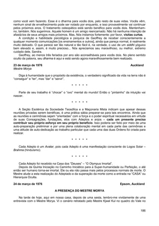 186
como você vem fazendo. Esse é o dharma para vocês dois, pelo resto de suas vidas. Vocês vêm,
nenhum sinal de envelhecimento pode ser notado por enquanto, e isso provavelmente vai continuar
pelos próximos anos. O tratamento osteopático está sendo benéfico para vocês dois. Mantenham-
no, também. Nós sugerimos. Aquele homem é um amigo reencarnado. Não há nenhuma intenção de
afastá-los de seus amigos mais próximos. Mas, Nós instamos fortemente: por favor, visitas curtas.
A condição e habilidade psicológica e psíquica de Geoffrey de receber conscientemente a
qualquer momento comunicações [os ensinamentos e outros], ainda que pareça normal, é realmente
muito delicado. O que parece ser tão natural e tão fácil é, na verdade, o uso de um siddhi yóguico
bem elevado e, assim, é muito precioso... Nós apreciamos seu maravilhoso, ou melhor, extremo
cuidado dele, Sandra.
Geoffrey, ao menos três feriados por ano são aconselháveis para vocês dois. No pleno sentido
oculto da palavra, seu dharma é aqui e está sendo agora maravilhosamente bem realizado.
23 de março de 1976 Auckland
Mestre Morya
Diga à humanidade que o propósito da existência, o verdadeiro significado da vida na terra não é
“conseguir” e “ter”, mas “dar” e “servir”.
* * * * *
Parte de seu trabalho é “chocar” o “ovo” mental do mundo! Então o “pintainho” da intuição vai
nascer.
* * * * *
A Seção Esotérica da Sociedade Teosófica e a Maçonaria Mista indicam que apesar dessas
reuniões privadas serem benéficas, é uma prática sábia preparar-se para tais encontros. Ainda que
as reuniões e cerimônias sejam “orientadas” com a força e o poder espiritual necessários em virtude
de suas Consagrações, fundações, elos com Adeptos e anjos – cada um presente precisa
contribuir seu próprio esforço em seu próprio benefício. Isso poderia ser feito por meio de uma
auto-preparação preliminar e por uma plena colaboração mental em cada parte das cerimônias e
uma atitude de auto-dedicação ao trabalho particular que cada uma das duas Ordens foi criada para
realizar.
* * * * *
Cada Adepto é um Avatar, pois cada Adepto é uma manifestação consciente do Logos Solar –
Brahma (hinduísmo).
* * * * *
Cada Adepto foi recebido na Casa dos “Deuses” – “O Olympus Imortal”.
Depois da Quinta Iniciação no Caminho Iniciático para a Super-humanidade ou Perfeição, o até
então ser humano torna-se imortal. Ele ou ela não passa mais pelos processos normais de morte. O
Mestre alude a esta realização do Adeptado e da superação da morte como a entrada na “CASA” ou
Hierarquia Oculta.
24 de março de 1976 Epsom, Auckland
A PRESENÇA DO MESTRE MORYA
Na tarde de hoje, aqui em nossa casa, depois de uma sesta, lembro-me vividamente de uma
entrevista com o Mestre Morya. Vi o cenário retratado pelo Mestre Kjwal Kul no quadro do Vale no
 