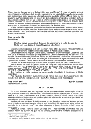 187
Tibete, onde os Mestres Morya e Kuthumi têm suas residências.1
O corpo do Mestre Morya é
maravilhosamente perfeito em todo sentido, especialmente em elasticidade muscular, ou juventude.
Mais tarde durante o dia, quando eu estava plenamente acordado, o Mestre Morya visitou-me em
Seu corpo sutil2
Eu usei o método especial de consciência desenvolvido recentemente – e usado desde então –
de receber conscientemente instruções e ensinamentos dos Adeptos uma postura reclinada em vez
da espinha ereta como anteriormente. Isso me oferece o total relaxamento corpóreo que meus anos
avançados demandam.
em nosso quarto em Epsom. Ele deliberadamente chegou Seu rosto bem perto do
meu para demonstrar a mim que Ele se parece sem mudanças quando retratado por Schmeichen há
cerca de cem anos. Ele evocou em mim uma experiência que eu só posso descrever como de Amor-
Vontade. Ele deve ter estado parcialmente materializado porque eu fui capaz de observar a textura
de Sua pele, os cabelos de Sua cabeça e a maravilhosa “luz” de Seus olhos.
28 de março de 1976
Mestre Morya
[Geoffrey estava consciente da Presença do Mestre Morya e então do rosto do
Mestre bem perto do seu. O Mestre Morya disse a Geoffrey:]
Ninguém, nenhuma pessoa, pode ver, encontrar, visitar a Nós ou Nossos retiros contra Nossa
vontade, que é totalmente predominante nesse aspecto de Nossas vidas pessoais.
De forma semelhante, ninguém voando acima, viajando ou perambulando pelo Deserto de Gobi
pode ver as ruínas dos edifícios do que no passado foi a Grande Ilha Branca no Mar de Gobi.3
Essa é a única reivindicação que fazemos – a de uma privacidade que não pode ser invadida.
Essa
intrusão, Meu filho, em Nossa privacidade pessoal e a do Governo da Fraternidade como um todo, é
proibida e com tal poder que a maior das invenções dos cientistas de hoje e de amanhã não pode
capacitar nem uma única pessoa a entrar em Nossa região contrariando Nossos desejos.
Mesmo Nossos discípulos e colegas Iniciados, até certo Grau, que realmente Nos visitam, nunca
podem fazer isso, nunca podem Nos encontrar nem aos Nossos retiros outra vez a não ser com
Nossa permissão. ESSE É O ESTATUTO QUE NÃO PODE SER QUEBRADO DE NOSSO
GOVERNO – PRIVACIDADE À PROVA DE INVASÃO.
(Em resposta às minha pergunta de como aquela privacidade é preservada, o Mestre
respondeu:)
Pela imposição de um maya que nem mesmo as mentes mais fortes dos mais avançados não-
Iniciados pode penetrar ou dispersar. Isso é assim, Meu irmão, Eu posso lhe assegurar.
10 de abril de 1976 Epsom, Auckland
Mestre Polidorus Isurenus
CIRCUNSTÂNCIAS
Em Nossas atividades, Nós somos guiados não só pelas oportunidades e mesmo pela existência
de agentes apropriados num dado momento, mas também – ainda que possa parecer estranho, mas
não a você – pelas circunstâncias. Nos ajustes judiciosos das situações no mundo e em certos
aspectos de Nosso trabalho – o oculto, por exemplo – Nós aprendemos a observar o que poderia ser
chamado de o “Jogo do Destino”.
As circunstâncias nas vidas de todos aqueles fora do Santuário mudam, na verdade são algo
como as ondas e, para sermos razoavelmente bem sucedidos, Nós escolhemos o que poderia ser
chamado de “a crista da onda” nas vidas, atividades e desenvolvimento evolutivo geral da
humanidade.
Portanto, o tempo – cento e vinte e um anos atrás – nesse sentido, era maduro para uma
razoável medida de sucesso no que era, na verdade, uma tentativa realmente extraordinária e
1 Vide Os Mestres e a Senda, de C.W. Leadbeater
2 Corpo sutil: corpo super-físico.
3 Vide A Doutrina Secreta, (Edição de Adyar), Volume 3, pg. 319, de H.P. Blavatsky.
 