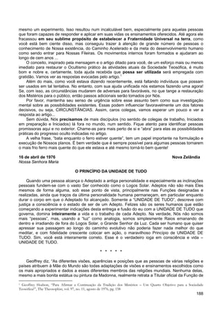188
mesmo um experimento. Isso resultou num incalculável bem, especialmente para aquelas pessoas
que foram capazes de responder e aplicar em suas vidas os ensinamentos oferecidos. Até agora ele
fracassou em seu sublime propósito de estabelecer a Fraternidade Universal na terra, como
você está bem ciente disso, mas conseguiu trazer à atenção de grande número de pessoas o
conhecimento de Nossa existência, do Caminho Acelerado e da meta do desenvolvimento humano
como sendo entrar para Nossas Fileiras. Os movimentos internos foram formados e ajudaram ao
longo de cem anos ...
O conceito, inspirado pela mensagem e o artigo ditado para você, de um esforço mais ou menos
imediato para restaurar o Ocultismo prático às atividades atuais da Sociedade Teosófica, é muito
bom e nobre e, certamente, toda ajuda recebida que possa ser utilizada será empregada com
gratidão. Vamos ver as respostas evocadas pelo artigo.1
Além do mais, como você estava dizendo recentemente, está faltando indivíduos que possam
ser usados em tal tentativa. No entanto, com sua ajuda unificada nós estamos fazendo uma agora!
Se, com isso, as circunstâncias mudarem de adversas para favoráveis, no que tange a restauração
dos Mistérios para o público, então passos adicionais serão tomados por Nós.
Por favor, mantenha seu senso de urgência sobre esse assunto bem como sua investigação
mental sobre as possibilidades existentes. Essas podem influenciar favoravelmente um dos fatores
decisivos, ou seja, CIRCUNSTÂNCIAS. Assim, caros colegas, vamos esperar um pouco e ver a
resposta ao artigo...
Sem dúvida, Nós precisamos de mais discípulos (no sentido de colegas de trabalho, Iniciados
em preparação e Iniciados) lá fora no mundo, num sentido. Fique atento para identificar pessoas
promissoras aqui e no exterior. Chame-as para mais perto de si e “abra” para elas as possibilidades
práticas do progresso oculto indicadas no artigo.
A velha frase, “bata enquanto o ferro estiver quente”, tem um papel importante na formulação e
execução de Nossos planos. É bem verdade que é sempre possível para algumas pessoas tornarem
o mais frio ferro mais quente do que ele estava e até mesmo torná-lo bem quente!
16 de abril de 1976 Nova Zelândia
Nossa Senhora Maria
O PRINCÍPIO DA UNIDADE DE TUDO
Quando uma pessoa alcança o Adeptado a antiga personalidade e especialmente as inclinações
pessoais fundem-se com o vasto Ser conhecido como o Logos Solar. Adeptos não são mais Eles
mesmos de forma alguma, sob esse ponto de vista, principalmente nas Funções designadas e
realizadas, ainda que traços da última personalidade humana permaneçam, em particular enquanto
durar o corpo em que o Adeptado foi alcançado. Somente a “UNIDADE DE TUDO”, descreve com
justiça a consciência e o estado de ser de um Adepto. Felizes são os seres humanos que estão
começando a experimentar indicações desta entrega e fusão do eu com a UNIDADE DE TUDO que
governa, domina inteiramente a vida e o trabalho de cada Adepto. Na verdade, Nós não somos
mais “pessoas”, mas, usando a “luz” como analogia, somos simplesmente Raios emanando de
dentro e irradiando de fora do Logos Solar, o Grande Senhor da Luz. Cada ser humano que quiser
apressar sua passagem ao longo do caminho evolutivo não poderia fazer nada melhor do que
meditar, e com fidelidade crescente colocar em ação, o maravilhoso Princípio de UNIDADE DE
TUDO. Sim, você está inteiramente correto. Esse é o verdadeiro ioga em consciência e vida –
UNIDADE DE TUDO.
* * * * *
Geoffrey diz, “As diferentes visões, aparências e posições que as pessoas de várias religiões e
países atribuem à Mãe do Mundo são todas adaptações de visões e ensinamentos escolhidos como
os mais apropriados e dados a esses diferentes membros das religiões mundiais. Nenhuma delas,
mesmo a mais bonita estátua ou pintura da Madonna, realmente retrata a Titular oficial da Função de
1 Geoffrey Hodson, “Para Afirmar a Continuação da Tradição dos Mistérios – Um Quarto Objetivo para a Sociedade
Teosófica?”, The Theosophist, vol. 97, no. 11, agosto de 1976, pg. 158
 