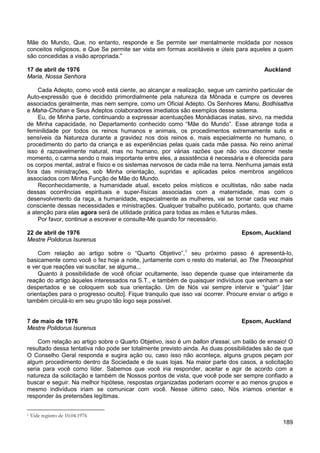 189
Mãe do Mundo, Que, no entanto, responde e Se permite ser mentalmente moldada por nossos
conceitos religiosos, e Que Se permite ser vista em formas aceitáveis e úteis para aqueles a quem
são concedidas a visão apropriada.”
17 de abril de 1976 Auckland
Maria, Nossa Senhora
Cada Adepto, como você está ciente, ao alcançar a realização, segue um caminho particular de
Auto-expressão que é decidido primordialmente pela natureza da Mônada e cumpre os deveres
associados geralmente, mas nem sempre, como um Oficial Adepto. Os Senhores Manu, Bodhisattva
e Maha-Chohan e Seus Adeptos colaboradores imediatos são exemplos desse sistema.
Eu, de Minha parte, continuando a expressar acentuações Monádiacas inatas, sirvo, na medida
de Minha capacidade, no Departamento conhecido como “Mãe do Mundo”. Esse abrange toda a
feminilidade por todos os reinos humanos e animais, os procedimentos extremamente sutis e
sensíveis da Natureza durante a gravidez nos dois reinos e, mais especialmente no humano, o
procedimento do parto da criança e as experiências pelas quais cada mãe passa. No reino animal
isso é razoavelmente natural, mas no humano, por várias razões que não vou discorrer neste
momento, o carma sendo o mais importante entre eles, a assistência é necessária e é oferecida para
os corpos mental, astral e físico e os sistemas nervosos de cada mãe na terra. Nenhuma jamais está
fora das ministrações, sob Minha orientação, supridas e aplicadas pelos membros angélicos
associados com Minha Função de Mãe do Mundo.
Reconhecidamente, a humanidade atual, exceto pelos místicos e ocultistas, não sabe nada
dessas ocorrências espirituais e super-físicas associadas com a maternidade, mas com o
desenvolvimento da raça, a humanidade, especialmente as mulheres, vai se tornar cada vez mais
consciente dessas necessidades e ministrações. Qualquer trabalho publicado, portanto, que chame
a atenção para elas agora será de utilidade prática para todas as mães e futuras mães.
Por favor, continue a escrever e consulte-Me quando for necessário.
22 de abril de 1976 Epsom, Auckland
Mestre Polidorus Isurenus
Com relação ao artigo sobre o “Quarto Objetivo”,1
Quanto à possibilidade de você oficiar ocultamente, isso depende quase que inteiramente da
reação do artigo àqueles interessados na S.T., e também de quaisquer indivíduos que venham a ser
despertados e se coloquem sob sua orientação. Um de Nós vai sempre intervir e “guiar” [dar
orientações para o progresso oculto]. Fique tranquilo que isso vai ocorrer. Procure enviar o artigo e
também circulá-lo em seu grupo tão logo seja possível.
seu próximo passo é apresentá-lo,
basicamente como você o fez hoje a noite, juntamente com o resto do material, ao The Theosophist
e ver que reações vai suscitar, se alguma...
7 de maio de 1976 Epsom, Auckland
Mestre Polidorus Isurenus
Com relação ao artigo sobre o Quarto Objetivo, isso é um ballon d’essai, um balão de ensaio! O
resultado dessa tentativa não pode ser totalmente previsto ainda. As duas possibilidades são de que
O Conselho Geral responda e sugira ação ou, caso isso não aconteça, alguns grupos peçam por
algum procedimento dentro da Sociedade e de suas lojas. Na maior parte dos casos, a solicitação
seria para você como líder. Sabemos que você iria responder, aceitar e agir de acordo com a
natureza da solicitação e também de Nossos pontos de vista, que você pode ser sempre confiado a
buscar e seguir. Na melhor hipótese, respostas organizadas poderiam ocorrer e ao menos grupos e
mesmo indivíduos iriam se comunicar com você. Nesse último caso, Nós iríamos orientar e
responder às pretensões legítimas.
1 Vide registro de 10.04.1976
 