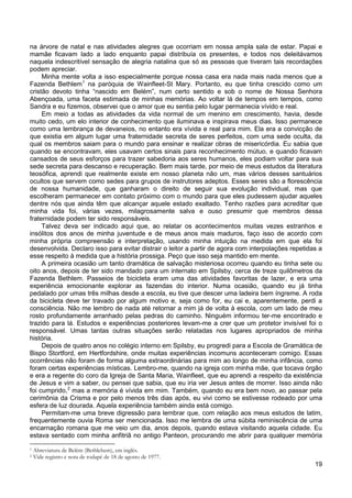 19
na árvore de natal e nas atividades alegres que ocorriam em nossa ampla sala de estar. Papai e
mamãe ficavam lado a lado enquanto papai distribuía os presentes, e todos nos deleitávamos
naquela indescritível sensação de alegria natalina que só as pessoas que tiveram tais recordações
podem apreciar.
Minha mente volta a isso especialmente porque nossa casa era nada mais nada menos que a
Fazenda Bethlem1
Em meio a todas as atividades da vida normal de um menino em crescimento, havia, desde
muito cedo, um elo interior de conhecimento que iluminava e inspirava meus dias. Isso permanece
como uma lembrança de devaneios, no entanto era vívida e real para mim. Ela era a convicção de
que existia em algum lugar uma fraternidade secreta de seres perfeitos, com uma sede oculta, da
qual os membros saiam para o mundo para ensinar e realizar obras de misericórdia. Eu sabia que
quando se encontravam, eles usavam certos sinais para reconhecimento mútuo, e quando ficavam
cansados de seus esforços para trazer sabedoria aos seres humanos, eles podiam voltar para sua
sede secreta para descanso e recuperação. Bem mais tarde, por meio de meus estudos da literatura
teosófica, aprendi que realmente existe em nosso planeta não um, mas vários desses santuários
ocultos que servem como sedes para grupos de instrutores adeptos. Esses seres são a florescência
de nossa humanidade, que ganharam o direito de seguir sua evolução individual, mas que
escolheram permanecer em contato próximo com o mundo para que eles pudessem ajudar aqueles
dentre nós que ainda têm que alcançar aquele estado exaltado. Tenho razões para acreditar que
minha vida foi, várias vezes, milagrosamente salva e ouso presumir que membros dessa
fraternidade podem ter sido responsáveis.
na paróquia de Wainfleet-St Mary. Portanto, eu que tinha crescido como um
cristão devoto tinha “nascido em Belém”, num certo sentido e sob o nome de Nossa Senhora
Abençoada, uma faceta estimada de minhas memórias. Ao voltar lá de tempos em tempos, como
Sandra e eu fizemos, observei que o amor que eu sentia pelo lugar permanecia vívido e real.
Talvez deva ser indicado aqui que, ao relatar os acontecimentos muitas vezes estranhos e
insólitos dos anos de minha juventude e de meus anos mais maduros, faço isso de acordo com
minha própria compreensão e interpretação, usando minha intuição na medida em que ela foi
desenvolvida. Declaro isso para evitar distrair o leitor a partir de agora com interpolações repetidas a
esse respeito à medida que a história prossiga. Peço que isso seja mantido em mente.
A primeira ocasião um tanto dramática de salvação misteriosa ocorreu quando eu tinha sete ou
oito anos, depois de ter sido mandado para um internato em Spilsby, cerca de treze quilômetros da
Fazenda Bethlem. Passeios de bicicleta eram uma das atividades favoritas de lazer, e era uma
experiência emocionante explorar as fazendas do interior. Numa ocasião, quando eu já tinha
pedalado por umas três milhas desde a escola, eu tive que descer uma ladeira bem íngreme. A roda
da bicicleta deve ter travado por algum motivo e, seja como for, eu cai e, aparentemente, perdi a
consciência. Não me lembro de nada até retornar a mim já de volta à escola, com um lado de meu
rosto profundamente arranhado pelas pedras do caminho. Ninguém informou ter-me encontrado e
trazido para lá. Estudos e experiências posteriores levam-me a crer que um protetor invisível foi o
responsável. Umas tantas outras situações serão relatadas nos lugares apropriados de minha
história.
Depois de quatro anos no colégio interno em Spilsby, eu progredi para a Escola de Gramática de
Bispo Stortford, em Hertfordshire, onde muitas experiências incomuns aconteceram comigo. Essas
ocorrências não foram de forma alguma extraordinárias para mim ao longo de minha infância, como
foram certas experiências místicas. Lembro-me, quando na igreja com minha mãe, que tocava órgão
e era a regente do coro da Igreja de Santa Maria, Wainfleet, que eu aprendi a respeito da existência
de Jesus e vim a saber, ou pensei que sabia, que eu iria ver Jesus antes de morrer. Isso ainda não
foi cumprido,2
Permitam-me uma breve digressão para lembrar que, com relação aos meus estudos de latim,
frequentemente ouvia Roma ser mencionada. Isso me lembra de uma súbita reminiscência de uma
encarnação romana que me veio um dia, anos depois, quando estava visitando aquela cidade. Eu
estava sentado com minha anfitriã no antigo Panteon, procurando me abrir para qualquer memória
mas a memória é vívida em mim. Também, quando eu era bem novo, ao passar pela
cerimônia da Crisma e por pelo menos três dias após, eu vivi como se estivesse rodeado por uma
esfera de luz dourada. Aquela experiência também ainda está comigo.
1 Abreviatura de Belém (Bethlehem), em inglês.
2 Vide registro e nota de rodapé de 18 de agosto de 1977.
 