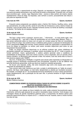 190
Primeiro, então, o aparecimento do artigo. Segundo, as respostas e, terceiro, qualquer ação de
sua parte que pareça apropriada e que você sinta-se levado a empreender. Enquanto isso, em todos
seus encontros aqui – jovens, ioga, Maçonaria mista – avance a ideia central, até mesmo citando
repetidamente o título do artigo. As respostas, caso venham a ocorrer, provavelmente vão indicar o
que pode ser esperado de você.
8 de maio de 1976 Epsom, Auckland
Enquanto estava preparando sua palestra sobre o Senhor Shri Krishna, Geoffrey entrou, ainda
que parcialmente, em união com Ele, vendo-O como filho de Vrindavana e como o Divino Criador do
Universo, como se pelo poder do som. Naquele momento ocorreu na mente de Geoffrey a saudação
do Senhor, “Oh Cantor de mil melodias divinas”.
10 de maio de 1976 Epsom, Auckland
Mestre Polidorus Isurenus
Tão logo o artigo venha a aparecer, escreva para ...1
Então, se amigos estiverem disponíveis ou se editoras puderem agir, essas coletâneas de
afirmações poderiam ser impressas e vendidas, sendo anunciadas fora da S.T. onde e quando os
fundos permitirem. Assim, gradualmente, o público poderia aprender sobre a existência da
possibilidade do Discipulado. Caso isso venha a ocorrer, como é esperado, será um período crítico,
mesmo climático, no Movimento para executar a ideia. No entanto, tudo isso ainda está no futuro e
nós devemos esperar pelo TEMPO.
informando ... no mais estrito sigilo, mas
para a orientação de ... que todo o Plano foi apresentado em sua mente pelos Mestres. Peça a ...
que pense seriamente sobre os meios com os quais um começo possa ser feito em consonância
com as linhas do artigo. Isso poderia incluir a coletânea pelos grupos ou pessoas de declarações de
H.P.B. pesquisando todos seus escritos. Esses poderiam então ser organizados e apresentados na
forma de artigos ou panfletos, ou ambos, para serem tornados disponíveis para todos os que
responderem favoravelmente.
Seu livro, A Senda para a Perfeição, é sugerido para estudo pelos aspirantes ao Discipulado e à
Iniciação porque é facilmente compreensível para principiantes, enquanto A Voz do Silêncio não
seria tão facilmente apreendida, ainda que deva ser usada em ocasiões apropriadas.
Se houver uma resposta, então, não seria necessário algo como uma equipe para avaliar e
responder às solicitações do público?
Para concluir essa noite, lembre-se que todo o projeto é admitidamente um “balão de ensaio”,
portanto, não fique, neste estágio, ou mais tarde, desapontado ou abatido por resultados escassos.
Na verdade, a fundação da S.T. foi considerada de forma semelhante no início e assim permaneceu,
quase desaparecendo, até a publicação de Isis sem Véu. A primeira tentativa no Egito fracassou
inteiramente.
22 de maio de 1976 Epsom, Auckland
Mestre Polidorus Isurenus
COMENTÁRIOS SOBRE OS POSSÍVEIS RESULTADOS DO ARTIGO SOBRE O QUARTO
OBJETIVO SUGERIDO PARA A S.T.:
A CONTINUAÇÃO DA TRADIÇÃO DOS MISTÉRIOS
As mudanças, com relação ao futuro trabalho de vocês, estão andando favoravelmente agora.
Felizmente, nenhuma ação pessoal de sua parte é necessária nesse momento. Você divulgou uma
mensagem Nossa de grande importância potencial para o cumprimento de Nossos planos para
possíveis desenvolvimentos no impacto da S.T., e dessa forma da Teosofia, sobre a mente humana
nos dias de hoje.
1 Um alto funcionário da Sociedade Teosófica.
 