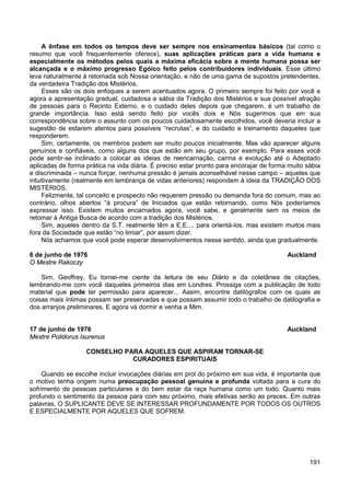 191
A ênfase em todos os tempos deve ser sempre nos ensinamentos básicos (tal como o
resumo que você frequentemente oferece), suas aplicações práticas para a vida humana e
especialmente os métodos pelos quais a máxima eficácia sobre a mente humana possa ser
alcançada e o máximo progresso Egóico feito pelos contribuidores individuais. Esse último
leva naturalmente à retomada sob Nossa orientação, e não de uma gama de supostos pretendentes,
da verdadeira Tradição dos Mistérios.
Esses são os dois enfoques a serem acentuados agora. O primeiro sempre foi feito por você e
agora a apresentação gradual, cuidadosa e sábia da Tradição dos Mistérios e sua possível atração
de pessoas para o Recinto Externo, e o cuidado deles depois que chegarem, é um trabalho de
grande importância. Isso está sendo feito por vocês dois e Nós sugerimos que em sua
correspondência sobre o assunto com os poucos cuidadosamente escolhidos, você deveria incluir a
sugestão de estarem atentos para possíveis “recrutas”, e do cuidado e treinamento daqueles que
responderem.
Sim, certamente, os membros podem ser muito poucos inicialmente. Mas vão aparecer alguns
genuínos e confiáveis, como alguns dos que estão em seu grupo, por exemplo. Para esses você
pode sentir-se inclinado a colocar as ideias de reencarnação, carma e evolução até o Adeptado
aplicadas de forma prática na vida diária. É preciso estar pronto para encorajar de forma muito sábia
e discriminada – nunca forçar, nenhuma pressão é jamais aconselhável nesse campo – aqueles que
intuitivamente (realmente em lembrança de vidas anteriores) respondem à ideia da TRADIÇÃO DOS
MISTÉRIOS.
Felizmente, tal conceito e prospecto não requerem pressão ou demanda fora do comum, mas ao
contrário, olhos abertos “à procura” de Iniciados que estão retornando, como Nós poderíamos
expressar isso. Existem muitos encarnados agora, você sabe, e geralmente sem os meios de
retomar à Antiga Busca de acordo com a tradição dos Mistérios.
Sim, aqueles dentro da S.T. realmente têm a E.E.... para orientá-los, mas existem muitos mais
fora da Sociedade que estão “no limiar”, por assim dizer.
Nós achamos que você pode esperar desenvolvimentos nesse sentido, ainda que gradualmente.
6 de junho de 1976 Auckland
O Mestre Rakoczy
Sim, Geoffrey, Eu tornei-me ciente da leitura de seu Diário e da coletânea de citações,
lembrando-me com você daqueles primeiros dias em Londres. Prossiga com a publicação de todo
material que pode ter permissão para aparecer... Assim, encontre datilógrafos com os quais as
coisas mais íntimas possam ser preservadas e que possam assumir todo o trabalho de datilografia e
dos arranjos preliminares. E agora vá dormir e venha a Mim.
17 de junho de 1976 Auckland
Mestre Polidorus Isurenus
CONSELHO PARA AQUELES QUE ASPIRAM TORNAR-SE
CURADORES ESPIRITUAIS
Quando se escolhe incluir invocações diárias em prol do próximo em sua vida, é importante que
o motivo tenha origem numa preocupação pessoal genuína e profunda voltada para a cura do
sofrimento de pessoas particulares e do bem estar da raça humana como um todo. Quanto mais
profundo o sentimento da pessoa para com seu próximo, mais efetivas serão as preces. Em outras
palavras, O SUPLICANTE DEVE SE INTERESSAR PROFUNDAMENTE POR TODOS OS OUTROS
E ESPECIALMENTE POR AQUELES QUE SOFREM.
 