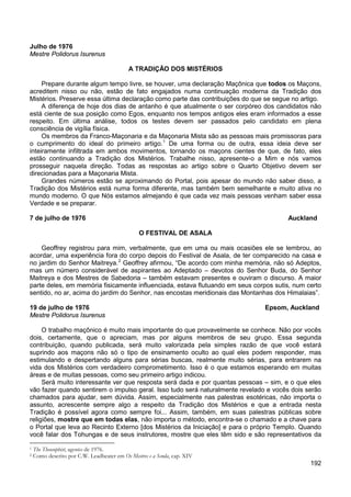 192
Julho de 1976
Mestre Polidorus Isurenus
A TRADIÇÃO DOS MISTÉRIOS
Prepare durante algum tempo livre, se houver, uma declaração Maçônica que todos os Maçons,
acreditem nisso ou não, estão de fato engajados numa continuação moderna da Tradição dos
Mistérios. Preserve essa última declaração como parte das contribuições do que se segue no artigo.
A diferença de hoje dos dias de antanho é que atualmente o ser corpóreo dos candidatos não
está ciente de sua posição como Egos, enquanto nos tempos antigos eles eram informados a esse
respeito. Em última análise, todos os testes devem ser passados pelo candidato em plena
consciência de vigília física.
Os membros da Franco-Maçonaria e da Maçonaria Mista são as pessoas mais promissoras para
o cumprimento do ideal do primeiro artigo.1
Grandes números estão se aproximando do Portal, pois apesar do mundo não saber disso, a
Tradição dos Mistérios está numa forma diferente, mas também bem semelhante e muito ativa no
mundo moderno. O que Nós estamos almejando é que cada vez mais pessoas venham saber essa
Verdade e se preparar.
De uma forma ou de outra, essa ideia deve ser
inteiramente infiltrada em ambos movimentos, tornando os maçons cientes de que, de fato, eles
estão continuando a Tradição dos Mistérios. Trabalhe nisso, apresente-o a Mim e nós vamos
prosseguir naquela direção. Todas as respostas ao artigo sobre o Quarto Objetivo devem ser
direcionadas para a Maçonaria Mista.
7 de julho de 1976 Auckland
O FESTIVAL DE ASALA
Geoffrey registrou para mim, verbalmente, que em uma ou mais ocasiões ele se lembrou, ao
acordar, uma experiência fora do corpo depois do Festival de Asala, de ter comparecido na casa e
no jardim do Senhor Maitreya.2
Geoffrey afirmou, “De acordo com minha memória, não só Adeptos,
mas um número considerável de aspirantes ao Adeptado – devotos do Senhor Buda, do Senhor
Maitreya e dos Mestres de Sabedoria – também estavam presentes e ouviram o discurso. A maior
parte deles, em memória fisicamente influenciada, estava flutuando em seus corpos sutis, num certo
sentido, no ar, acima do jardim do Senhor, nas encostas meridionais das Montanhas dos Himalaias”.
19 de julho de 1976 Epsom, Auckland
Mestre Polidorus Isurenus
O trabalho maçônico é muito mais importante do que provavelmente se conhece. Não por vocês
dois, certamente, que o apreciam, mas por alguns membros de seu grupo. Essa segunda
contribuição, quando publicada, será muito valorizada pela simples razão de que você estará
suprindo aos maçons não só o tipo de ensinamento oculto ao qual eles podem responder, mas
estimulando e despertando alguns para sérias buscas, realmente muito sérias, para entrarem na
vida dos Mistérios com verdadeiro comprometimento. Isso é o que estamos esperando em muitas
áreas e de muitas pessoas, como seu primeiro artigo indicou.
Será muito interessante ver que resposta será dada e por quantas pessoas – sim, e o que eles
vão fazer quando sentirem o impulso geral. Isso tudo será naturalmente revelado e vocês dois serão
chamados para ajudar, sem dúvida. Assim, especialmente nas palestras esotéricas, não importa o
assunto, acrescente sempre algo a respeito da Tradição dos Mistérios e que a entrada nesta
Tradição é possível agora como sempre foi... Assim, também, em suas palestras públicas sobre
religiões, mostre que em todas elas, não importa o método, encontra-se o chamado e a chave para
o Portal que leva ao Recinto Externo [dos Mistérios da Iniciação] e para o próprio Templo. Quando
você falar dos Tohungas e de seus instrutores, mostre que eles têm sido e são representativos da
1 The Theosophist, agosto de 1976.
2 Como descrito por C.W. Leadbeater em Os Mestres e a Senda, cap. XIV
 