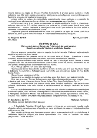 193
mesma tradição na região do Oceano Pacífico. Certamente, é preciso grande cuidado e muita
sabedoria para falar sobre essas coisas para o público geral, pois alguns de seus membros podem
facilmente entender mal e aplicar erroneamente.
Avisem sobre os perigos da mediunidade, especialmente nesse particular, e a respeito de
movimentos que são dependentes de médiuns para suas supostas comunicações.
A Franco-Maçonaria é um campo compensador no sentido espiritual e oculto e, obviamente,
todos os membros da E.E., de fato, deram o que pode ser um primeiro passo. Isso é ainda mais
verdadeiro em ... quando mormente a mensagem é que aquilo que acontece de forma visível e
cerimonial pode ocorrer como realmente ocorre.
Sugerimos que você reitere esta nota em todas suas palestras de agora em diante, como você
sempre fez, ainda que de forma reservada. A Fraternidade está buscando discípulos.
12 de agosto de 1976 Epsom, Auckland
Um Adepto
UM RITUAL DE CURA
(Apresentado por um Membro da Fraternidade de Luxor para um
Caso Especialmente Trágico de um Cristão Devoto)
Coloque a pessoa na seguinte categoria especial de ajuda invocada: “Poderoso esclarecimento
espiritual e transformação da mente”.
“Nós oferecemos aos poderes invocados para cura especial: Possa ... (mencionar o nome
completo) receber um poderoso esclarecimento espiritual e transformação da mente.”
Tome aproximadamente meio minuto depois de usar a Invocação acima. Declare o nome
completo outra vez; visualize uma descida de poder curador branco na pessoa, mantendo-o ali, de
uns quinze a trinta segundos aproximadamente cada manhã.
UMA PRECE MEDITATIVA [dada para a pessoa]:
“Sacrossanto Senhor Jesus Cristo, eu ofereço a mim e a minha vida a Ti. Que Teu Divino Poder
e Sabedoria me iluminem e fortaleçam para viver minha vida em prol dos outros em Teu Santo
Nome. Amém.”
Conselho para a pessoa envolvida:
Isso deveria ser repetido de manhã, ao meio dia e antes de ir dormir, com forte concepção.
Diga para a pessoa: “Em vez de lutar com a sua vida exclusivamente com suas próprias mãos,
coloque a você e sua vida ao serviço de Deus e de Seu Filho, Jesus Cristo Nosso Senhor.”
Aconselhe a pessoa para que procure manter essa disciplina meditativa, não somente com
palavras, obviamente, mas muito sincera e verdadeiramente em devoção dedicada ao Nosso
Senhor.
Essa é a sua verdadeira salvação, ou seja, cessar de viver sua vida voltada exclusivamente para
si mesma e passar, cada vez mais, voltada para fora, como uma verdadeira serva de Nosso Senhor,
o Abençoado Salvador do Mundo. Nós da Fraternidade, como também logicamente a família dela,
incluindo você, estamos profundamente preocupados e compassivamente pesarosos por ela.
24 de setembro de 1976 Waitangi, Northland
Um Adepto Membro da Fraternidade de Luxor
... A Sociedade Teosófica Original deve crescer e tornar-se um movimento mundial muito
eficiente e efetivo para disseminar a Teosofia, no pleno significado da palavra, incluindo aplicações
práticas para a vida.
Num sentido, ainda que seja desesperadamente trágico, a decadente situação mundial oferece à
Sociedade Teosófica Original sua maior oportunidade. Pois todas as pessoas não estão
perguntando: “Qual é a solução?”
 