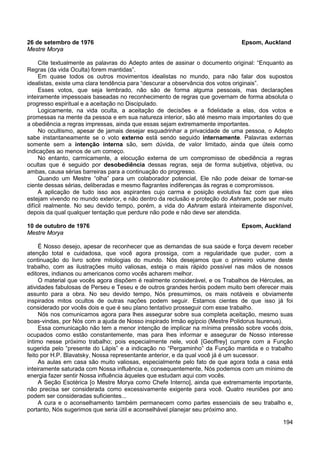 194
26 de setembro de 1976 Epsom, Auckland
Mestre Morya
Cite textualmente as palavras do Adepto antes de assinar o documento original: “Enquanto as
Regras (da vida Oculta) forem mantidas”.
Em quase todos os outros movimentos idealistas no mundo, para não falar dos supostos
idealistas, existe uma clara tendência para “descurar a observância dos votos originais”.
Esses votos, que seja lembrado, não são de forma alguma pessoais, mas declarações
inteiramente impessoais baseadas no reconhecimento de regras que governam de forma absoluta o
progresso espiritual e a aceitação no Discipulado.
Logicamente, na vida oculta, a aceitação de decisões e a fidelidade a elas, dos votos e
promessas na mente da pessoa e em sua natureza interior, são até mesmo mais importantes do que
a obediência a regras impressas, ainda que essas sejam extremamente importantes.
No ocultismo, apesar de jamais desejar esquadrinhar a privacidade de uma pessoa, o Adepto
sabe instantaneamente se o voto externo está sendo seguido internamente. Palavras externas
somente sem a intenção interna são, sem dúvida, de valor limitado, ainda que úteis como
indicações ao menos de um começo.
No entanto, carmicamente, a elocução externa de um compromisso de obediência a regras
ocultas que é seguido por desobediência dessas regras, seja de forma subjetiva, objetiva, ou
ambas, causa sérias barreiras para a continuação do progresso.
Quando um Mestre “olha” para um colaborador potencial, Ele não pode deixar de tornar-se
ciente dessas sérias, deliberadas e mesmo flagrantes indiferenças às regras e compromissos.
A aplicação de tudo isso aos aspirantes cujo carma e posição evolutiva faz com que eles
estejam vivendo no mundo exterior, e não dentro da reclusão e proteção do Ashram, pode ser muito
difícil realmente. No seu devido tempo, porém, a vida do Ashram estará inteiramente disponível,
depois da qual qualquer tentação que perdure não pode e não deve ser atendida.
10 de outubro de 1976 Epsom, Auckland
Mestre Morya
É Nosso desejo, apesar de reconhecer que as demandas de sua saúde e força devem receber
atenção total e cuidadosa, que você agora prossiga, com a regularidade que puder, com a
continuação do livro sobre mitologias do mundo. Nós desejamos que o primeiro volume deste
trabalho, com as ilustrações muito valiosas, esteja o mais rápido possível nas mãos de nossos
editores, indianos ou americanos como vocês acharem melhor.
O material que vocês agora dispõem é realmente considerável, e os Trabalhos de Hércules, as
atividades fabulosas de Perseu e Teseu e de outros grandes heróis podem muito bem oferecer mais
assunto para a obra. No seu devido tempo, Nós presumimos, os mais notáveis e obviamente
inspirados mitos ocultos de outras nações podem seguir. Estamos cientes de que isso já foi
considerado por vocês dois e que é seu plano tentativo prosseguir com esse trabalho.
Nós nos comunicamos agora para lhes assegurar sobre sua completa aceitação, mesmo suas
boas-vindas, por Nós com a ajuda de Nosso inspirado Irmão egípcio (Mestre Polidorus Isurenus).
Essa comunicação não tem a menor intenção de implicar na mínima pressão sobre vocês dois,
ocupados como estão constantemente, mas para lhes informar e assegurar de Nosso interesse
íntimo nesse próximo trabalho; pois especialmente nele, você [Geoffrey] cumpre com a Função
sugerida pelo “presente do Lápis” e a indicação no “Pergaminho” da Função mantida e o trabalho
feito por H.P. Blavatsky, Nossa representante anterior, e da qual você já é um sucessor.
As aulas em casa são muito valiosas, especialmente pelo fato de que agora toda a casa está
inteiramente saturada com Nossa influência e, consequentemente, Nós podemos com um mínimo de
energia fazer sentir Nossa influência àqueles que estudam aqui com vocês.
A Seção Esotérica [o Mestre Morya como Chefe Interno], ainda que extremamente importante,
não precisa ser considerada como excessivamente exigente para você. Quatro reuniões por ano
podem ser consideradas suficientes...
A cura e o aconselhamento também permanecem como partes essenciais de seu trabalho e,
portanto, Nós sugerimos que seria útil e aconselhável planejar seu próximo ano.
 