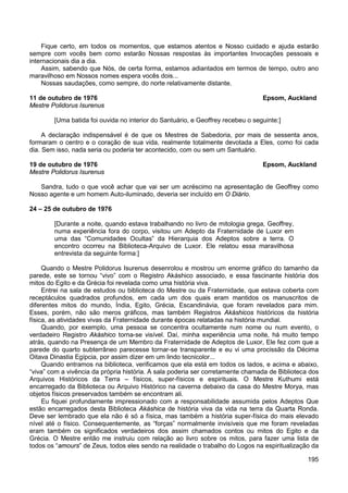 195
Fique certo, em todos os momentos, que estamos atentos e Nosso cuidado e ajuda estarão
sempre com vocês bem como estarão Nossas respostas às importantes Invocações pessoais e
internacionais dia a dia.
Assim, sabendo que Nós, de certa forma, estamos adiantados em termos de tempo, outro ano
maravilhoso em Nossos nomes espera vocês dois...
Nossas saudações, como sempre, do norte relativamente distante.
11 de outubro de 1976 Epsom, Auckland
Mestre Polidorus Isurenus
[Uma batida foi ouvida no interior do Santuário, e Geoffrey recebeu o seguinte:]
A declaração indispensável é de que os Mestres de Sabedoria, por mais de sessenta anos,
formaram o centro e o coração de sua vida, realmente totalmente devotada a Eles, como foi cada
dia. Sem isso, nada seria ou poderia ter acontecido, com ou sem um Santuário.
19 de outubro de 1976 Epsom, Auckland
Mestre Polidorus Isurenus
Sandra, tudo o que você achar que vai ser um acréscimo na apresentação de Geoffrey como
Nosso agente e um homem Auto-iluminado, deveria ser incluído em O Diário.
24 – 25 de outubro de 1976
[Durante a noite, quando estava trabalhando no livro de mitologia grega, Geoffrey,
numa experiência fora do corpo, visitou um Adepto da Fraternidade de Luxor em
uma das “Comunidades Ocultas” da Hierarquia dos Adeptos sobre a terra. O
encontro ocorreu na Biblioteca-Arquivo de Luxor. Ele relatou essa maravilhosa
entrevista da seguinte forma:]
Quando o Mestre Polidorus Isurenus desenrolou e mostrou um enorme gráfico do tamanho da
parede, este se tornou “vivo” com o Registro Akáshico associado, e essa fascinante história dos
mitos do Egito e da Grécia foi revelada como uma história viva.
Entrei na sala de estudos ou biblioteca do Mestre ou da Fraternidade, que estava coberta com
receptáculos quadrados profundos, em cada um dos quais eram mantidos os manuscritos de
diferentes mitos do mundo, Índia, Egito, Grécia, Escandinávia, que foram revelados para mim.
Esses, porém, não são meros gráficos, mas também Registros Akáshicos históricos da história
física, as atividades vivas da Fraternidade durante épocas relatadas na história mundial.
Quando, por exemplo, uma pessoa se concentra ocultamente num nome ou num evento, o
verdadeiro Registro Akáshico torna-se visível. Daí, minha experiência uma noite, há muito tempo
atrás, quando na Presença de um Membro da Fraternidade de Adeptos de Luxor, Ele fez com que a
parede do quarto subterrâneo parecesse tornar-se transparente e eu vi uma procissão da Décima
Oitava Dinastia Egípcia, por assim dizer em um lindo tecnicolor...
Quando entramos na biblioteca, verificamos que ela está em todos os lados, e acima e abaixo,
“viva” com a vivência da própria história. A sala poderia ser corretamente chamada de Biblioteca dos
Arquivos Históricos da Terra – físicos, super-físicos e espirituais. O Mestre Kuthumi está
encarregado da Biblioteca ou Arquivo Histórico na caverna debaixo da casa do Mestre Morya, mas
objetos físicos preservados também se encontram ali.
Eu fiquei profundamente impressionado com a responsabilidade assumida pelos Adeptos Que
estão encarregados desta Biblioteca Akáshica de história viva da vida na terra da Quarta Ronda.
Deve ser lembrado que ela não é só a física, mas também a história super-física do mais elevado
nível até o físico. Consequentemente, as “forças” normalmente invisíveis que me foram reveladas
eram também os significados verdadeiros dos assim chamados contos ou mitos do Egito e da
Grécia. O Mestre então me instruiu com relação ao livro sobre os mitos, para fazer uma lista de
todos os “amours” de Zeus, todos eles sendo na realidade o trabalho do Logos na espiritualização da
 