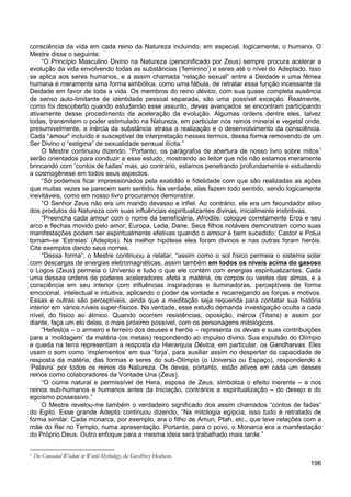 196
consciência da vida em cada reino da Natureza incluindo, em especial, logicamente, o humano. O
Mestre disse o seguinte:
“O Princípio Masculino Divino na Natureza (personificado por Zeus) sempre procura acelerar a
evolução da vida envolvendo todas as substâncias (‘feminino’) e seres até o nível do Adeptado. Isso
se aplica aos seres humanos, e a assim chamada “relação sexual” entre a Deidade e uma fêmea
humana é meramente uma forma simbólica, como uma fábula, de retratar essa função incessante da
Deidade em favor de toda a vida. Os membros do reino dévico, com sua quase completa ausência
de senso auto-limitante de identidade pessoal separada, são uma possível exceção. Realmente,
como foi descoberto quando estudando esse assunto, devas avançados se encontram participando
ativamente desse procedimento de aceleração da evolução. Algumas ordens dentre eles, talvez
todas, transmitem o poder estimulado na Natureza, em particular nos reinos mineral e vegetal onde,
presumivelmente, a inércia da substância atrasa a realização e o desenvolvimento da consciência.
Cada “amour” incluído é susceptível de interpretação nesses termos, dessa forma removendo de um
Ser Divino o “estigma” de sexualidade sensual ilícita.”
O Mestre continuou dizendo, “Portanto, os parágrafos de abertura de nosso livro sobre mitos1
“Só podemos ficar impressionados pela exatidão e fidelidade com que são realizadas as ações
que muitas vezes se parecem sem sentido. Na verdade, elas fazem todo sentido, sendo logicamente
inevitáveis, como em nosso livro procuramos demonstrar.
serão orientados para conduzir a esse estudo, mostrando ao leitor que nós não estamos meramente
brincando com ‘contos de fadas’ mas, ao contrário, estamos penetrando profundamente e estudando
a cosmogênese em todos seus aspectos.
“O Senhor Zeus não era um marido devasso e infiel. Ao contrário, ele era um fecundador ativo
dos produtos da Natureza com suas influências espiritualizantes divinas, inicialmente instintivas.
“Preencha cada amour com o nome da beneficiária, Afrodite: coloque corretamente Eros e seu
arco e flechas movido pelo amor; Europa, Leda, Dane. Seus filhos notáveis demonstram como suas
manifestações podem ser espiritualmente efetivas quando o amour é bem sucedido: Castor e Polux
tornam-se ‘Estrelas’ (Adeptos). Na melhor hipótese eles foram divinos e nas outras foram heróis.
Cite exemplos dando seus nomes.
“Dessa forma”, o Mestre continuou a relatar, “assim como o sol físico permeia o sistema solar
com descargas de energias eletromagnéticas, assim também em todos os níveis acima do gasoso
o Logos (Zeus) permeia o Universo e tudo o que ele contém com energias espiritualizantes. Cada
uma dessas ordens de poderes aceleradores afeta a matéria, os corpos ou vestes das almas, e a
consciência em seu interior com influências inspiradoras e iluminadoras, perceptíveis de forma
emocional, intelectual e intuitiva, aplicando o poder da vontade e recarregando as forças e motivos.
Essas e outras são perceptíveis, ainda que a meditação seja requerida para contatar sua história
interior em vários níveis super-físicos. Na verdade, esse estudo demanda investigação oculta a cada
nível, do físico ao átmico. Quando ocorrem resistências, oposição, inércia (Titans) e assim por
diante, faça um elo delas, o mais próximo possível, com os personagens mitológicos.
“Hefestos – o armeiro e ferreiro dos deuses e heróis – representa os devas e suas contribuições
para a ‘moldagem’ da matéria (os metais) respondendo ao impulso divino. Sua expulsão do Olímpio
e queda na terra representam a resposta da Hierarquia Dévica, em particular, os Gandharvas. Eles
usam o som como ‘implementos’ em sua ‘forja’, para auxiliar assim no despertar da capacidade de
resposta da matéria, das formas e seres do sub-Olímpio (o Universo ou Espaço), respondendo à
‘Palavra’ por todos os reinos da Natureza. Os devas, portanto, estão ativos em cada um desses
reinos como colaboradores da Vontade Una (Zeus).
“O ciúme natural e permissível de Hera, esposa de Zeus, simboliza o efeito inerente – e nos
reinos sub-humanos e humanos antes da Iniciação, contrários a espiritualização – do desejo e do
egoísmo possessivo.”
O Mestre revelou-me também o verdadeiro significado dos assim chamados “contos de fadas”
do Egito. Esse grande Adepto continuou dizendo, “Na mitologia egípcia, isso tudo é retratado de
forma similar. Cada monarca, por exemplo, era o filho de Amun, Ptah, etc., que teve relações com a
mãe do Rei no Templo, numa apresentação. Portanto, para o povo, o Monarca era a manifestação
do Próprio Deus. Outro enfoque para a mesma ideia será trabalhado mais tarde.”
1 The Concealed Wisdom in World Mythology, de Geoffrey Hodson.
 