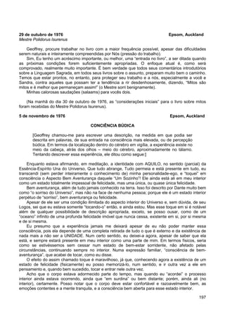 197
29 de outubro de 1976 Epsom, Auckland
Mestre Polidorus Isurenus
Geoffrey, procure trabalhar no livro com a maior frequência possível, apesar das dificuldades
serem naturais e inteiramente compreendidas por Nós (pressão do trabalho).
Sim, Eu tenho um acréscimo importante, ou melhor, uma “entrada no livro”, a ser ditada quando
as próximas condições forem suficientemente apropriadas. O enfoque atual é, como será
comprovado, realmente muito importante. É bem verdade que todos seus comentários introdutórios
sobre a Linguagem Sagrada, em todos seus livros sobre o assunto, preparam muito bem o caminho.
Temos que estar prontos, no entanto, para proteger seu trabalho e a nós, especialmente a você e
Sandra, contra aqueles que possam ter a tendência a rir desdenhosamente, dizendo, “Mitos são
mitos e é melhor que permaneçam assim!” (o Mestre sorri benignamente).
Minhas calorosas saudações (salaams) para vocês dois.
(Na manhã do dia 30 de outubro de 1976, as “considerações iniciais” para o livro sobre mitos
foram recebidas do Mestre Polidorus Isurenus).
5 de novembro de 1976 Epsom, Auckland
CONCIÊNCIA BÚDICA
[Geoffrey chamou-me para escrever uma descrição, na medida em que podia ser
descrita em palavras, de sua entrada na consciência mais elevada, ou de percepção
búdica. Em termos da localização dentro do cérebro em vigília, a experiência existe no
meio da cabeça, atrás dos olhos – meio do cérebro, aproximadamente no tálamo.
Tentando descrever essa experiência, ele ditou como segue:]
Enquanto estava afirmando, em meditação, a identidade com AQUILO, no sentido (parcial) da
Essência-Espírito Una do Universo, Que tudo abrange, Tudo permeia e está presente em tudo, eu
transcendi (sem perder inteiramente o conhecimento de) minha personalidade-ego, e “toquei” em
consciência o Aspecto Bem Aventurança daquele “Um Sozinho”! Ele ainda está ali em meu interior
como um estado totalmente impessoal de felicidade, mas uma única, ou quase única felicidade.
Bem aventurança, além de tudo jamais conhecido na terra. Isso foi descrito por Dante muito bem
como “o sorriso do Universo”, mas não na face de nenhuma pessoa; porque ele é um estado interior
perpétuo de “sorriso”, bem aventurança ou felicidade.
Apesar de ele ser uma condição ilimitada do aspecto interior do Universo e, sem dúvida, de seu
Logos, sei que eu estava somente “tocando-o” então, e ainda estou. Mas esse toque em si é notável
além de qualquer possibilidade de descrição apropriada, exceto, se posso ousar, como de um
“oceano” infinito de uma profunda felicidade imóvel que nunca cessa, existente em si, por si mesma
e de si mesma.
Eu presumo que a experiência jamais me deixará apesar de eu não poder manter essa
consciência, pois ela depende de uma completa retirada de tudo o que é externo e da existência de
nada mais a não ser a UNIDADE. Num certo sentido, eu deixei-a agora, apesar de saber que ela
está, e sempre estará presente em meu interior como uma parte de mim. Em termos físicos, seria
como se estivéssemos sem cessar num estado de bem-estar sorridente, não afetado pelas
circunstâncias, continuando sempre no interior. Numa expressão familiar, “consciência de bem-
aventurança”, que acabei de tocar, como eu disse.
O efeito do assim chamado toque é maravilhoso, já que, conhecendo agora a existência de um
estado de felicidade (fisicamente) eu posso memorizá-lo, num sentido, e ir outra vez a ele em
pensamento e, quando bem sucedido, tocar e entrar nele outra vez.
Acho que o corpo estava adormecido parte do tempo, mas quando eu “acordei” o processo
interior ainda estava ocorrendo, ainda que “em surdina” ou bem distante; porém, ainda ali (no
interior), certamente. Posso notar que o corpo deve estar confortável e razoavelmente bem, as
emoções contentes e a mente tranquila, e a consciência bem aberta para esse estado interior.
 