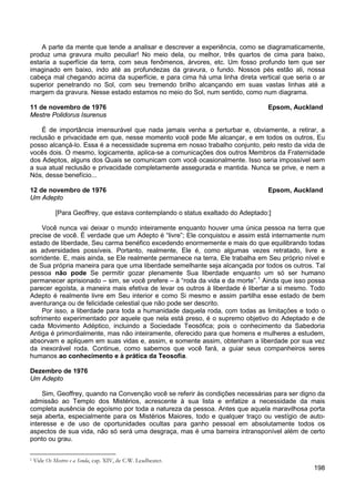 198
A parte da mente que tende a analisar e descrever a experiência, como se diagramaticamente,
produz uma gravura muito peculiar! No meio dela, ou melhor, três quartos de cima para baixo,
estaria a superfície da terra, com seus fenômenos, árvores, etc. Um fosso profundo tem que ser
imaginado em baixo, indo até as profundezas da gravura, o fundo. Nossos pés estão ali, nossa
cabeça mal chegando acima da superfície, e para cima há uma linha direta vertical que seria o ar
superior penetrando no Sol, com seu tremendo brilho alcançando em suas vastas linhas até a
margem da gravura. Nesse estado estamos no meio do Sol, num sentido, como num diagrama.
11 de novembro de 1976 Epsom, Auckland
Mestre Polidorus Isurenus
É de importância imensurável que nada jamais venha a perturbar e, obviamente, a retirar, a
reclusão e privacidade em que, nesse momento você pode Me alcançar, e em todos os outros, Eu
posso alcançá-lo. Essa é a necessidade suprema em nosso trabalho conjunto, pelo resto da vida de
vocês dois. O mesmo, logicamente, aplica-se a comunicações dos outros Membros da Fraternidade
dos Adeptos, alguns dos Quais se comunicam com você ocasionalmente. Isso seria impossível sem
a sua atual reclusão e privacidade completamente assegurada e mantida. Nunca se prive, e nem a
Nós, desse benefício...
12 de novembro de 1976 Epsom, Auckland
Um Adepto
[Para Geoffrey, que estava contemplando o status exaltado do Adeptado:]
Você nunca vai deixar o mundo inteiramente enquanto houver uma única pessoa na terra que
precise de você. É verdade que um Adepto é “livre”; Ele conquistou e assim está internamente num
estado de liberdade, Seu carma benéfico excedendo enormemente e mais do que equilibrando todas
as adversidades possíveis. Portanto, realmente, Ele é, como algumas vezes retratado, livre e
sorridente. E, mais ainda, se Ele realmente permanece na terra, Ele trabalha em Seu próprio nível e
de Sua própria maneira para que uma liberdade semelhante seja alcançada por todos os outros. Tal
pessoa não pode Se permitir gozar plenamente Sua liberdade enquanto um só ser humano
permanecer aprisionado – sim, se você prefere – à “roda da vida e da morte”.1
Por isso, a liberdade para toda a humanidade daquela roda, com todas as limitações e todo o
sofrimento experimentado por aquele que nela está preso, é o supremo objetivo do Adeptado e de
cada Movimento Adéptico, incluindo a Sociedade Teosófica; pois o conhecimento da Sabedoria
Antiga é primordialmente, mas não inteiramente, oferecido para que homens e mulheres a estudem,
absorvam e apliquem em suas vidas e, assim, e somente assim, obtenham a liberdade por sua vez
da inexorável roda. Continue, como sabemos que você fará, a guiar seus companheiros seres
humanos ao conhecimento e à prática da Teosofia.
Ainda que isso possa
parecer egoísta, a maneira mais efetiva de levar os outros à liberdade é libertar a si mesmo. Todo
Adepto é realmente livre em Seu interior e como Si mesmo e assim partilha esse estado de bem
aventurança ou de felicidade celestial que não pode ser descrito.
Dezembro de 1976
Um Adepto
Sim, Geoffrey, quando na Convenção você se referir às condições necessárias para ser digno da
admissão ao Templo dos Mistérios, acrescente à sua lista e enfatize a necessidade da mais
completa ausência de egoísmo por toda a natureza da pessoa. Antes que aquela maravilhosa porta
seja aberta, especialmente para os Mistérios Maiores, todo e qualquer traço ou vestígio de auto-
interesse e de uso de oportunidades ocultas para ganho pessoal em absolutamente todos os
aspectos de sua vida, não só será uma desgraça, mas é uma barreira intransponível além de certo
ponto ou grau.
1 Vide Os Mestres e a Senda, cap. XIV, de C.W. Leadbeater.
 