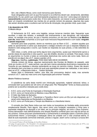 199
Sim, cite o Mestre Morya, como você mencionou para Sandra.
Suas obrigações para com os que lhe buscam e os enfermos devem ser, obviamente, atendidas
plenamente. Eu sei, porém que você fará bastante progresso em seu livro1
como daqui em diante for
razoavelmente possível para vocês dois. O livro está crescendo, vai crescer e será completado para
fazer um impacto considerável nas mentes de um grande número de pessoas, algumas das quais
não seriam atraídas para o ocultismo sem tal forma de introdução, dos grandes mitos, quero dizer.
3 de dezembro de 1976
O Mestre Morya
O fechamento da E.E. seria uma tragédia, porque tornar-se membro dela, frequentar suas
reuniões, a visão dos retratos, a aceitação dos ensinamentos e das disciplinas, são indicações
claras, na verdade uma prova, de que o membro encontrou um elo com os Mestres e os Mestres
com ele, desta forma cumprindo a Lei à qual você menciona frequentemente e com razão: ninguém
é jamais esquecido.
Somente para esse propósito, dentre os membros que se filiam à E.E. ... existem aqueles que
estão se aproximando e outros que alcançaram o estágio evolutivo em que a resposta Adéptica ao
idealismo está assegurada e ocorre, que recebe as respostas às suas preces, a mão estendida do
Instrutor.
Além disso, a carta, ainda que tenha alguns bons argumentos, quase que inteiramente ignora a
grande classe de aspirantes à vida superior, que são bhaktis, devotos na verdade. Para esses, todos
os argumentos no mundo e todas as conclusões destrutivas dos outros são como nada. Seria um
grande erro se algum dia a S.T. viesse a perder a E.E.
Diga isso, Geoffrey, sublinhado: POIS ISSO NÃO DEVE OCORRER.
Grande número de Almas, algumas reencarnando das Escolas de Mistério do passado, está
vindo ao mundo e à S.T. neste período, que são bem menos estudantes doutrinários e expoentes de
Teosofia do que idealistas e devotos ascendendo ao longo do caminho místico. Esses não devem
ser deixados sem uma base ou centro do qual suas aspirações possam ser realizadas, e isso seria o
caso se a E.E., a Maçonaria mista e ... fossem fechadas.
Nossa ideia é certamente melhor, pois Nós não procuramos destruir nada, mas somente
construir a S.T. cada vez mais como uma organização para ensinar Teosofia.
Mestre Polidorus Isurenus
A substância da carta desta manhã com introdução apropriada, material adicional, talvez, e
conclusão bem que poderia ser útil como um artigo para The Theosophist.2
Entre os títulos possíveis
poderia ser (a escolha é deixada para vocês dois):
1. A E.E. como uma Fonte de Inspiração e Orientação Espiritual.
2. A E.E. como um Canal entre os Mestres e seus Membros.
3. O Valor das Salas de Santuário.
4. O Duplo Propósito da S.T.: Popularizar a Teosofia e Servir como um Elo (um elo disponível, um
canal) entre Aspirantes ao Discipulado e os Mestres.
5. A E.E. como um Portal para o Templo dos Mistérios e o Hierofante Interior.
O conceito dos Sete Raios indica que nem todos os buscadores da Verdade estão procurando
simplesmente filosofia. Para alguns, isso serve como uma fundação necessária e firme para a
expressão inteligente da devoção a um ideal, ser ou princípio religioso, tal como o Deus Supremo.
Outros demandam mais definitivamente uma direção filosófica confiável para uma vida de serviço ao
seu próximo. Outros procuram prioritariamente o conhecimento e orientação sobre o Caminho para o
autocontrole interior, a iluminação e realização última de unidade com a vida universal eterna. O
ideal de auto-expressão cerimonial ordenado, preciso e regular, assim como o serviço e a busca têm
1 The Concealed Wisdom in World Mythology, de Geoffrey Hodson
2 O artigo foi apresentado a The Theosophist e foi subseqüentemente publicado em Theosophy in New Zeland, julho de 1979, e em
The Theosophical Link (Austrália), fevereiro-março de 1980.
 