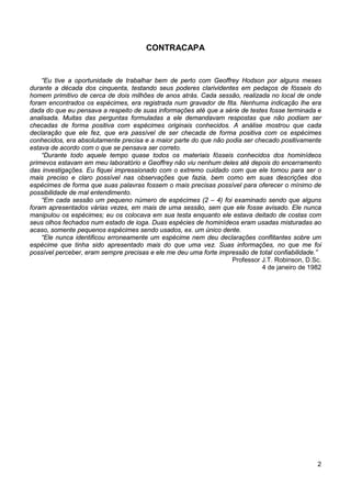 2
CONTRACAPA
“Eu tive a oportunidade de trabalhar bem de perto com Geoffrey Hodson por alguns meses
durante a década dos cinquenta, testando seus poderes clarividentes em pedaços de fósseis do
homem primitivo de cerca de dois milhões de anos atrás. Cada sessão, realizada no local de onde
foram encontrados os espécimes, era registrada num gravador de fita. Nenhuma indicação lhe era
dada do que eu pensava a respeito de suas informações até que a série de testes fosse terminada e
analisada. Muitas das perguntas formuladas a ele demandavam respostas que não podiam ser
checadas de forma positiva com espécimes originais conhecidos. A análise mostrou que cada
declaração que ele fez, que era passível de ser checada de forma positiva com os espécimes
conhecidos, era absolutamente precisa e a maior parte do que não podia ser checado positivamente
estava de acordo com o que se pensava ser correto.
“Durante todo aquele tempo quase todos os materiais fósseis conhecidos dos hominídeos
primevos estavam em meu laboratório e Geoffrey não viu nenhum deles até depois do encerramento
das investigações. Eu fiquei impressionado com o extremo cuidado com que ele tomou para ser o
mais preciso e claro possível nas observações que fazia, bem como em suas descrições dos
espécimes de forma que suas palavras fossem o mais precisas possível para oferecer o mínimo de
possibilidade de mal entendimento.
“Em cada sessão um pequeno número de espécimes (2 – 4) foi examinado sendo que alguns
foram apresentados várias vezes, em mais de uma sessão, sem que ele fosse avisado. Ele nunca
manipulou os espécimes; eu os colocava em sua testa enquanto ele estava deitado de costas com
seus olhos fechados num estado de ioga. Duas espécies de hominídeos eram usadas misturadas ao
acaso, somente pequenos espécimes sendo usados, ex. um único dente.
“Ele nunca identificou erroneamente um espécime nem deu declarações conflitantes sobre um
espécime que tinha sido apresentado mais do que uma vez. Suas informações, no que me foi
possível perceber, eram sempre precisas e ele me deu uma forte impressão de total confiabilidade.”
Professor J.T. Robinson, D.Sc.
4 de janeiro de 1982
 