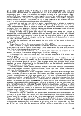 20
que a situação pudesse evocar. De repente, eu vi toda a área cercada por fogo. Soltei uma
exclamação e então descrevi o que me pareceu uma coisa muito curiosa. “Eles tinham um tipo de
equipamento contra incêndio, porque muitas pessoas estão chegando e procurando apagar o fogo.”
Minha anfitriã disse-me depois que ela pensou naquele momento: “Isso está totalmente errado! Os
romanos não tinham nada parecido com equipamento contra incêndios.” Mas ela ficou intrigada e
decidiu pesquisar a respeito. “Realmente houve um incêndio no Panteon”, ela asseverou-me mais
tarde: “e os romanos tinham equipamento para combater incêndios.”
Retornando ao relato de meus primeiros anos, e especificamente às atitudes e convicções
religiosas que eram uma parte importante de minha vida, talvez seja óbvio que eu cresci como um
cristão verdadeiramente devoto e, em geral, um que não questionava. Eu pensava muito sobre a
mensagem cristã, mas para mim a Bíblia era a verdade absoluta e cada palavra dela tinha que ser
aceita literalmente. Um despertar dramático me aguardava.
Quando eu tinha vinte e quatro anos obtive um emprego numa firma em Liverpool, e
acomodações foram providenciadas para mim com uma família do outro lado do rio, em Canmere.
Meu alojamento era muito confortável e passei a gostar dos membros da família. O pai, no entanto,
era inteiramente ateu. Ele me viu indo para a igreja, que ficava justamente do outro lado da rua de
sua casa, e decidiu me questionar.
“Geoffrey”, ele me disse um dia, “você acredita que havia um par de cada animal na Arca antes
do Dilúvio”?
Respondi com confiança, “Certamente que acredito. Está na Bíblia”.
“Bem”, ele disse, “a preguiça da América do Sul caminha, no máximo, uma milha por dia. Ela
teria que ter começado uns dois mil anos antes do Dilúvio para chegar a tempo de ser abrigada na
Arca. Você acredita que duas delas chegaram lá”?
Isso me abalou consideravelmente e eu não sabia como responder. Ele persistiu: “E você
acredita, por exemplo, que Josué fez o sol parar para tornar o dia mais longo”?
Provavelmente com menos confiança desta vez, respondi: “Certamente que acredito. Está
escrito na Bíblia”.
“Veja, Geoffrey”, ele disse com paciência, “o movimento do sol não tem nada a ver com a
duração do dia. É a rotação da terra em seu eixo que determina isso. Agora, para aumentar o dia,
Josué teria que parar a rotação da terra. Então, todas as coisas vivas, incluindo Josué, teriam
levantado voo com a velocidade da luz em direção ao leste, e não ficaria ninguém para registrar o
incidente. O que você acredita agora?”
Ele continuou dessa forma, fazendo perguntas incisivas, até que ele destroçou completamente
minha fé tão estimada na Bíblia e deixou-me um jovem muito, muito infeliz. Meu coração parecia
vazio e eu não sabia para onde me voltar.
Eu devo ter carregado minha tristeza comigo para o trabalho, porque um de meus colegas mais
velhos, um Quaker, pareceu compreender o meu problema. Um dia ele me passou um pequeno livro
chamado: Cristianismo Esotérico de Annie Besant, então a grande e profundamente respeitada
Presidente mundial da Sociedade Teosófica. Meu estudo sedento desse livro restaurou minha fé no
cristianismo e me deu uma compreensão da escritura como uma mistura de história, simbologia e
alegoria. Os insights que advieram dessa experiência resultaram mais tarde num intenso estudo de
alegorias, mitologias e símbolos, e despertou em mim uma consciência do fato que eles revelam não
tanto eventos históricos, mas verdades profundas e duradouras. Meu interesse continuado no estudo
desses assuntos levou-me a escrever nada menos do que quatro livros e dois panfletos sobre a
sabedoria oculta na Bíblia Sagrada; e, ao gravar isso, estou trabalhando, com minha esposa Sandra,
na escrita de um trabalho ilustrado tratando da sabedoria e verdade ocultas não só das escrituras,
mas também das mitologias universais.
Mais tarde, eu cheguei a conhecer a Dra. Annie Besant, mas antes que aquilo acontecesse tive
o privilégio de ouvi-la dando uma palestra e tive, naquela ocasião, uma experiência profundamente
tocante. Aquilo aconteceu em março de 1912, pouco depois que eu me mudei para Manchester.
Fiquei maravilhado quando vi anunciado o fato de que a Dra. Besant ia fazer uma palestra no
famoso Free Trade Hall, naquela cidade, e eu certamente fui lá. Não só eu fiquei encantado pela
filosofia que ela apresentou, mas, ao observá-la, vi o que mais tarde vim a saber que era sua aura,
que brilhava até muito além das paredes do edifício, repleta de cores fortes e maravilhosas,
 