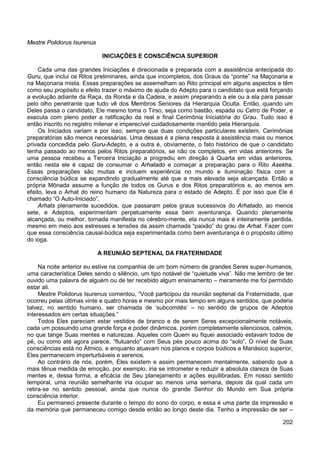202
Mestre Polidorus Isurenus
INICIAÇÕES E CONSCIÊNCIA SUPERIOR
Cada uma das grandes Iniciações é direcionada e preparada com a assistência antecipada do
Guru, que inclui os Ritos preliminares, ainda que incompletos, dos Graus da “ponte” na Maçonaria e
na Maçonaria mista. Essas preparações se assemelham ao Rito principal em alguns aspectos e têm
como seu propósito e efeito trazer o máximo de ajuda do Adepto para o candidato que está forçando
a evolução adiante da Raça, da Ronda e da Cadeia, e assim preparando a ele ou a ela para passar
pelo olho penetrante que tudo vê dos Membros Seniores da Hierarquia Oculta. Então, quando um
Deles passa o candidato, Ele mesmo toma o Tirso, seja como bastão, espada ou Cetro de Poder, e
executa com pleno poder a ratificação da real e final Cerimônia Iniciatória do Grau. Tudo isso é
então inscrito no registro milenar e imperecível cuidadosamente mantido pela Hierarquia.
Os Iniciados variam e por isso, sempre que duas condições particulares existem, Cerimônias
preparatórias são menos necessárias. Uma dessas é a plena resposta à assistência mais ou menos
privada concedida pelo Guru-Adepto, e a outra é, obviamente, o fato histórico de que o candidato
tenha passado ao menos pelos Ritos preparatórios, se não os completos, em vidas anteriores. Se
uma pessoa recebeu a Terceira Iniciação a progrediu em direção à Quarta em vidas anteriores,
então nesta ele é capaz de consumar o Arhatado e começar a preparação para o Rito Asekha.
Essas preparações são muitas e incluem experiência no mundo e iluminação física com a
consciência búdica se expandindo gradualmente até que a mais elevada seja alcançada. Então a
própria Mônada assume a função de todos os Gurus e dos Ritos preparatórios e, ao menos em
efeito, leva o Arhat do reino humano da Natureza para o estado de Adepto. É por isso que Ele é
chamado “O Auto-Iniciado”.
Arhats plenamente sucedidos, que passaram pelos graus sucessivos do Arhatado, ao menos
sete, e Adeptos, experimentam perpetuamente essa bem aventurança. Quando plenamente
alcançada, ou melhor, tornada manifesta no cérebro-mente, ela nunca mais é inteiramente perdida,
mesmo em meio aos estresses e tensões da assim chamada “paixão” do grau de Arhat. Fazer com
que essa consciência causal-búdica seja experimentada como bem aventurança é o propósito último
do ioga.
A REUNIÃO SEPTENAL DA FRATERNIDADE
Na noite anterior eu estive na companhia de um bom número de grandes Seres super-humanos,
uma característica Deles sendo o silêncio, um tipo notável de “quietude viva”. Não me lembro de ter
ouvido uma palavra de alguém ou de ter recebido algum ensinamento – meramente me foi permitido
estar ali.
Mestre Polidorus Isurenus comentou, “Você participou da reunião septenal da Fraternidade, que
ocorreu pelas últimas vinte e quatro horas e mesmo por mais tempo em alguns sentidos, que poderia
talvez, no sentido humano, ser chamada de ‘subcomitês’ – no sentido de grupos de Adeptos
interessados em certas situações.”
Todos Eles pareciam estar vestidos de branco e de serem Seres excepcionalmente notáveis,
cada um possuindo uma grande força e poder dinâmicos, porém completamente silenciosos, calmos,
no que tange Suas mentes e naturezas. Aqueles com Quem eu fiquei associado estavam todos de
pé, ou como até agora parece, “flutuando” com Seus pés pouco acima do “solo”. O nível de Suas
consciências está no Átmico, e enquanto atuavam nos planos e corpos búdicos e Manásico superior,
Eles permanecem imperturbáveis e serenos.
Ao contrário de nós, porém, Eles existem e assim permanecem mentalmente, sabendo que a
mais tênue medida de emoção, por exemplo, iria se intrometer e reduzir a absoluta clareza de Suas
mentes e, dessa forma, a eficácia de Seu planejamento e ações equilibradas. Em nosso sentido
temporal, uma reunião semelhante iria ocupar ao menos uma semana, depois da qual cada um
retira-se no sentido pessoal, ainda que nunca do grande Senhor do Mundo em Sua própria
consciência interior.
Eu permaneci presente durante o tempo do sono do corpo, e essa é uma parte da impressão e
da memória que permaneceu comigo desde então ao longo deste dia. Tenho a impressão de ser –
 