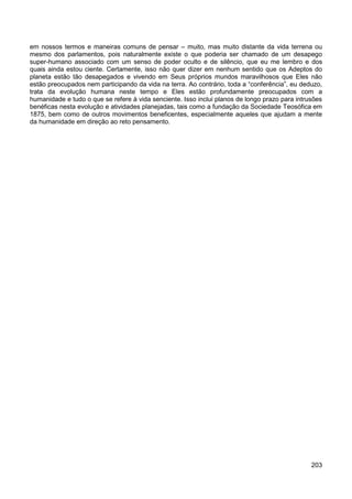 203
em nossos termos e maneiras comuns de pensar – muito, mas muito distante da vida terrena ou
mesmo dos parlamentos, pois naturalmente existe o que poderia ser chamado de um desapego
super-humano associado com um senso de poder oculto e de silêncio, que eu me lembro e dos
quais ainda estou ciente. Certamente, isso não quer dizer em nenhum sentido que os Adeptos do
planeta estão tão desapegados e vivendo em Seus próprios mundos maravilhosos que Eles não
estão preocupados nem participando da vida na terra. Ao contrário, toda a “conferência”, eu deduzo,
trata da evolução humana neste tempo e Eles estão profundamente preocupados com a
humanidade e tudo o que se refere à vida senciente. Isso inclui planos de longo prazo para intrusões
benéficas nesta evolução e atividades planejadas, tais como a fundação da Sociedade Teosófica em
1875, bem como de outros movimentos beneficentes, especialmente aqueles que ajudam a mente
da humanidade em direção ao reto pensamento.
 